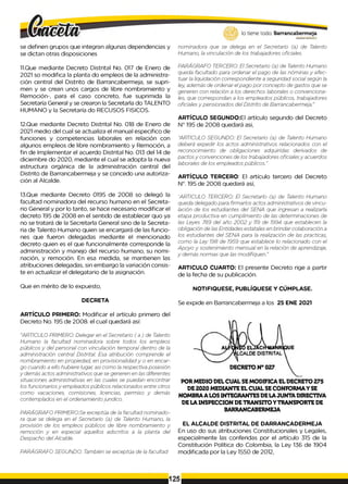 lo tiene todo. Barrancabermeja
GOBIERNODISTRITAL^
se definen grupos que integran algunas dependencias y
se dictan otras disposiciones
11.Que mediante Decreto Distrital No. 017 de Enero de
2021 so modifica la planta do empleos de la administra­
ción central del Distrito de Barrancabermeja, se supri­
men y se crean unos cargos de libre nombramiento y
Remoción-, para el caso concreto, fue suprimida la
Secretaría General y se crearon la Secretarla do TALENTO
HUMANO y la Secretaría do RECUSOS FISICOS.
12.Que mediante Decreto Distrital No. 018 de Enero de
2021 medio del cual se actualiza el manual especifico de
funciones y competencias laborales en relación con
algunos empleos de libre nombramiento y Remoción, a
fin de Implementar el acuerdo Distrital No. 013 del 14 de
diciembre do 2020, mediante el cual se adopta la nueva
estructura orgánica de la administración central del
Distrito de Barrancabermeja y se concedo una autoriza­
ción al Alcalde.
13.Que mediante Decreto 0195 de 2008 so delegó la
facultad nominadora del recurso humano en el Secreta­
rio General y por lo tanto, se hace necesario modificar el
decreto 195 de 2008 en el sentido de establecer quo ya
no se tratará de la Secretarla General sino de la Secreta­
ria de Talento Humano quien se encargará de las funcio­
nes que fueron delegadas mediante el mencionado
decreto quien es el que funcionalmente corresponde la
administración y manejo del recurso humano, su nomi­
nación, y remoción. En esa medida, se mantienen las
atribuciones delegadas, sin embargo la variación consis­
te en actualizar el delegatario de la asignación.
Que en mérito de lo expuesto,
DECRETA
ARTÍCULO PRIMERO: Modificar el artículo primero del
Decreto No. 195 de 2008. el cual quedará así:
"ARTICULO PRIMERO: Delegar en el Secretario ( a ) de Talento
Humano la facultad nominadora sobre todos los empleos
públicos y del personal con vinculación temporal dentro de la
administración central Distrital. Esa atribución comprende el
nombramiento en propiedad, en provisionalidady o en encar­
go cuando a ello hubiere lugar, asi como la respectiva posesión
y demás actos administrativos que se generen en las diferentes
situaciones administrativas en las cuales se puedan encontrar
los funcionariosy empleados públicos relacionados entre otros
como vacaciones, comisiones, licencias, permiso y demás
contemplados en el ordenamiento jurídico.
PARÁGRAFO PRIMERO:Se exceptúa de la facultad nominado-
ra que se delega en el Secretario (a) de Talento Humano, la
provisión de los empleos públicos de libre nombramiento y
remoción y en especial aquellos adscritos a la planta del
Despacho del Alcalde.
PARÁGRAFO SEGUNDO: También se exceptúa de la facultad
nominadora que se delega en el Secretario (a) de Talento
Humano, la vinculación de los trabajadores oficiales.
PARÁGRAFO TERCERO: El Secretario (a) de Talento Humano
queda facultado para ordenar el pago de las nóminas y efec­
tuar la liquidación correspondiente a seguridad social según la
ley además de ordenar elpago por concepto de gastos que se
generen con relación a los derechos laborales o convenciona­
les, que correspondan a los empleados públicos, trabajadores
oficiales y pensionados del Distrito de Barrancabermeja
ARTÍCULO SEGUNDO:El artículo segundo del Decreto
N° 195 de 2008 quedará asi,
"ARTICULO SEGUNDO: El Secretario (a) de Talento Humano
deberá expedir los actos administrativos relacionados con el
reconocimiento de obligaciones adquiridas derivados de
pactosy convenciones de los trabajadores oficialesy acuerdos
laborales de los empleados públicos."
ARTÍCULO TERCERO: El artículo tercero del Decreto
N°. 195 de 2008 quedará así,
"ARTICULO TERCERO: El Secretarlo (a) de Talento Humano
queda delegado para firmarlos actos administrativos de vincu­
lación de los estudiantes del SENA que ingresan a realizarla
etapa productiva en cumplimiento de las determinaciones de
las Leyes 789 del año 2002 y 119 de 1994 que establecen la
obligación de las Entidades estatales en brindar colaboración a
los estudiantes del SENA para la realización de las practicas,
como la Ley 198 de 1959 que establece lo relacionado con el
Apoyo y sostenimiento mensual en la relación de aprendizaje,
y demás normas que las modifiquen."
ARTICULO CUARTO: El presente Decreto rige a partir
de la fecha de su publicación.
NOTIFIQUESE, PUBLÍQUESE Y CÚMPLASE.
Se expide en Barrancabermeja a los 25 ENE 2021
POR MEDIO DEL CUAL SEMODIFICA ELDECRETO 275
DE 2020 MEDIANTE EL CUAL SECONFORMAY SE
NOMBRAA LOS INTEGRANTES DELA JUNTA DIRECTIVA
DE LA INSPECCION DETRANSITO YTRANSPORTE DE
BARRANCABERMEJA
EL ALCALDE DISTRITAL DE DARRANCADERMEJA
En uso do sus atribuciones Constitucionales y Legales,
especialmente las conferidas por el artículo 315 de la
Constitución Política do Colombia, la Ley 136 de 1904
modificada por la Ley 1550 de 2012,
125
 