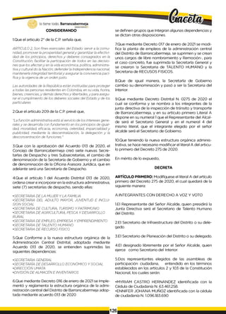 CONSIDERANDO
1.Que el articulo 2° de la C.P. señala que,
ARTICULO 2, Son fines esenciales del Estado: servir a ¡a comu­
nidad, promover ¡a prosperidad generaly garantizar ¡a efectivi­
dad de los principios, derechos y deberes consagrados en ¡a
Constitución; facilitar la participación de todos en las decisio­
nes que los afectan y en la vida económica, política, administra­
tivay cultural do la Nación; defender la Independencia nacional,
mantenerla integridad territorialy asegurar la convivencia pací­
fica y la vigencia de un orden justo.
Las autoridades de la República están instituidas para proteger
a todas las personas residentes en Colombia, en su vida, honra,
bienes, creencias, y demás derechosy libertades, y para asegu­
rar el cumplimiento de los deberes sociales del Estado y de los
particulares
2.Que el artículo 209 de la C.P. prevé que,
"La función administrativa está al servicio de los intereses gene­
ralesy se desarrolla con fundamento en los principios de igual­
dad, moralidad, eficacia, economía, celeridad, imparcialidad y
publicidad, mediante la descentralización, la delegación y la
desconcentración de funciones."
3.Que con la aprobación del Acuerdo 013 de 2020, el
Concejo de Barrancabermeja creó siete nuevas Secre­
tarlas de Despacho y tres Subsecretarías, el cambio de
denominación de la Secretaría de Gobierno y el cambio
de denominación de la Oficina Asesora Jurídica, que en
adelante será una Secretaría de Despacho.
4.Que el artículo 1 del Acuerdo Distrital 013 de 2020,
ordena crear e incorporar en la estructura administrativa,
siete (7) secretarías de despacho, siendo ellas:
•SECRETARIA DE LA MUJER Y LA FAMILIA
•SECRETARIA DEL ADULTO MAYOR, JUVENTUD E INCLU­
SION SOCIAL
•SECRETARIA DE CULTURA, TURISMO Y PATRIMONIO
•SECRETARIA DE AGRICULTURA, PESCA Y DESARROLLO
RURAL
•SECRETARIA DE EMPLEO, EMPRESA Y EMPRENDIMIENTO
•SECRETARIA DE TALENTO HUMANO
•SECRETARIA DE RECURSO FISICO.
5.Que Conforme a la nueva estructura orgánica de la
Administración Central Distrital, adoptada mediante
Acuerdo 013 de 2020, se entienden suprimidas las
siguientes dependencias:
•SECRETARIA GENERAL
•SECRETARÍA DE DESARROLLO ECONÓMICO Y SOCIAL
•DIRECCIÓN UMATA
•DIVISIÓN DE ALMACÉN E INVENTARIOS
se definen grupos que Integran algunas dependencias y
se dictan otras disposiciones.
7.Que mediante Decreto 017 de enero de 2021 se modi­
fica la planta de empleos de la administración central
del Distrito de Barrancabermeja, se suprimen y se crean
unos cargos de libre nombramiento y Remoción-, para
el caso concreto, fue suprimida la Secretarla General y
se crearon !a Secretaria de TALENTO HUMANO y la
Secretaria de RECUSOS FISICOS.
8.Que de igual manera, la Secretarla de Gobierno
cambio su denominación y pasó a ser la Secretaria del
Interior.
9.Que mediante Decreto Distrital N. 0275 de 2020 el
cual se conforma y se nombra a los integrantes de la
junta directiva de la inspección de tránsito y transporte
de Barrancabermeja, y en su artículo primero Literal A
dispone en su numeral 1que el Representante del Alcal­
de será el Secretario General y en el numeral 4 del
mismo literal, que el integrante elegido por el señor
alcalde será el Secretario de Gobierno.
10.Que teniendo la nueva estructura orgánica adminis­
trativa, se hace necesario modificar el literal A del articu­
lo primero del Decreto 275 de 2020.
En mérito de lo expuesto,
DECRETA
ARTÍCULO PRIMERO: Modifíquese el literal A del artículo
primero del Decreto 275 de 2020, el cual quedará de la
siguiente manera:
A.INTEGRANTES CON DERECHO A VOZ Y VOTO
1.El Representante del Señor Alcalde, quien presidirá la
Junta Directiva será el Secretario de Talento Humano
del Distrito.
2.El Secretario de Infraestructura del Distrito o su dele­
gado.
3.El Secretario de Planeación del Distrito o su delegado.
4.El designado libremente por el Señor Alcalde, quien
ejerce como Secretario del Interior.
5.Dos representantes elegidos de las asambleas de
participación ciudadana, entendido en los términos
establecidos en los artículos 2 y 103 de la Constitución
Nacional, los cuales serán:
6.Que mediante Decreto 016 de enero de 2021 se Imple- .MYRIAM CASTRO HERNANDEZ identificada con la
mentó y reglamenta la estructura orgánica de la admi- Cédula de Ciudadanía N. 63.461.258.
nistración central del Distrito de Barrancabermeja adop- .ENNIFER JOHANA MUÑOZ identificada con lacédula
tada mediante acuerdo 013 de 2020 de ciudadanía N. 1.096.183.690
126
 