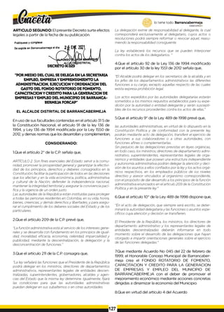 ARTICULO SEGUNDO: El presente Decreto surte efectos
legales a partir de la fecha de su publicación.
Publiquese y cúmplase
Se expide en Barrancabermeja el día
ÍNSO
_ ALQALD
DECRETO N.029
"POR MEDIO DEL CUAL SEDELEGAEN LA SECRETARIA
EMPLEO, EMPRESAYEMPRENDIMIENTO LA
ADMINISTRACION, EJECUCION Y ORDENACION DEL
GASTO DEL FONDO ROTATORIO DE FOMENTO,
CAPACITACION Y CREDITO PARA LA GENERACION DE
EMPRESASYEMPLEO DEL MUNICIPIO DE BARRANCA-
BERMEJA FORCAP"
EL ALCALDE DISTRITAL DE BARRANCABERMEJA
En uso de sus facultades contenidas en el articulo 31 5 de
la Constitución Nacional, el articulo 91 de la ley 136 de
1994, y Ley 136 de 1994 modificada por la Ley 1550 de
2012, y demas normas que los desarrollan y complementan,
CONSIDERANDO:
1.Que el artículo 2° de la C.P. señala que,
ARTÍCULO 2. Son fines esenciales del Estado: servir a ¡a comu­
nidad, promover ¡a prosperidad generaly garantizar ¡a efectivi­
dad de los principios, derechos y deberes consagrados en ¡a
Constitución; facilitar la participación de todos en las decisiones
que los afectan y en la vida económica, política, administrativa
y cultural de la Nación; defender la independencia nacional,
mantener la integridad territorialy asegurar la convivencia pací­
fica y la vigencia de un orden justo.
Las autoridades de la República están instituidas para proteger
a todas las personas residentes en Colombia, en su vida, honra,
bienes, creencias, y demás derechosy libertades, y para asegu­
rar el cumplimiento de los deberes sociales del Estado y de los
particulares.
2.Que el artículo 209 de la C.P. prevé que,
"La función administrativa está al servicio de los intereses gene­
ralesy se desarrolla con fundamento en los principios de igual­
dad, moralidad, eficacia, economía, celeridad, imparcialidad y
publicidad, mediante la descentralización, la delegación y la
desconcentración de funciones."
3.Que el artículo 211 de la C.P. consagra que,
"La ley señalará las funciones que el Presidente de la República
podrá delegar en los ministros, directores de departamentos
administrativos, representantes legales de entidades descen­
tralizadas, superintendentes, gobernadores, alcaldes y agen­
cias del Estado que la misma ley determine. Igualmente, fijará
las condiciones para que las autoridades administrativas
puedan delegar en sus subalternos o en otras autoridades.
lo tiene todo. Barrancabermeja
GOBIERNODISTMTAL0
La delegación exime de responsabilidad al delegante, la cual
corresponderá exclusivamente al delegatario, cuyos actos o
resoluciones podrá siempre reformar o revocar aquel, reasu­
miendo la responsabilidad consiguiente.
La ley establecerá los recursos que se pueden Interponer
contra los actos de los delegatarios. "
4.Que el artículo 92 de la Ley 136 de 1994 modificado
por el artículo 30 de la ley 1551 de 2012 señala que,
"El Alcalde podrá delegar en los secretarios de la alcaldía y en
los jefes de los departamentos administrativos las diferentes
funciones a su cargo, excepto aquellas respecto de las cuales
exista expresa prohibición legal.
Los actos expedidos por las autoridades delegatarias estarán
sometidos a los mismos requisitos establecidos para su expe­
dición por la autoridad o entidad delegante y serán suscepti­
bles de los recursos procedentes contra los actos de ellas."
5.Que el artículo 9° de la Ley 489 de 1998 prevé que,
las autoridades administrativas, en virtud de lo dispuesto en la
Constitución Política y de conformidad con la presente ley,
podrán mediante acto de delegación, transferir el ejercicio de
funciones a sus colaboradores o a otras autoridades, con
funciones afines o complementarlas.
Sin perjuicio de las delegaciones previstas en leyes orgánicas,
en todo caso, los ministros, directores de departamento admi­
nistrativo, superintendentes, representantes legales de orga­
nismos y entidades que posean una estructura independiente
y autonomía administrativa podrán delegar la atención y deci­
sión de los asuntos a ellos confiados por la leyy los actos orgá­
nicos respectivos, en los empleados públicos de ios niveles
directivo y asesor vinculados al organismo correspondiente,
con elpropósito de dar desarrollo a los principios de la función
administrativa enunciados en elarticulo 209 de la Constitución
Política y en la presente ley."
6.Que el artículo 10° de la Ley 489 de 1998 dispone que,
"En el acto de delegación, que siempre será escrito, se deter­
minará la autoridad delegataria y las funciones o asuntos espe­
cíficos cuya atención y decisión se transfieren.
El Presidente de la República, los ministros, los directores de
departamento administrativo y los representantes legales de
entidades descentralizadas deberán informarse en todo
momento sobre el desarrollo de las delegaciones que hayan
otorgado e impartir orientaciones generales sobre el ejercicio
de las funciones delegadas."
7.Que mediante Acuerdo No 045 del 22 de febrero de
1999, el Honorable Concejo Municipal de Barrancaber­
meja crea el FONDO ROTATORIO DE FOMENTO,
CAPACITACION Y CREDITO PARA LA GENERACION
DE EMPRESAS Y EMPLEO DEL MUNICIPIO DE
BARRANCABERMEJA con el deber de promover el
mejoramiento económico mediante acciones concretas
dirigidas a dinamizar la economía del Municipio.
8.Que en virtud del artículo 4 del Acuerdo
127
 