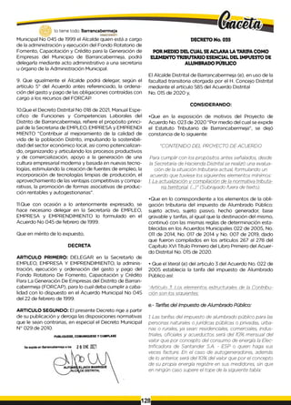 lo tiene todo. Barrancabermeja
GO
B
IERN
ODISTRITAl/J
Municipal No 045 de 1999 el Alcalde quien está a cargo
de la administración y ejecución del Fondo Rotatorio de
Fomento, Capacitación y Crédito para la Generación de
Empresas del Municipio de Barrancabermeja, podrá
delegarla mediante acto administrativo a una secretaria
u órgano de la Administración Municipal.
9. Que igualmente el Alcalde podrá delegar, según el
artículo 5° del Acuerdo antes referenciado, la ordena­
ción del gasto y pago de las obligaciones contraídas con
cargo a los recursos del FORCAP.
10.Que el Decreto Distrital No 018 de 2021, Manual Espe­
cifico de Funciones y Competencias Laborales del
Distrito de Barrancabermeja, refiere el propósito princi­
pal de la Secretaria de EMPLEO, EMPRESA y EMPRENDI
MIENTO "Contribuir al mejoramiento de la calidad de
vida de la población Distrito, impulsando la sostenibili-
dad del sector económico local, asi como potencializan-
do, organizando y articulando los procesos productivos
y de comercialización, apoyo a la generación de una
cultura empresarial moderna y basada en nuevas tecno­
logías, estimulando la creación de fuentes de empleo, la
incorporación de tecnologías limpias de producción, el
aprovechamiento de las ventajas competitivas y compa­
rativas, la promoción de formas asociativas de produc­
ción rentables y autogestionarias".
11.Que con ocasión a lo anteriormente expresado, se
hace necesario delegar en la Secretaría de EMPLEO,
EMPRESA y EMPRENDIMIENTO lo formulado en el
Acuerdo No 045 de febrero de 1999.
Que en mérito de lo expuesto,
DECRETA
ARTICULO PRIMERO: DELEGAR en la Secretarlo de
EMPLEO, EMPRESA Y EMPRENDIMIENTO, la adminis­
tración, ejecución y ordenación del gasto y pago del
Fondo Rotatorio De Fomento, Capacitación y Crédito
Para La Generación De Empresas del Distrito de Barran­
cabermeja (FORCAP), para lo cual deba cumplir a caba-
lidad con lo dispuesto en el Acuerdo Municipal No 045
del 22 de febrero de 1999.
ARTICULO SEGUNDO: El presente Decreto rige a partir
de su publicación y deroga las disposiciones normativas
que le sean contrarias, en especial el Decreto Municipal
N° 029 de 2010.
DECRETO No. 035
POR MEDIO DEL CUAL SEACLARA LA TARIFACOMO
ELEMENTO TRIBUTARIO ESENCIAL DEL IMPUESTO DE
ALUMBRADO PÚBLICO
El Alcalde Distrital de Barrancabermeja (e), en uso de la
facultad transitoria otorgada por el H. Concejo Distrital
mediante el artículo 585 del Acuerdo Distrital
No. 015 de 2020 y,
CONSIDERANDO:
•Que en la exposición de motivos del Proyecto de
Acuerdo No. 023 de 2020 "Por medio del cual se expide
el Estatuto Tributario de Barrancabermeja", se dejó
constancia de lo siguiente:
"CONTENIDO DEL PROYECTO DE ACUERDO
Para cumplir con los propósitos antes señalados, desde
la Secretaria de Hacienda Distrital se realizó una evalua­
ción de la situación tributaria actual, formulando un
acuerdo que tuviese los siguientes elementos mínimos:
i. La actualización y compilación de la normativa tributa­
ria territorial. (...)" (Subrayado fuera de texto).
•Que en lo correspondiente a los elementos de la obli­
gación tributaria del impuesto de Alumbrado Público:
sujeto activo, sujeto pasivo, hecho generador, base
gravable y tarifas, al igual que la destinación del mismo,
continuó con las mismas reglas de determinación esta­
blecidas en los Acuerdos Municipales 022 de 2005, No.
011 de 2014, No. 017 de 2014 y No. 007 de 2019, dado
que fueron compilados en los artículos 267 al 278 del
Capítulo XVI Título Primero del Libro Primero del Acuer­
do Distrital No. 015 de 2020.
• Que el literal (e) del articulo 3 del Acuerdo No. 022 de
2005 establecía la tarifa del impuesto de Alumbrado
Público así:
"Artículo 3. Los elementos estructurales de la Contribu­
ción son los siguientes:
e.- Tarifas del Impuesto de Alumbrado Público:
i. Las tarifas del impuesto de alumbrado público para las
personas naturales o jurídicas públicas o privadas, urba­
nas o rurales, ya sean: residenciales, comerciales, indus­
triales, oficiales y acueductos será del i0% mensual del
valor que por concepto del consumo de energía la Elec-
trificadora de Santander S.A. - ESP o quien haga sus
veces facture. En el caso de autogeneradores, además
de lo anterior, será del i0% del valor que por el concepto
de su propia energía registre en sus medidores, sin que
en ningún caso supere el tope de la siguiente tabla:
128
 