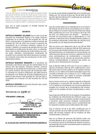 lo tiene todo. Barrancabermeja
GOBERNODISTIU
TAlO
"Articulo 585. Artículo Transitorio. Facúltese al Alcalde Distrital
para que en el término de seis (6) meses, ajuste, incluya, modi­
fique, corrija o aclare lo correspondiente a los elementos de los
tributos, monto de sanciones, términos procesales, etc., esta­
blecidos en el presente acuerdo, conforme a las disposiciones
superiores que rigen la materia." (Subrayado fuera de texto).
Que, por lo antes expuesto, el Alcalde Distrital de
Barrancabermeja
DECRETA:
ARTÍCULO PRIMERO: ACLARAR que el valor anual del
Impuesto de Alumbrado Público y los topes máximos
contenidos en el artículo 273 del Acuerdo No. 015 de
2020, corresponden a la referencia tarifaria tomada del
Acuerdo No. 022 de 2005 con ocasión al ejercicio de
compilación de la normativa tributaria vigente en el
Distrito, y debido a la ausencia de estudios técnicos que
permitieran la modificación de estas cifras; no obstante,
dicho valor ha sido indexado de conformidad a los valo­
res topes indicados incrementados anualmente de
acuerdo con la variación del índice de precios al produc­
tor, tomando como base de actualización el año inme­
diatamente anterior.
ARTÍCULO SEGUNDO: REQUERIR a la Secretaría de
Hacienda y del Tesoro para que de conformidad con el
artículo 397 del Estatuto Tributario Distrital, continúe
ejerciendo las facultades de fiscalización y control sobre
los valores tarifarios del Impuesto de Alumbrado Públi­
co, teniendo en cuenta la indexación que debe hacerse
anualmente a los límites de recaudo establecidos en el
literal (e) del artículo 3 del Acuerdo No. 022 de 2005 y
compilados en el articulo 273 del Acuerdo No. 015 de
2020.
ARTÍCULO TERCERO: El presente Decreto rige a partir
de la fecha de su expedición.
DECRETO N° 032
POR MEDIO DEL CUAL SEPROVEE UN EMPLEO DE LIBRE
NOMBRAMIENTO Y REMOCION DE LA
ADMINISTRACION CENTRAL
EL ALCALDE DEL DISTRITO DE BARRANCABERMEJA
En uso de sus facultades establecidas en la Constitución
Politica art. 315, articulo 91 de la ley 136 de 1936, ley 1551
de 2012, decreto 648 de 2017 modificado por el decreto
1083 de 2015 y el decreto
CONSIDERANDO
Que de conformidad con lo establecido en el numeral 3
del artículo 315 de la CN en concordancia con lo indica­
do en el literal d, numeral 2 del artículo 91 de la ley 136 de
1996, modificado por el art. 29 numeral 2 de la ley 1551
de 2012, son atribuciones del Alcalde " ... Nombrar y
remover los funcionarios bajo su dependencia y a los
gerentes y directores de los establecimientos públicos y
las empresas industriales comerciales de carácter local,
de acuerdo con las disposiciones pertinentes"
Que asi mismo, por disposición de la Ley 136 de 1994
articulo 91 literal 2o y el decreto 1083 de 2015, dentro de
las funciones del Alcalde Distrital como primera autori­
dad administrativa, se contemplan las concernientes a la
administración del recurso humano y generación de los
actos administrativos de nombramiento y remoción
como también las de creación de situaciones adminis­
trativas correspondientes al personal que presta sus
servicios en la Administración municipal,
Que el decreto 648 de 2017, por el cual se modifica y
adiciona el Decreto 1083 de 2015, reglamentario único
del sector de la función pública, en el capítulo primero
artículo .2.5.2.3 reitera la facultad nominadora que la ley
concede al Alcalde y en su artículo 2.2.5.1.3 ordena que
los nombramientos que realice la primera autoridad
administrativa se hagan mediante decreto.
Que la misma norma en su capítulo segundo al disponer
lo pertinente a la provisión de vacantes, en el artículo
2.2.5.2.1 define lo concerniente a las vacancias definitivas
surgidas con ocasión de la insubsistencia del nombra­
miento en los empleos de libre nombramiento y remo­
ción.
Que el decreto 648 de 2017 en el capítulo 3 al establecer
las FORMAS DE PROVISION DE EMPLEO indica "Las
vacantes definitivas en empleos de libre nombramiento
y remoción serán provistas mediante nombramiento
ordinario o mediante encargo, previo cumplimiento de
los requisitos exigidos para el desempeño del cargo”.
Que el artículo 24 de la ley 909, modificado por el
artículo primero de la ley 1960 de 2019 al definir el con­
cepto del encargo respecto de los empleos de libre
nombramiento y remoción.
Que en la Planta de personal del Distrito existe una
vacante definitiva de un cargo de de libre nombramien­
to y remoción que es la Secretaria de Talento Humano y
corresponde a la primera autoridad realizar la respectiva
provisión del empleo.
130
 