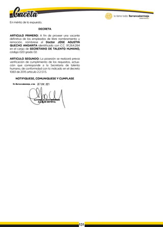 En mérito de lo expuesto,
DECRETA
ARTICULO PRIMERO: A fin de proveer una vacante
definitiva de los empleados de libre nombramiento y
remoción, nómbrese al Doctor JOSE AGUSTIN
QUECHO ANGARITA identificado con C.C. 91.264.284
en el cargo de SECRETARIO DE TALENTO HUMANO,
código 020 grado 02.
ARTICULO SEGUNDO: La posesión se realizará previa
verificación de cumplimiento de los requisitos, actua­
ción que corresponde a la Secretaría de talento
humano, de conformidad con lo indicado en el decreto
1083 de 2015 artículo 2.2.5.1.5.
NOTIFIQUESE, COMUNIQUESE Y CUMPLASE
En a jn tn c rtH fT m J i. « te . ¡ 1ttii ZOCl
131
 