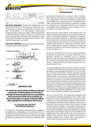 771 20-11921 2.4.3.17.2,1.02-94 00829000693 ASOC.CENTRO DE VIDA
ADULTO MAYOR SUR
2,901,048.62
772 20-12114 2.4.3.17.2.1.02-94 00829002782
FUNDACION CENTRO
DE BIENESTAR MANOS
AMIGAS
28,690,632.50
SUBTOTAL TRANSFERENCIAS ESTAMPILLA PROANCIANO DEPARTAMENTAL 116,073,047.60
.TOTAL 16,479,813,755.10
ARTICULO SEGUNDO: Acorde a lo establecido en el
Decreto 547 del 20 de diciembre de 2018 artículo 12
“Únicamente en casos excepcionales se podrán efec­
tuar correcciones a la información suministrada
respecto de las cuentas por pagar. Estas correcciones
se podrán efectuar hasta el 30 de junio de 2021. Los
casos excepcionales referidos serán evaluados y califi­
cados por la Secretaria de Hacienda y del Tesoro-Uni­
dad de Presupuesto municipal.
ARTICULO TERCERO: El presente decreto rige a partir
de la fecha de su promulgación.
t|j> EN
E 2021
DEYZ1 SANTW*#fcA£fA JAIMES
PROFESIOKA ESPECIALIZADO
i Oficina A m o r i JüMtKba
DECRETO N° 009
Por medio del cual se dictan medidas tendientes
a garantizar el orden público en virtud de la
emergencia sanitaria generada por la pandemia
del Coronavirus COVID-19 en el Distrito de
Barrancabermeja y se adopta el Decreto 039 de
2021 expedido por el Ministerio del Interior.
EL ALCALDE DEL DISTRITO
DE BARRANCABERMEJA
En uso de sus facultades constitucionales y legales y
en especial las consagradas en el numeral, 2 del artícu­
lo 315 de la Constitución Política, artículo 35 y numeral
2 det Decreto 1421 de 1993, artículo 57 de la Ley 1523
de 2012 y los artículos 14 y 202 de la Ley 1801 de 2016,
y,
lo tiene todo. Barrancabermeja
G
O
BIERNODBTRITALO
CONSIDERANDO:
Que de conformidad con el artículo 1 de la Constitu­
ción Política, Colombia es un Estado Social de Dere­
cho, organizado en forma de República unitaria, des­
centralizada, con autonomía de sus entidades territo­
riales, democrática, participativa y pluralista, fundada
en el respeto de la dignidad humana, en el trabajo y
solidaridad de las personas que la integran y en la
prevalencia del interés general.
Que el artículo 2 de nuestra carta dispone que son
fines esenciales del Estado, servir a la comunidad, pro­
poner la prosperidad general y garantizar la efectivi­
dad los principios, derechos y deberes consagrados
en la Constitución, facilitar la participación de todos en
las decisiones que los afectan y en la vida económica,
política, administrativa y cultural de la Nación, defen­
der la independencia nacional, mantener la integridad
territorial y asegurar la convivencia pacífica y la vigen­
cia de un orden justo.
Que el artículo 24 de la Constitución Política establece
el derecho fundamental a circular libremente por el
territorio nacional; sin embargo, no es un derecho
absoluto, pues consagra que puede tener limitaciones,
tal y como la Honorable Corté Constitucional en sen­
tencia T -483 del 8 de julio de 1999 lo estableció en los
siguientes términos:
"El derecho fundamental de circulación puede ser limitado,
en virtud de la ley, pero sólo en la medida necesaria e indis­
pensable en una sociedad democrática, con miras a preve­
nir la comisión de infracciones penales, proteger el interés
público, la seguridad nacional, el orden público, la salud y la
moral públicas, o los derechos y libertades de las demás
personas, y en cuanto a la restricción sea igualmente com­
patible con el ejercicio de los demás derechos fundamenta­
les reconocidos por la Constitución. Pero, como lo ha soste­
nido la Corte, toda restricción de dicho derecho debe estar
acorde con los criterios de necesidad, racionalidad, propor­
cionalidad y finalidad; no son admisibles, por lo tanto, las
limitaciones que imponga el legislador arbitrariamente, esto
es, sin que tengan la debida justificación, a la luz de los prin­
cipios, valores, derechos y deberes constitucionales".
Que los artículos 44 y 45 superiores consagran que
son derechos fundamentales de los niños, niñas y ado­
lescentes, la vida, la integridad física, la salud y la segu­
ridad social, y el Estado tiene la obligación de asistirlos
y protegerlos para garantizar el ejercicio pleno de sus
derechos. Que el artículo 46 de la Constitución Política
contempla que el Estado, la sociedad y la familia con­
currirán para la protección y la asistencia de las perso­
nas de la tercera edad y les garantizará los servicios de
seguridad social integral. Que de conformidad con lo
establecido en los artículos 49 y 95 de la Constitución
Política, toda persona tiene el deber de procurar el
cuidado integral de su salud y de su comunidad, y
obrar conforme al principio de solidaridad
20
 