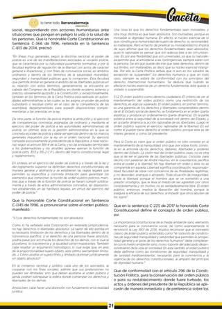 social, respondiendo con acciones humanitarias ante
situaciones que pongan en peligro la vida o la salud de
las personas. Que la honorable Corte Constitucional en
Sentencia C-366 de 1996, reiterada en la Sentencia
C-813 de 2014, precisó:
"En líneas m uy generales, según la doctrina nacional, el poder de
policía es una de las manifestaciones asociadas ai vocablo policía,
que se caracteriza por su naturaleza puramente normativa, y por la
facultad legítima de regulación de la libertad con actos de carácter
general e impersonal, y con fines de convivencia social, en ámbitos
ordinarios y dentro de los términos de la salubridad, moralidad,
seguridad y tranquilidad públicas que lo componen. Esta facultad
que permite limitar en general el ámbito de las libertades públicas en
su relación con estos términos, generalmente se encuentra en
cabeza del Congreso de la República, en donde es pleno, extenso y
preciso, obviamente ajustado a la Constitución, y, excepcionalmente,
también en los términos de la Carta Política está radicado en autori­
dades administrativas a las cuales se les asigna un poder de policía
subsidiario o residual como en el caso de la competencia de las
asambleas departamentales para expedir disposiciones comple­
mentarias a tas previstas en la ley.
De otra parte, la función de policía implica la atribución y el ejercicio
de competencias concretas asignadas de ordinario y mediante el
ejercicio del poder de policía a las autoridades administrativas de
policía; en últimas, esta es la gestión administrativa en la que se
concreta el poder de policía y debe ser ejercida dentro de los marcos
generales impuestos por la ley en el orden nacional. Su ejercicio
compete exclusivamente al presidente de la República, a nivel nacio­
nal, según el artículo 189-4 de la Carta, y en las entidades territoriales
a los gobernadores y los alcaldes quienes ejercen la función de
policía (arts. 3 03y 315-2 C.P.), dentro del marco constitucional, legal
y reglamentario.
En síntesis, en el ejercicio del poder de policía y a través de la ley y
del reglamento superior se delimitan derechos constitucionales de
manera general y abstracta y se establecen las reglas legales que
permiten su específica y concreta limitación para garantizar los
elementos que componen la noción de orden público policivo, mien­
tras que a través de la función de policía se hacen cumplir jurídica­
mente y a través de actos administrativos concretos, las disposicio­
nes establecidas en las hipótesis legales, en virtud del ejercicio del
poder de policía."
Que la honorable Corte Constitucional en Sentencia
C-045 de 1996, ai pronunciarse sobre el orden público,
manifestó:
"5.1Los derechos fundamentales no son absolutos
Como lo ha señalado esta Corporación en reiterada jurisprudencia,
no hay derechos ni libertades absolutos. La razón de ello estriba en
la necesaria limitación de los derechos y las libertades dentro de la
convivencia pacífica; si el derecho de una persona fuese absoluto,
podría pasar por encima de los derechos de los demás, con lo cual el
pluralismo, la coexistencia y la igualdad serían inoperantes. También
cabe resaltar un argumento homológico, lo cual exige que, en aras
de la proporcionalidad sujeto-objeto, este último sea también limita­
do. ¿ Cómo podría un sujeto finito y limitado dominar jurídicamente
un objeto absoluto?
En el consenso racional y jurídico cada uno de los asociados, al
cooperar con los fines sociales, admite que sus pretensiones no
pueden ser ilimitadas, sino que deben ajustarse al orden público y
jamás podrán sobrepasar la esfera donde comienzan los derechos y
libertades de los demás.
Ahora bien, cabe hacer una distinción con fundamento en la realidad
jurídica:
Una cosa es que los derechos fundamentales sean inviolables, y
otra m uy distinta es que sean absolutos. Son inviolables, porque es
inviolable la dignidad humana: En efecto, el núcleo esencial de lo
que constituye la humanidad del sujeto de derecho, su racionalidad,
es inalterable. Pero el hecho de predicar su inviolabilidad no implica
de suyo afirmar que los derechos fundamentales sean absolutos,
pues lo razonable es pensar que son adecúa bies a las circunstan­
cias. Es por esa flexibilidad que son universales, ya que su naturale­
za permite que, al amoldarse a las contingencias, siempre estén con
la persona. De ahí que puede decirse que tales derechos, dentro de
sus límites, son inalterables, es decir, que su núcleo esencial intangi­
ble. Por ello la Carta Política señala que ni aún en tos estados de
excepción se ‘suspenden" los derechos humanos y que, en todo
caso, siempre se estará de conformidad con los principios del
derecho internacional humanitario. Se deduce que cuando se
afecta el núcleo esencial de un derecho fundamental, éste queda o
violado o suspendido.
5.1.2 El orden público como derecho ciudadano El criterio de ver al
mantenimiento del orden público como una restricción de los
derechos, es algo ya superado. El orden público, en prim er término,
es una garantía de los derechos y libertades comprendidos dentro
de él. El Estado social de derecho, se fundamenta en el orden (parte
estática) y produce un ordenamiento (parte dinámica). En la parte
estática entra la seguridad de la sociedad civil dentro del Estado, y
en la parte dinámica la acción razonable de las libertades. Luego el
orden público supone el ejercicio razonable de la libertad. Es así
como el pueblo tiene derecho al orden público, porque éste es de
interés general, y como tal prevalente.
Para la Corte es claro que el orden público no sólo consiste en el
mantenimiento de la tranquilidad, sino que, por sobre tocto, consis­
te en la armonía de los derechos, deberes, libertades y poderes
dentro del Estado. La visión real del orden público, pues, no es otra
que la de ser el garante de las libertades públicas. Consiste, para
decirlo con palabras de André Hauriou, en la coexistencia pacífica
entre el poder y la libertad. No hay libertad sin orden y éste no se
comprende sin aquella. Libertad significa coordinación, responsabi­
lidad, facultad de obrar con conciencia de las finalidades legítimas,
y no desorden, anarquía o atropello. Toda situación de inseguridad,
anula la libertad, porque el hombre que se ve sometido a una
presión sicológica, que le lleva al miedo de ser agredido por otros
constantemente y sin motivo, no es verdaderamente libre. El orden
público, entonces, implica la liberación del hombre, porque le
asegura la eficacia de sus derechos, al impedir que otros abusen de
los suyos".
Que en la sentencia C-225 de 2017 la honorable Corte
Constitucional define el concepto de orden público,
así:
La importancia constitucional de la media ambiente sano, elemento
necesario para la convivencia social, tal como expresamente lo
reconoció la Ley 1801 de 2016, implica reconocer que el concepto
clásico de arden público, entendido como "el conjunto de condicio­
nes de seguridad, tranquilidady salubridad que permiten la prospe­
ridad generaly el goce de los derechos humanos" debe completar­
se con el medio ambiente sano, como soporte del adecuado desen­
volvimiento de’la vida en sociedad. En este sentido, el orden público
debe definirse como las condiciones de seguridad, tranquilidad y
de sanidad medioambiental, necesarias para la convivencia y la
vigencia de los derechos constitucionales, al amparo del principio
de dignidad humana ".
Que de conformidad con el artículo 296 de la Consti­
tución Política, para la conservación del orden público
o para su restablecimiento donde fuere turbado, los
actos y órdenes del presidente de la República se apli­
carán de manera inmediata y de preferencia sobre los
 