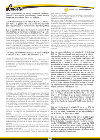 lo tiene todo. Barrancabermeja
GO
BIERNODISTRITAL^
de los gobernadores; los actos y órdenes de los gober­
nadores se aplicarán de igual manera y con los mismos
efectos en relación con los de los alcaldes.
Que de conformidad con el artículo 303 de la Constitu­
ción Política el gobernador será agente del presidente
de la República para el mantenimiento de orden público.
Que el alcalde tal como lo dispone el numeral 3 del
artículo 315 de la Constitución Política, le corresponde:
"Numeral 1
: Cumpliry hacer cumplir la Constitución, la ley, los decre­
tos del gobierno, las ordenanzas, y los acuerdos del concejo. Nume­
ral 3 "Dirigir laacción administrativa del municipio; asegurar el
cumplimiento de las funciones y la prestación de los servidos a su
cargo; representarlo judicial y extrajudicialmente; y nombrar y
remover a los funcionarios bajo su dependencia y a los gerentes o
directores de los establecimientos públicos y las empresas indus­
triales o comerciales de carácter local, de acuerdo con las disposi­
ciones pertinentes. Numeral 9: "Ordenar los gastos municipales de
acuerdo con el plan de inversión y el presupuesto".
estas públicas o privadas.
5.Ordenar medidas restrictivas de la movilidad de medios de trans­
porte o personas en la zona afectada o de influencia incluidas las
de tránsito por predios privados.
6.Decretar el toque de queda cuando las circunstancias así lo exijan.
7
.Restringir o prohibir el expendio y consumo de bebidas alcohólicas.
8.Organizar el aprovisionamiento y distribución de alimentos, medi­
camentos y otros bienes, y la prestación de los servicios médicos,
clínicos y hospitalarios.
9.Reorganizar la prestación de los servicios públicos.
10. Presentar, ante el concejo distrital o municipal, proyectos de
acuerdo en que se definan los comportamientos particulares de la
jurisdicción, que no hayan sido regulados por las leyes u ordenan­
zas, con la aplicación de las medidas correctivas y el procedimiento
establecidos en la legislación nacional.
11.Coordinar con las autoridades del nivel nacional la aplicación y
financiación de las medidas adoptada y el establecimiento de los
puestos de mando unificado
12.Las demás medidas que consideren necesarias para superar los
efectos de la situación de emergencia, calamidad, situaciones
extraordinarias de inseguridad y prevenir una situación aún más
compleja."
Que la Ley 136 de 1994 en el artículo 91 modificado por
el artículo 29 de la Ley 1551 de 2012 señala que:
Literal b. "En relación con el orden público:
1
. Conservar el orden público en el municipio, de conformidad con la
ley y las instrucciones del presidente de la República y del respecti­
vo gobernador. La Policía Nacional cumplirá con prontitud y diligen­
cia las órdenes que le imparta el alcalde por conducto del respecti­
vo comandante.
Literal d En relación con la Administración Municipal:
1.Dirigir la acción administrativa del municipio; asegurar el cumpli­
miento de las funciones y de la prestación de los servicios a su
cargo; representarlo judicial y extrajudicialmente.
5.Ordenar los gastos y celebrar los contratos y convenios municipa­
les de acuerdo con el plan de desarrolló económico, social y con el
presupuesto, observando las normas jurídicas aplicables".
Que de conformidad con el artículo 198 de la Ley 1801 de 2016 son
autoridades de policía, entre otros, el presidente de la República, los
gobernadores y los alcaldes distritales o municipales. Que en su
artículo 202 precisa las facultades de los mandatarios territoriales,
en los siguientes términos:
"ARTÍCULO 202. COMPETENCIA EXTRAORDINARIA DE POLICÍA
DE LOS GOBERNADORES Y LOS ALCALDES, ANTE SITUACIONES
DE EMERGENCIA Y CALAMIDAD. Ante situaciones extraordinarias
que amenacen o afecten gravemente a la población y con el propó­
sito de prevenir el riesgo o mitigar los efectos de desastres, epide­
mias, calamidades, situaciones de inseguridad y disminuir el impac­
to de sus posibles consecuencias, estas autoridades en su respecti­
vo territorio, podrán ordenar las siguientes medidas, con el único fin
de proteger y auxiliara las personas y evitar perjuicios mayores:
1.Ordenar el inmediato derribo, desocupación o sellamiento de
inmuebles, sin perjuicio del consentimiento del propietario o
tenedor.
2.Ordenar la clausura o desocupación de escuelas, colegios o
instituciones educativas públicas o privadas, de cualquier nivel o
modalidad educativa, garantizando la entidad territorial un lugar en
el cual se pueden ubicar los niños, niñas y adolescentes y directivos
docentes con el propósito de no afectar la prestación del servicio
educativo.
3.Ordenar la construcción de obras o la realización de tareas indis­
pensables para impedir, disminuir o mitigar los daños ocasionados o
que puedan ocasionarse.
4.Ordenarla suspensión de reuniones, aglomeraciones, actividades
económicas, sociales cívicas religiosas o políticas, entre otras, sean
Que de conformidad con los artículos 5 y 6 de la Ley
1801 de 2016 se entiende por convivencia, la interac­
ción pacífica, respetuosa y armónica entre las perso­
nas, con los bienes, y con et ambiente, en el marco del
ordenamiento jurídico, y señala como categorías
jurídicas las siguientes: (í) Seguridad: garantizar la
protección de los derechos y libertades constituciona­
les y legales de las personas en el territorio nacional.
(íij Tranquilidad: lograr que las personas ejerzan sus
derechos y libertades, sin abusar de los mismos, y con
plena observancia de los derechos ajenos, (iii) A m ­
biente: favorecer la protección de los recursos natura­
les, el patrimonio ecológico, el goce y la relación soste-
nible con el ambiente y (ív) Salud Pública: es la
responsabilidad estatal y ciudadana de protección de
la salud como un derecho esencial, individual, colecti­
vo y comunitario logrado en función de las condicio­
nes de bienestar y calidad de vida.
Que la Ley Estatutaria 1751 de 2015, por medio de la
cual se regula el derecho fundamental a la salud
dispone en el artículo 5 que el Estado es responsable
de respetar, proteger y garantizar el goce efectivo del
derecho fundamental a la salud, como uno de los
elementos fundamentales del E~ta90 Social de Dere­
cho.
Que de conformidad el artículo 10 de la Ley 1751 de
2015 es un deber de las personas relacionadas con el
servicio de salud, "propender por su autocuidado, el
de su familia y el de su comunidad."
Que de acuerdo al documento técnico expedido por
la Dirección de Epidemiología y Demografía del Minis­
terio de Salud y Protección Social, mediante memo­
rando 202022000077553 del 7 de marzo de 2020
una epidemia tiene tres fases, a saber: ro una fase de
preparación, que inicia con la alerta de autoridades en
salud en la que se realiza el proceso de alistamiento
para la posible llegada del virus;
22
 