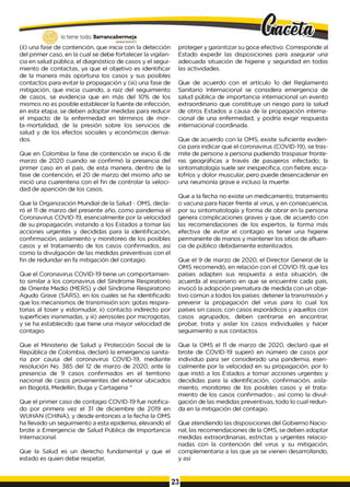 lo tiene todo. Barrancabermeja
GO
BIERNOD
ISTRITAlO
(íi) una fase de contención, que inicia con la detección
del primer caso, en la cual se debe fortalecer la vigilan­
cia en salud pública, el diagnóstico de casos y el segui­
miento de contactas, ya que el objetivo es identificar
de la manera más oportuna los casos y sus posibles
contactos para evitar la propagación y (iii) una fase de
mitigación, que inicia cuando, a raíz del seguimiento
de casos, se evidencia que en más del 10% de los
mismos no es posible establecer la fuente de infección,
en esta etapa, se deben adoptar medidas para reducir
el impacto de la enfermedad en términos de mor-
bi-mortalidad, de la presión sobre los servicios de
salud y de los efectos sociales y económicos deriva­
dos.
Que en Colombia la fase de contención se inicio 6 de
marzo de 2020 cuando se confirmó la presencia del
primer caso en el país, de esta manera, dentro de la
fase de contención, el 20 de marzo del mismo año se
inició una cuarentena con el fin de controlar la veloci­
dad de aparición de los casos.
Que la Organización Mundial de la Salud - OMS, decla­
ró el 1
1 de marzo del presente año, como pandemia el
Coronavirus COVID-19, esencialmente por la velocidad
de su propagación, instando a los Estados a tomar las
acciones urgentes y. decididas para la identificación,
confirmación, aislamiento y monitoreo de los posibles
casos y el tratamiento de los casos confirmados, así
como la divulgación de las medidas preventivas con el
fin de redundar en fa mitigación del contagio.
Que el Coronavirus COVID-19 tiene un comportamien­
to similar a los coronavirus del Síndrome Respiratorio
de Oriente Medio (MERS) y del Síndrome Respiratorio
Agudo Grave (SARS), en los cuales se ha identificado
que los mecanismos de transmisión son: gotas respira­
torias al toser y estornudar, ii) contacto indirecto por
superficies inanimadas, y iii) aerosoles por microgotas,
y se ha establecido que tiene una mayor velocidad de
contagio.
Que el Ministerio de Salud y Protección Social de la
República de Colombia, declaró la emergencia sanita­
ria por causa del coronavirus COVID-19, mediante
resolución No. 385 del 12 de marzo de 2020, ante la
presencia de 9 casos confirmados en el territorio
nacional de casos provenientes del exterior ubicados
en Bogotá, Medellín, Buga y Cartagena "
Que el primer caso de contagio COVID-19 fue notifica­
do por primera vez el 31 de diciembre de 2019 en
WUHAN (CHINA), y desde entonces a la fecha la OMS
ha llevado un seguimiento a esta epidemia, elevando el
brote a Emergencia de Salud Pública de Importancia
Internacional.
Que la Salud es un derecho fundamental y que el
estado es quien debe respetar,
proteger y garantizar su goce efectivo. Corresponde al
Estado expedir las disposiciones para asegurar una
adecuada situación de higiene y seguridad en todas
las actividades.
Que de acuerdo con el artículo 1o del Reglamento
Sanitario Internacional se considera emergencia de
salud pública de importancia internacional un evento
extraordinario que constituye un riesgo para la salud
de otros Estados a causa de la propagación interna­
cional de una enfermedad, y podría exigir respuesta
internacional coordinada.
Que de acuerdo con la OMS, existe suficiente eviden­
cia para indicar que el coronavirus (COVID-19), se tras­
mite de persona a persona pudiendo traspasar fronte­
ras geográficas a través de pasajeros infectado; la
sintomatología suele ser inespecífica, con fiebre, esca­
lofríos y dolor muscular, pero puede desencadenar en
una neumonía grave e incluso la muerte.
Que a la fecha no existe un medicamento, tratamiento
o vacuna para hacer frente al virus, y en consecuencia,
por su sintomatología y forma de obrar en la persona
genera complicaciones graves y que, de acuerdo con
las recomendaciones de los expertos, la forma más
efectiva de evitar el contagio es tener una higiene
permanente de manos y mantener los sitios de afluen­
cia de público debidamente esterilizados.
Que el 9 de marzo de 2020, el Director General de la
OMS recomendó, en relación con el COVID-19, que los
países adapten sus respuesta a esta situación, de
acuerda al escenario en que se encuentre cada país,
invocó la adopción prematura de medida con un obje­
tivo común a todos los países: detener la transmisión y
prevenir la propagación del virus para lo cual los
países sin casos; con casos esporádicos y aquellos con
casos agrupados, deben centrarse en encontrar,
probar, trata y aislar los casos individuales y hacer
seguimiento a sus contactos.
Que la OMS el 1
1 de marzo de 2020, declaró que el
brote de COVID-19 superó en número de casos por
individuo para ser considerado una pandemia, esen­
cialmente por la velocidad en su propagación, por lo
que instó a los Estados a tomar acciones urgentes y
decididas para la identificación, confirmación, aisla­
miento, monitoreo de los posibles casos y el trata­
miento de los casos confirmados-, así como la divul­
gación de las medidas preventivas, todo lo cual redun­
da en la mitigación del contagio.
Que atendiendo las disposiciones del Gobierno Nacio­
nal, las recomendaciones de la OMS, se deben adoptar
medidas extraordinarias, estrictas y urgentes relacio­
nadas con la contención del virus y su mitigación,
complementaria a las que ya se vienen desarrollando,
y así
23
 