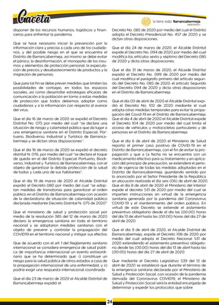 disponer de los recursos humanos, logísticos y finan­
cieros para enfrentar la pandemia.
Que se hace necesario iniciar la prevención por la
información clara y precisa a cada uno de los ciudada­
nos, y del posible riesgo en el que se encuentra el
Distrito de Barrancabermeja, así mismo se debe evitar
el pánico, la desinformación, el monopolio de los insu-
mos y elementos de protección personal, la especula­
ción de precios y desabastecimiento de productos y la
migración de personas.
Que para tal fin se debe prever medidas que limiten las
posibilidades de contagio, en todos los espacios
sociales, así como desarrollar estrategias eficaces de
comunicación a la población en torno a estas medidas
de protección que todos debemos adoptar como
ciudadanos y a la información con respecto al avance
del virus.
Que el día 16 de marzo de 2020 se expidió el Decreto
Distrital No. 075 por medio del cual “se declara una
situación de riesgo y calamidad pública que da lugar a
una emergencia sanitaria en el Distrito Especial, Por­
tuario, Biodiverso, Industrial y Turístico de Barranca-
bermeja y se dictan otras disposiciones”.
Que el día 16 de marzo de 2020 se expidió el decreto
distrital N. 076, por medio del cual “se declara el toque
de queda en el del Distrito Especial Portuario, Biodi-
verso, Industrial y Turístico de Barrancabermeja, con el
objeto de garantizar la debida protección de la salud
de todos y cada uno de sus habitantes”.
Que el día 19 de marzo de 2020 el Alcalde Distrital
expidió el Decreto 080 por medio del cual “se adop­
tan medidas de transitorias para garantizar el orden
público en el Distrito de Barrancabermeja con ocasión
de la declaratoria de situación de calamidad público
declarada mediante Decreto Distrital N. 075 de 2020"
Que el ministerio de salud y protección social por
medio de la resolución 385 del 12 de marzo de 2020
declaro la emergencia sanitaria en todo el territorio
nacional y se adoptaron medidas sanitarias con el
objeto de prevenir y controlar la propagación del
COVID19 en el territorio nacional y mitigar sus efectos.
Que de acuerdo con el art 1 del Reglamento sanitario
internacional se considera emergencia de salud públi­
ca de importancia internacional un evento extraordi­
nario que se ha determinado que: i) constituye un
riesgo para la salud pública de otros estados a casa de
la propagación internacional de una enfermedad, y ii)
podría exigir una respuesta internacional coordinada.
Que el día 23 de marzo de 2020 el Alcalde Distrital de
Barrancabermeja expidió el
lo tiene todo. Barrancabermeja
Decreto No. 085 de 2020 por medio del cual el Distrito
adopta el Decreto Presidencial No. 457 de 2020 y se
dictan otras disposiciones.
Que el día 24 de marzo de 2020, el Alcalde Distrital
expide el Decreto No. 094 de 2020 por medio del cual
modifica los artículos sexto y séptimo del Decreto 085
de 2020 y dicta otras disposiciones.
Que el día 31 de marzo de 2020, el Alcaide Distrital
expidió el Decreto No. 099 de 2020 por medio del
cual modifica el parágrafo primero del artículo segun­
do del Decreto No. 085 de 2020, el artículo Segundo
del Decreto 094 de 2020 y dicta otras disposiciones
en el Distrito de Barrancabermeja
Que el día 03 de abril de 2020 el Alcalde Distrital expi­
dió el Decreto No. 102 de 2020 mediante el cual
adopta otras medidas temporales para evitar la propa­
gación del Covid-19 en el Distrito de Barrancabermeja.
Que el día 4 de abril de 2020 el Alcalde Distrital expide
el Decreto 104 de 2020 por medio del cual limita el
acceso de vehículos y motocicletas particulares y de
personas en el Distrito de Barrancabermeja.
Que el día 6 de abril de 2020 el Ministerio de Salud
reporto el primer caso positivo de COVID-19 en el
Distrito de Barrancabermeja, con el fin de evitar la pro­
pagación y que a (a fecha no se encuentra con un
medicamento efectivo para su tratamiento y en aplica­
ción del principio de precaución, se extenderá el perio­
do de vigencia de todas las medidas adoptadas en el
Distrito de Barrancabermeja, guardando sentido por
lo anunciado por el Señor Presidente de la República
en alocución realizada el día seis (06) de abril de 2020.
Que el día 8 de abril de 2020 el Ministerio del Interior
expide el decreto 531 de 2020 por medio del cual se
imparten instrucciones en virtud de la emergencia
sanitaria generada por la pandemia del Coronavirus
COVID-19 y el mantenimiento del orden público. En
virtud de este Decreto se extiende el aislamiento
preventivo obligatorio desde el día las (00.00) horas
del día 13 de abril hasta las (00:00) horas del día 27 de
abril de 2020.
Que el día 9 de abril de 2020, el Alcalde Distrital de
Barrancabermeja, expide el Decreto 108 de 2020 por
medio del cual adopta el Decreto Nacional 531 de
2020 extendiendo el aislamiento preventivo obligato­
rio desde las (00.00) horas del día 13 de abril hasta las
(00:00) horas del día 27 de abril de 2020.
Que mediante el Decreto Legislativo 539 del 13 de
abril de 2020 se estableció que durante el término de
la emergencia sanitaria declarada por el Ministerio de
Salud y Protección Social, con ocasión de la pandemia
derivada del Coronavirus COVID19, el Ministerio de
Salud y Protección Social será la entidad encargada de
determinar y expedir los protocolos que sobre
24
 