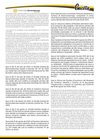 lo tiene todo. Barrancabermeja
G
O
B
IERN
ODKTRITALO
susceptible. El pico epidemiológico es el momento de la epidemia en
que ocurren más casos nuevos y corresponde con la mayor exigencia
de los sistemas de salud (durante la epidemia), pues más personas
requerirán simultáneamente atención para el tratamiento de la enfer­
medad y sus complicaciones. Los modelos matemáticos funcionan
con información de las variables: i) tiempo) ii) casos nuevos, ¡ji) el
tamaño de la población y iv) las tasas de contacto entre las personas,
con esto, se busca poder hacer un pronóstico del probable comporta­
miento de la epidemia en una población dada.
¿ Por qué no se ha llegado al pico epidemiológico de COVip-19 en
Colombia?
El escenario del caso base parte de un supuesto de no implementar
una intervención, lo que se traduce en un número reproductivo efecti­
vo (Rt) de 2,28. El Rt corresponde al promedio de casos nuevos que
genera un caso infectado en una población susceptible.
Con ese valor se estimaba que el pico epidemiológico ocuparía entre
la primera y segunda semana de mayo.
Sin embargo, como en Colombia se han implementado diferentes
medidas de orden individual y poblacional, estas han disminuido las
probabilidades de transmisión de la infección (porque se limita el
contacto con el virus o con alguien infectado), por ejemplo, el lavado
de manos, uso del tapabocas, distanciamiento social, o los aislamien­
tos preventivos obligatorios estrictos.
(..) Con esas mediciones del Rt se puede replicar, en el modelo mate­
mático inicial, la curva de contagios y proyectar como sería la dinámi­
ca de la trasmisión en el futuro, siempre y cuando se mantengan las
condiciones actuales. Es así como proyectando el Rt que se midió
para los primeros días de junio (Rt =1,20), se estima la tendencia de
aumento diario de casos (por fecha de inicio de síntomas) que el pico
se alcanzará a mediados de septiembre de 2020.
Que el día 15 de julio de 2020, el Alcalde Distrital de
Barrancabermeja expidió el Decreto No. 167 de 2020
por medio del cual adopta el Decreto Nacional No. 990
de 2020 y dicta otras disposiciones.
Que el día 17 de julio de 2020, el Alcalde Distrital de
Barrancabermeja expidió el Decreto No. 168 de 2020
por medio del cual modifica el parágrafo primero del
artículo segundo de los Decretos Distritales No. 099, 139
y 167 de 2020.
Que el día 28 de julio de 2020, El Gobierno Nacional
expide el Decreto No. 1076 de 2020 por medio del cual
imparte instrucciones en virtud de la emergencia sanita­
ria generada por la pandemia Coronavirus COVID 19, y el
mantenimiento del orden público.
Que el día 1 de agosto de 2020, el Alcalde Distrital de
Barrancabermeja expidió el Decreto Distrital No. 171 de
2020.
Que el día 8 de agosto el Alcalde Distrital expide el
Decreto 179 de 2020 en donde imparte nuevas medidas
para atender la emergencia sanitaria a causa del Coro­
navirus Covid-19, medidas que fueron comunicadas al
Ministerio del Interior.
Que el día 10 de agosto de 2020, el Ministerio del interior
en atención a nuestra solicitud y dando cumplimiento al
principio de coordinación, validaron el acto administrati­
vo “Por medio del cual se modifica el Decreto 171 de
2020 y se dictan
otras disposiciones en el Distrito Portuario, Biodiverso y
Turístico de Barrancabermeja” compartido al correo
oficial de la pandemia covid 19@mininteripr.gov.co en el
marco del Decreto Nacional 1076 del 28 de 2020.
Que, en virtud a lo anterior, el Ministerio del Interior solici­
ta la corrección del parágrafo 3 del artículo primero del
Decreto 179 de 2020, toda vez que la medida de toque
de queda mayor a 12 horas limita el cumplimiento de las
actividades autorizadas en el artículo 3 del Decreto
Nacional 1076 de 2020, por tanto y acatando la directriz
nacional el Alcalde Distrital expide el Decreto No, 180 de
2020.
Que mediante el Decreto 1109 del 10 agosto de 2020 se
implemento una estrategia que permita la flexibilización
del aislamiento obligatorio y la puesta en marcha de un
aislamiento selectivo de los casos confirmados y casos
sospechosos o probables de alto riesgo, a través de la
creación del Programa de Pruebas, Rastreo y Aisla­
miento Selectivo Sostenible - PRASS.
Que en tal medida el precitado Decreto 1109 del 10 de
agosto de 2020 estableció como objeto crear, en el
Sistema General de Seguridad Social en Salud - SGSSS,
el Programa de Pruebas, Rastreo y Aislamiento Selecti­
vo Sostenible - PRASS para el seguimiento de casos y
contactos de COVID-19; reglamentar el reconocimiento
económico de quienes deben estar en aislamiento por
Covid 19 y establecer las responsabilidades que los dife­
rentes actores del Sistema General de Seguridad Social
en Salud - SGSSS deben cumplir para la ejecución del
PRASS.
Que la Oficina de Estudios Económicos del Ministerio
de Comercio, Industria y Turismo, en el documento
"Proyecciones e impacto en Colombia del COVID-19”
del 18 de agosto de 2020, indicó:
En de abril (sic)7 mes de aislamiento total, el índice de Seguimiento a
la Economía cayó 20,1 %, es la contracción más fuerte desde 2005,
año desde el cual se publica este indicador. En mayo, mes de apertura
gradual de la economía, se observa un cambio en la tendencia:
aunque aún en terreno negativo, este indicador cayó 16,2%. [... ] La
caída en el ISEse evidencia en la contracción de la economía, durante
el segundo trimestre del año, la cual cayó 15,7% frente a la variación
positiva de 3,1% registrada en similar trimestre del año pasado. La
caída del PIS fue de 7,4% en los seis primeros meses del año. Para el
segundo semestre se espera una menor contracción de la economía,
lo que traerá como consecuencia una caída en el PISsuperior al 5,6% (...)
Enjunio, la tasa de ocupación registró una leve recuperación, se ubicó
en 46,1%, no obstante, fue inferior en 11,4 pp. con respecto a ¡a tasa
alcanzada en el mismo mes del año anterior. Durante el primer
semestre del año, la tasa de ocupación fue de 48,8%, inferior en 7,5
p.p. con respecto a la alcanzada en el mismo período del año anterior, (...)
El comercio minorista [... ] [a ] partir de la apertura gradual de la
economía en el mes de mayo, se observa un cambio en la tendencia
aunque con un crecimiento aún en terreno negativo respecto al
mismo mes del año anterior: -26,8%. Enjunio la caída fue menor 14,2%
frente al mismo mes del año anterior. Durante el primer semestre del
año, la reducción del sector comercio fue del 11,8%
. $e estima que
para final del año la contracción del sector esté, entre el 8% y 1
1%
. (...)
 