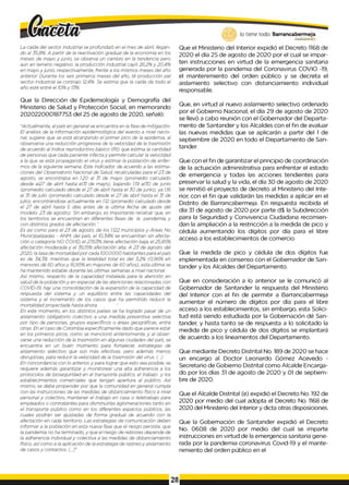 lo tiene todo. Barrancabermeja
GO
BIERNOD
ISTRITAL)
La caída del sector industrial se profundizó en el mes de abril, llegan­
do al 35,8%. A partir de la reactivación gradual de la economía en los
meses de mayo y junio, se observa un cambio en la tendencia pero
aún en terreno negativo: la producción industrial cayó 26,2% y 20,4%
en mayo y junio, respectivamente, frente a los mismos meses del año
anterior. Durante los seis primeros meses del año, té producción peí
sector industrial se contrajo 12,4%. Se estima que la caída de todo el
año esté entré el 10%y 13%.
Que la Dirección de Epidemiología y Demografía del
Ministerio de Salud y Protección Social, en memorando
202022000187753 del 25 de agosto de 2020, señaló:
"Actualmente, el país en general se encuentra en la fase de mitigación.
El análisis de la información epidemiológica del evento a nivel nacio­
nal, sugiere que se está alcanzando el primer pico de la epidemia, al
observarse una reducción progresiva de la velocidad de la trasmisión
de acuerdo al índice reproductivo básico (Rt) que estima la cantidad
de personas que cada paciente infecta y permite calcular la velocidad
a la que se está propagando el virus y estimar la población de enfer­
mos de la siguiente semana. Este indicador, de acuerdo a las estima­
ciones del Observatorio Nacional de Salud, recalculadas para el 23 de
agosto, se encontraba en 1.20 al 31 de mayo (promedio calculado
desde el27 de abril hasta el31 de mayo), bajando 1.19 al30 de junio
(promedio calculado desde el 27 de abril hasta el 30 de junio), ya 1,16
al 31 de julio (promedio calculado desde el 27 de abril hasta el 31 de
julio), encontrándose actualmente en 1.12 (promedio calculado desde
el 27 de abril hasta 5 días antes de la última fecha de ajuste del
modelo: 23 de agosto). Sin embargo, es importante recalcar que, en
los territorios se encuentran en diferentes fases de la pandemia, y
con distintos grados de afectación. '
Es asi como para el 23 de agosto, de los 1.122 municipios y Áreas No
Municipalizadas - ANM, del país, el 10,34% se encuentran sin afecta­
ción o categoría NO COVID, el 27,63% tiene afectación baja, el 25,85%
afectación moderada y el 36,15% afectación alta. A 23 de agosto del
2020, la tasa de mortalidad por cada 100.0000 habitantes para el país
es de 34,38, mientras que la letalidad total es del 3,2% (0,96% eh
menores dé 60 años y 16,95% en mayores de 60 años), esta última se
ha mantenido estable durante las últimas semanas a nivel nacional.
Así mismo, respecto de la capacidad instalada para la atención en
salud de la población y en especial de las atenciones relacionadas con
COVID-19, hay una consolidación de la expansión de la capacidad de
respuesta del sistema y un equilibrio entre las capacidades del
sistema y el incremento de los casos que ha permitido reducir la
mortalidad proyectada hasta ahora. '
En este momento, en los distintos países se ha logrado pasar de un
aislamiento obligatorio colectivo a una medida preventiva selectiva
por tipo de personas, grupos específicos o áreas geográficas, entre
otras. En el caso de Colombia específicamente dado que parece estar
en los primeros picos, como se mencionó anteriormente, y al obser­
varse una reducción de la trasmisión en algunas ciudades del país, se
encuentra en un buen momento para fortalecer, estrategias de
aislamiento selectivo que son más efectivas, pero además menos
disruptivas, para reducir la velocidad de la trasmisión del virus. (...)
En concordancia con lo anterior, y para lograr que esto sea posible, se
requiere además garantizar y monitorear una alta adherencia a los
protocolos de bioseguridad en el transporte público, el trabajo y los
establecimientos comerciales que tengan apertura al público. Así
mismo, se debe propender por que la comunidad en general cumpla
con las instrucciones de las medidas de distanciamiento físico a nivel
personal y colectivo, mantener el trabajo en casa o teletrabajo para
empleados o contratantes para disminuirlas aglomeraciones tanto en
el transporte público como en los diferentes espacios públicos, las
cuales podrán ser ajustadas de forma gradual de acuerdo con la
afectación en cada territorio. Las estrategias de comunicación deben
informar a la población en esta nueva fase que el riesgo persiste, que
la pandemia no ha terminado, y que el riesgo de rebrotes depende de
la adherencia individual y colectiva a las medidas de distanciamiento
físico, asícomo a la aplicación de la estrategia de rastreo y aislamiento
de casos y contactos. [...]"
Que el Ministerio del Interior expidió el Decreto 1168 de
2020 el día 25 de agosto de 2020 por el cual se impar­
ten instrucciones en virtud de la emergencia sanitaria
generada por la pandemia del Coronavirus COVIO -19,
el mantenimiento del orden público y se decreta el
aislamiento selectivo con distanciamiento individual
responsable.
Que, en virtud al nuevo aislamiento selectivo ordenado
por el Gobierno Nacional, el día 29 de agosto de 2020
se llevó a cabo reunión con el Gobernador del Departa­
mento de Santander y los Alcaldes con el fin de evaluar
las nuevas medidas que se aplicarán a partir del 1 de
septiembre de 2020 en todo el Departamento de San­
tander.
Que con el fin de garantizar el principio de coordinación
de la actuación administrativa para enfrentar el estado
de emergencia y todas las acciones tendientes para
preservar la salud y la vida, el día 30 de agosto de 2020
se remitió el proyecto de decreto al Ministerio del Inte­
rior, con el fin que validarán las medidas a aplicar en el
Distrito de Barrancabermeja. En respuesta recibida el
día 31 de agosto de 2020 por parte d$ la Subdirección
para la Seguridad y Convivencia Ciudadana recomien­
dan la ampliación a la restricción a la medida de pico y
cédula aumentando los dígitos por día para el libre
acceso a los establecimientos de comercio.
Que la medida de pico y cédula de dos dígitos fue
implementada en consenso con el Gobernador de San­
tander y los Alcaldes del Departamento.
Que en consideración a lo anterior se le comunicó al
Gobernador de Santander la respuesta del Ministerio
del Interior con el fin de permitir a Barrancabermeja
aumentar el número de dígitos por día para el libre
acceso a los establecimientos, sin embargo, esta Solici­
tud está siendo estudiada por la Gobernación dé San­
tander, y hasta tanto se de respuesta a lo solicitado la
medida de pico y cédula de dos dígitos se implantará
de acuerdo a los lineamentos del Departamento.
Que mediante Decreto Distrital No. 189 de 2020 se hace
un encargo al Doctor Leonardo Gómez Acevedo -
Secretario de Gobierno Distrital corno Alcalde Encarga­
do por los días 31 de agosto de 2020 y 01 de septiem­
bre de 2020.
Que el Alcalde Distrital (e) expidió el Decreto No. 192 de
2020 por medio del cual adopta el Decreto No. 1168 de
2020 del Ministerio del Interior y dicta otras disposiciones.
Que la Gobernación de Santander expidió el Decreto
No. 0608 de 2020 por medio del cual se imparte
instrucciones en virtud de la emergencia sanitaria gene­
rada por la pandemia coronavirus Covid-19 y el mante­
nimiento del orden público en el
28
 