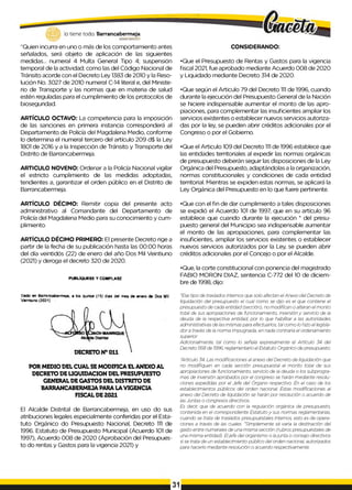 lo tiene todo. Barrancabermeja
G
O
B
IERN
ODDTRrTAL0
“Quien incurra en uno o más de los comportamiento antes
señalados, será objeto de aplicación de las siguientes
medidas... numeral 4 Multa General Tipo 4; suspensión
temporal de la actividad; como las del Código Nacional de
Tránsito acorde con el Decreto Ley 1383 de 2010 y la Reso­
lución No. 3027 de 2010 numeral C-14 literal e, del Ministe­
rio de Transporte y las normas que en materia de salud
estén reguladas para el cumplimiento de los protocolos de
bioseguridad.
ARTÍCULO OCTAVO: La competencia para la imposición
de las sanciones en primera instancia corresponderá al
Departamento de Policía del Magdalena Medio, conforme
lo determina el numeral tercero del artículo 209 d$ la Ley
1801 de 2016 y a la Inspección de Tránsito y Transporte del
Distrito de Barrancabermeja.
ARTICULO NOVENO: Ordenar a la Policía Nacional vigilar
el estricto cumplimiento de las medidas adoptadas,
tendientes a, garantizar el orden público en el Distrito de
Barrancabermeja.
CONSIDERANDO:
•Que el Presupuesto de Rentas y Gastos para la vigencia
fiscal 2021, fue aprobado mediante Acuerdo 008 de 2020
y Liquidado mediante Decreto 314 de 2020.
•Que según el Articulo 79 del Decreto 1
1
1de 1996, cuando
durante la ejecución del Presupuesto General de la Nación
se hiciere indispensable aumentar el monto de las apro­
piaciones, para complementar las insuficientes ampliar los
servicios existentes o establecer nuevos servicios autoriza­
das por la ley, se pueden abrir créditos adicionales por el
Congreso o por el Gobierno.
•Que el Articulo 109 del Decreto 1
1
1de 1996 establece que
las entidades territoriales al expedir las normas orgánicas
de presupuesto deberán seguir las disposiciones de la Ley
Orgánica del Presupuesto, adaptándolas a la organización,
normas constitucionales y condiciones de cada entidad
territorial. Mientras se expiden estas normas, se aplicará la
Ley Orgánica del Presupuesto en lo que fuere pertinente.
ARTÍCULO DÉCIMO: Remitir copia del presente acto
administrativo al Comandante del Departamento de
Policía del Magdalena Medio para su conocimiento y cum­
plimiento.
ARTÍCULO DÉCIMO PRIMERO: El presente Decreto rige a
partir de la fecha de su publicación hasta las 00:00 horas
del día veintidós (22) de enero del año Dos Mil Veintiuno
(2021) y deroga el decreto 320 de 2020.
PUBLÍQUESE Y CÚMPLASE
Dado en Barrancabermeja a los quince (15) días del mes de enero de Dos Mil
Veintiuno (2021)
POR MEDIO DEL CUAL SEMODIFICA ELANEXO AL
DECRETO DELIQUIDACION DEL PRESUPUESTO
GENERAL DE GASTOS DEL DISTRITO DE
BARRANCABERMEJA PARA LAVIGENCIA
FISCAL DE 2021
El Alcalde Distrital de Barrancabermeja, en uso do sus
atribuciones legales especialmente conferidas por el Esta­
tuto Orgánico do Presupuesto Nacional, Decreto 1
1
1 de
1996. Estatuto de Presupuesto Municipal (Acuerdo 101 de
1997), Acuerdo 008 de 2020 (Aprobación del Presupues­
to do rentas y Gastos para la vigencia 2021) y
•Que con el fin de dar cumplimiento a tales disposiciones
se expidió el Acuerdo 101 de 1997, que en su artículo 96
establece que cuando durante la ejecución * del presu­
puesto general del Municipio sea indispensable aumentar
el monto de las apropiaciones, para complementar las
insuficientes, ampliar los servicios existentes o establecer
nuevos servicios autorizados por la Ley, se pueden abrir
créditos adicionales por el Concejo o por el Alcalde.
•Que, la corte constitucional con ponencia del magistrado
FABIO MORON DIAZ, sentencia C-772 del 10 de diciem­
bre de 1998, dijo:
"Ese tipo de traslados internos que solo afectan elAnexo del Decreto de
liquidación del presupuesto el cual como se dijo es el que contiene el
presupuesto de cada entidad (sección), no modifican o alteran el monto
total de sus apropiaciones de funcionamiento, inversión y servicio de la
deuda de la respectiva entidad, por lo que habilitar a las autoridades
administrativas de las mismas para efectuarlos, tal como lo hizo el legisla­
dor a través de la norma impugnada, en nada contraria el ordenamiento
superior.
Adicionalmente, tal como lo señala expresamente el Artículo 34 del
Decreto 568 de 1996, reglamentario el Estatuto Orgánico de presupuesto:
"Articulo 34. Las modificaciones al anexo del Decreto de liquidación que
no modifiquen en cada sección presupuestal el monto total de sus
apropiaciones de funcionamiento, servicio de la deuda o los subprogra-
mas de inversión aprobados por el congreso se harán mediante resolu­
ciones expedidas por el Jefe del Órgano respectivo. Én el caso de los
establecimientos públicos del orden nacional. Estas modificaciones al
anexo del Decreto de liquidación se harán por resolución o acuerdo de
las Juntas o congresos directivos.
Es decir, que de acuerdo con la regulación orgánica de presupuesto,
contenida en el correspondiente Estatuto y sus normas reglamentarias,
cuando se trata de traslados presupuéstales internos, esto es de opera­
ciones a través de las cuales. "Simplemente sé varia la destinación del
gasto entre numerales de una misma sección (rubros presupuéstales de
una misma entidad). Eljefe del organismo o lajunta o consejo directivos
si se trata de un establecimiento público del orden nacional, autorizados
para hacerlo mediante resolución o acuerdo respectivamente.
 