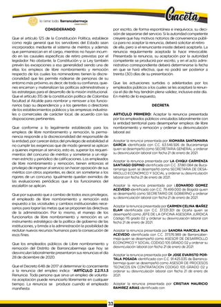 lo tiene todo. Barrancabermeja
G
O
B
IERN
ODISTRITALO
CONSIDERANDO
Que el artículo 125 de la Constitución Política, establece
como regla general que los servidores del Estado sean
incorporados mediante el sistema de méritos y además
que permanezcan en el cargo, mientras no hayan incurri­
do en las causales específicas de retiro previstas por el
legislador. No obstante, la Constitución y ¡a Ley también
prevén las excepciones a esa generalidad siendo una de
ellas los empleos de libre nombramiento y remoción
respecto de los cuales los nominadores tienen la discre-
cionalidad que les permite rodearse de personas de su
entorno más próximo, es decir, de toda su confianza, quie­
nes encarnan y materializan las políticas administrativas y
las estrategias para el desarrollo de la misión institucional.
Que el artículo 315 de la constitución política de Colombia
facultad al Alcalde para nombrar y remover a los funcio­
narios bajo su dependencia y a los gerentes o directores
de los establecimientos públicos y las empresas industria­
les o comerciales de carácter local, de acuerdo con las
disposiciones pertinentes.
Que conforme a lo legalmente establecido para los
empleos de libre nombramiento y remoción, la perma­
nencia responde a la discrecionalidad del responsable de
la entidad, por carecer éstos del privilegio de estabilidad al
no cumplir las exigencias que de modo general se aplican
a quienes ingresan al servicio, esto es, superar los requeri­
mientos del concurso de méritos y someterse a un régi­
men estricto y periódico de calificaciones. Los empleados
de libre nombramiento y remoción, tienen entonces el
privilegio de ingresar al servicio sin hacer oposición de sus
méritos con otros aspirantes, es decir, sin someterse a los
rigores de un concurso. Igualmente quedan eximidos de
las evaluaciones periódicas que a los funcionarios del
escalafón se aplican.
Que por supuesto que a cambio de todos esos privilegios,
el empleado de libre nombramiento y remoción está
expuesto a las vicisitudes y cambios institucionales nece­
sarios para lograr las metas que se proponen las directivas
de la administración. Por lo mismo, el manejo de los
funcionarlos de libre nombramiento y remoción es un
instrumento estratégico de la política de gobierno de las
instituciones, y brinda a la administración la posibilidad de
reclutar nuevos recursos humanos para la consecución de
esos fines.
Que los empleados públicos de Libre nombramiento y
remoción del Distrito de Barrancabermeja que hoy se
desvinculan laboralmente presentaron sus renuncias el día
28 de diciembre de 2020.
Que el Decreto 648 de 2017 al determinar lo concerniente
a la renuncia del empleo indica: “ARTÍCULO 2.2.11.1.3
Renuncia. Toda persona que sirva un empleo de volunta­
ria aceptación puede renunciarlo libremente en cualquier
tiempo. La renuncia se produce cuando el empleado
manifiesta
por escrito, de forma espontánea e inequívoca, su deci­
sión de separarse del servicio. Si la autoridad competente
creyere que hay motivos notorios de conveniencia públi­
ca para no aceptar la renuncia, deberá solicitar el retiro
de ella, pero si el renunciante insiste deberá aceptarla. La
renuncia regularmente aceptada la hace irrevocable.
Presentada la renuncia, su aceptación por la autoridad
competente se producirá por escrito, y en el acto admi­
nistrativo correspondiente deberá determinarse la fecha
en que se hará efectiva, que no podrá ser posterior a
treinta (30) días de su presentación.
Que las actuaciones surtidas o adelantadas por los
empleados públicos a los cuales se les aceptará la renun­
cia el día de hoy tendrán plena validez, inclusive este día.
En mérito de lo expuesto,
DECRETA
ARTICULO PRIMERO: Aceptar la renuncia presentada
por los empleados públicos vinculados laboralmente con
la entidad territorial para desempeñar empleos de libre
nombramiento y remoción y ordenar su desvinculación
laboral así:
Aceptar la renuncia presentada por XIOMARA SANTAMARIA
GARCIA identificada con C.C. 63.546.926 de Bucaramanga
quien se desempeñó como SECRETARIA GENERAL y ordenar
su desvinculación laboral con fecha 21 de enero de 2021.
Aceptar la renuncia presentada por LA CHIQUI CARMENZA
SANTIAGO OSPINO identificada con C.C. 37.861.084 de Buca­
ramanga quien se desempeñó como SECRETARIA DE DESA­
RROLLO ECONOMICO Y SOCIAL y ordenar su desvinculación
laboral con fecha 21 de enero de 2021.
Aceptar la renuncia presentada por LEONARDO GOMEZ
ACEVEDO identificado con C.C. 79.499.000 de Bogotá quien
se desempeñó como SECRETARIO DE GOBIERNO y ordenar
su desvinculación laboral con fecha 21 de enero de 2021.
Aceptar la renuncia presentada por CARMEN CELINA IBAÑEZ
ELAM identificada con C.C. 37.331.301 de Ocaña quien se
desempeñó como JEFE DE LA OFICINA ASESORA JURIDICA
Código 115 grado 02 y ordenar su desvinculación laboral con
fecha 21de enero de 2021.
Aceptar la renuncia presentada por SANDRA MARCELA RUA
ACEVEDO identificada con C.C. 37.576.989 de Barrancaber­
meja quien se desempeñó como ASESOR DE DESARROLLO
ECONOMICO Y SOCIAL CODIGO 105 GRADO 02 y ordenar su
desvinculación laboral con fecha 21 de enero de 2021.
Aceptar la renuncia presentada por Dr JOSE EVARISTO POR­
TALA POSADA identificado con C.C. 91.425.035 de Barranca-
bermeja quien se desempeñó como ASESOR DE PROCESOS
TECNICOS EN CONTRATACION CODIGO 105 GRADO 02 y
ordenar su desvinculación laboral con fecha 21 de enero de
2021.
Aceptar la renuncia presentada por CRISTIAN MAURICIO
RAMIREZ ARIAS identificado con
33
 