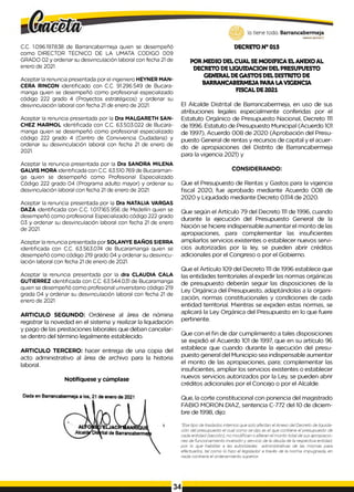 C.C. 1.096.197.838 de Barrancabermeja quien se desempeñó
como DIRECTOR TECNICO DE LA UMATA CODIGO 009
GRADO 02 y ordenar su desvinculación laboral con fecha 21de
enero de 2021.
Aceptar la renuncia presentada por el ingeniero HEYNER MAN-
CERA RINCON identificado con C.C. 91.296.549 de Bucara-
manga quien se desempeñó como profesional especializado
código 222 grado 4 (Proyectos estratégicos) y ordenar su
desvinculación laboral con fecha 21 de enero de 2021.
Aceptar la renuncia presentada por la Dra MALGARETH SAN­
CHEZ MARMOL identificada con C.C. 63.503.022 de Bucara-
manga quien se desempeñó como profesional especializado
código 222 grado 4 (Centro de Convivencia Ciudadana) y
ordenar su desvinculación laboral con fecha 21 de enero de
2021.
Aceptar la renuncia presentada por la Dra SANDRA MILENA
GALVIS MORA identificada con C.C. 63.510.769 de Bucaraman-
ga quien se desempeñó como Profesional Especializado
Código 222 grado 04 (Programa adulto mayor) y ordenar su
desvinculación laboral con fecha 21 de enero de 2021.
Aceptar la renuncia presentada por la Dra NATALIA VARGAS
DAZA identificada con C.C. 1.017.165.956 de Medellín quien se
desempeñó como profesional Especializado código 222 grado
03 y ordenar su desvinculación laboral con fecha 21 de enero
de 2021.
Aceptar la renuncia presentada por SOLANYE BAÑOS SIERRA
identificada con C.C. 63.563.074 de Bucaramanga quien se
desempeñó como código 219 grado 04 y ordenar su desvincu­
lación laboral con fecha 21 de enero de 2021.
Aceptar la renuncia presentada por la dra CLAUDIA CALA
GUTIERREZ identificada con C.C. 63.544.031 de Bucaramanga
quien se desempeñó como profesional universitario código 219
grada 04 y ordenar su desvinculación laboral con fecha 21 de
enero de 2021.
ARTICULO SEGUNDO: Ordénese al área de nómina
registrar la novedad en el sistema y realizar la liquidación
y pago de las prestaciones laborales que deban cancelar­
se dentro del término legalmente establecido.
ARTICULO TERCERO: hacer entrega de una copia del
acto administrativo al área de archivo para la historia
laboral.
Notifíquese y cúmplase
lo tiene todo. Barrancabermeja
GOBIERNODISTRITAlO
DECRETON° 015
POR MEDIO DELCUAL SEMODIFICA ELANEXOAL
DECRETODELIQUIDACION DELPRESUPUESTO
GENERAL DEGASTOS DELDISTRITO DE
BARRANCABERMEJAPARALAVIGENCIA
FISCALDE2021
El Alcalde Distrital de Barrancabermeja, en uso de sus
atribuciones legales especialmente conferidas por el
Estatuto Orgánico de Presupuesto Nacional, Decreto 1
1
1
de 1996. Estatuto de Presupuesto Municipal (Acuerdo 101
de 1997), Acuerdo 008 de 2020 (Aprobación del Presu­
puesto General de rentas y recursos de capital y el acuer­
do de apropiaciones del Distrito de Barrancabermeja
para la vigencia 2021) y
CONSIDERANDO:
Que el Presupuesto de Rentas y Gastos para la vigencia
fiscal 2020, fue aprobado mediante Acuerdo 008 de
2020 y Liquidado mediante Decreto 0314 de 2020.
Que según el Artículo 79 del Decreto 1
1
1de 1996, cuando
durante la ejecución del Presupuesto General de la
Nación se hiciere indispensable aumentar el monto de las
apropiaciones, para complementar las insuficientes
ampliarlos servicios existentes o establecer nuevos servi­
cios autorizadas por la ley, se pueden abrir créditos
adicionales por el Congreso o por el Gobierno.
Que el Artículo 109 del Decreto 1
1
1de 1996 establece que
las entidades territoriales al expedir las normas orgánicas
de presupuesto deberán seguir las disposiciones de la
Ley Orgánica del Presupuesto, adaptándolas a la organi­
zación, normas constitucionales y condiciones de cada
entidad territorial. Mientras se expiden estas normas, se
aplicará la Ley Orgánica del Presupuesto en lo que fuere
pertinente.
Que con el fin de dar cumplimiento a tales disposiciones
se expidió el Acuerdo 101 de 1997, que en su artículo 96
establece que cuando durante la ejecución del presu­
puesto general del Municipio sea indispensable aumentar
el monto de las apropiaciones, para; complementar las
insuficientes, ampliar los servicios existentes o establecer
nuevos servicios autorizados por la Ley, se pueden abrir
créditos adicionales por el Concejo o por el Alcalde.
Que, la corte constitucional con ponencia del magistrado
FABIO MORON DIAZ, sentencia C-772 del 10 de diciem­
bre de 1998, dijo:
“Ese tipo de traslados internos que solo afectan elAnexo del Decreto de liquida­
ción del presupuesto el cual como se dijo es el que contiene el presupuesto de
cada entidad (sección), no m odifican o alteran el m onto total de sus apropiacio­
nes de funcionamiento inversión y servicio de la deuda de la respectiva entidad,
p o r lo que habilitar a las autoridades administrativas de las mismas para
efectuarlos, tal com o lo hizo el legislador a través de la norm a impugnada, en
nada contraria el ordenamiento superior.
34
 