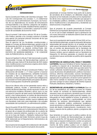 CONSIDERANDO
Que la Constitución Política de Colombia consagra: “Arti­
culo 313. Corresponde a los concejos: “(...) S. Determinar
la estructura de la administración municipal y las funcio­
nes de sus dependencias; las escalas de remuneración
correspondientes a las distintas categorías de empleos;
crear, a iniciativa del alcalde, establecimientos públicos y
empresas industriales o comerciales y autorizar la consti­
tución de sociedades de economía mixta”.
Que el numeral 3 del mismo artículo 313 de la Constitu­
ción Política, permite a los concejos autorizar al alcalde
para ejercer pro tempore precisas funciones de las que
corresponden al Concejo.
Que en ejercicio de sus facultades constitucionales y
legales el Concejo de Barrancabermeja, aprobó el día 14
de diciembre de 2020, el Acuerdo N° 013 MEDIANTE EL
CUAL SE ADOPTA LA NUEVA ESTRUCTURA OR­
GANICA DE LA ADMINISTRACION CENTRAL DEL
DISTRITO DE BARRANCABERMEJA, Y SE CONCEDE
UNA AUTORIZACION AL ALCALDE.
Que en el Capítulo IV artículo 17del mencionado acuerdo,
el Honorable Concejo de Barrancabermeja autorizo al
Alcalde, para que, hasta el 31 de diciembre de 2021, realice
otras modificaciones a la estructura orgánica de la Admi­
nistración Central Distrital.
Que según el artículo 315 de la Constitución Política: “son
atribuciones del alcalde: (...) 7. Crear, suprimir o fusionar
los empleos de sus dependencias, señalarles funciones
especiales y fjiar sus emolumentos con arreglo a los
acuerdos correspondientes. No podr4 crear obligaciones
que excedan el monto global fijado para gastos de perso­
nal en el presupuesto inicialmente aprobado”.
Que en los últimos años se han generado nuevos retos y
realidades políticas, fiscales y administrativas para el
Distrito de Barrancabermeja, siendo necesario contar con
una estructura moderna, eficiente y eficaz, que a su vez
incorpore la creación de siete nuevas Secretarías de Des­
pacho y tres Subsecretarías, el cambio de denominación
de la Secretaria de Gobierno y el cambio de denomina­
ción de la Oficina Asesora Jurídica, que en adelante será
una Secretaría, todo esto, para responder a las actuales
necesidades de la población y la administración pública.
Que el Acuerdo 013 de 2020 tiene como soporte el Estu­
dio Técnico elaborado por la Administración Distrital con
el apoyo de un equipo de profesionales de su planta de
personal y asesores externos, quienes a su vez. se basa­
ron en la Guía de Diseño y Rediseño Institucional Para
Entidades Públicas del Orden Territorial, versión mayo de
2018, elaborado por el Departamento Administrativo de
la Función Publica.
Que el personal encargado de la elaboración del estudio
técnico, en el cual se soportó el proyecto de acuerdo
lo tiene todo. Barrancabermeja
GOBIERNOD
1
STRITALD
presentado al Concejo Distrital, hace parte de la planta
de servidores de la entidad y en diferentes etapas del
proyecto se han realizado consultas con los representan­
tes de las cinco organizaciones sindicales que agrupan a
los empleados públicos, dándoles a conocer el alcance
de las modificaciones o actualizaciones y recibiendo sus
observaciones e inquietudes.
Que el proyecto de acuerdo presentado al Concejo
Distrital fue acompañado del respectivo estudio financie­
ro, en el cual se logró establecer que la aprobación de
una nueva estructura se realizaría sobre la base de costo
cero para la entidad.
Que con la aprobación del Acuerdo 013 de 2020, el Con­
cejo de Barrancabermeja, acogió la propuesta del equipo
responsable del estudio técnico, en el sentido de crear
siete nuevas Secretarías de Despacho y tres Subsecreta­
rías, el cambio de denominación de la Secretaría de
Gobierno y el cambio de denominación de la Oficina
Asesora Jurídica, que en adelante será un Secretaría de
Despacho. En términos generales, la creación de cada
una de estas nuevas sectoriales se justifica de la siguiente
manera:
SECRETARIA DE AGRICULTURA, PESCA Y DESARRO­
LLO RURAL: Que para fortalecer el Sector Agropecuario,
se justifica la creación de la Secretaría de Agricultura,
Pesca y Desarrollo Rural, siendo claro que este sector ha
venido sufriendo transformaciones y modificaciones a
causa de procesos de globalización, políticas macroeco-
nómicas, reformas estructurales, avances tecnológicos,
dinámicas que influyen en el comportamiento del sector
agropecuario en particular y el sector rural en general. En
este mismo sentido es necesario adecuarse a los retos
que trae consigo la nueva categoría de Distrito Especial,
Portuario, Biodiverso, Industrial y Turístico.
SECRETARÍA DE LAS MUJERES Y LA FAMILIA: Que a la
luz de las estadísticas, las violencias contra las mujeres
han venido en aumento en Barrancabermeja, siendo
necesario crear una sectorial o secretaría que se convier­
ta en rectora de la política publica para las mujeres, con­
tribuyendo en hacer realidad el acceso, la garantía y la
igualdad de sus derechos y oportunidades, así como
disminuir las prácticas discriminatorias que atenten
contra e! desarrollo político, profesional, académico,
social, económico y cultural de las mujeres de la ciudad, a
través del diseño, implementación, coordinación, moni-
toreo y asesoría de las políticas, planes y programas del
Distrito.
Que teniendo en cuenta que la política publica de las
mujeres en el Distrito de Barrancabermeja, se adoptó
con el acuerdo No. 027 de agosto de 2017, se hace nece­
sario crear un espacio institucional y contar con personal
idóneo que permita la implementación y puesta en
marcha de dicha política publica con el objetivo de
buscar la igualdad de oportunidades para las mujeres
36
 