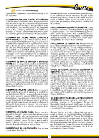 lo tiene todo. Barrancabermeja
GOBERNODISTIUTAlO
y garantizar su equidad en los diferentes ámbitos públi­
cos y privados.
SECRETARÍA DE CULTURA, TURISMO Y PATRIMONIO:
Que el desarrollo histórico del Distrito de Barrancaberme-
ja Lo ubica en un lugar de privilegio a nivel departamental
y nacional, en cuanto a la riqueza de su patrimonio mate­
rial e inmaterial, justificándose la creación de una secreta­
ría de Cultura, Turismo y Patrimonio, que contribuya a
garantizar el acceso a las manifestaciones, bienes, servi­
cios culturales y promover la creatividad de los ciudadanos.
SECRETARÍA DEL ADULTO MAYOR, JUVENTUD E
INCLUSION SOCIAL: Que se hace necesario, desde la
Administración Central Distrital, un mayor nivel de especi­
ficidad en el acompañamiento de la población más vulne­
rable a través de planes, programas y proyectos de
impacto, para brindar atención integral en materia de
discapacidad, Etnias, juventud, adulto mayor, población
LGBTIQ+ y población en vulnerabilidad, promoviendo la
integración social y procurando general condiciones de
crecimiento socio-económico, cultural, recreativo, político
en la población atendida.
SECRETARIA DE EMPLEO, EMPRESA Y EMPRENDI-
MIENTO: Que es indispensable, desde la entidad territo­
rial, contribuir al mejoramiento de la calidad de vida de la
población del Distrito, impulsando la sostenibilidad del
sector económico local, así como potencializando, orga­
nizando y articulando los procesos productivos y de
comercialización, apoyo a la generación de una cultura
empresarial moderna y basada en nuevas tecnologías,
estimulando la creación de fuentes de empleo, la incorpo­
ración de tecnologías limpias de producción, el aprove­
chamiento de las ventajas competitivas y comparativas,
la promoción de formas asociativas de producción renta­
bles y autogestionarias.
SECRETARIA DE TALENTO HUMANO: Que es necesario,
contar desde los procesos de apoyo de la entidad, con
una Secretaria de Talento Humano, enfocada exclusiva­
mente en los servidores públicos del Distrito, respondien­
do cualitativa y cuantitativamente a las necesidades del
servicio de cada una de las dependencias de la Adminis­
tración Central, propendiendo por su desarrollo integral,
el bienestar de los servidores públicos y por un ambiente
laboral que contribuya a la correcta prestación de los
servicios.
SECRETARÍA DE RECURSO FISICO: Que es necesario,
administrar eficiente y eficazmente el parque automotor,
los bienes inmuebles y los bienes muebles propiedad de
la Administración Central del Distrito, procurando su con­
servación, custodia y control. Así mismo, garantizando el
acceso y disfrute oportuno de los clientes internos y
externos de la administración al recurso físico.
SUBSECRETARIA DE CONTRATACIÓN: Que se hace
indispensable, Garantizar la
correcta aplicación de la normatividad vigente en mate­
ria de contratación estatal, ofreciendo mayores niveles
de precisión y certeza jurídica en cada una de las actua­
ciones que deban surtirse por los servidores públicos y
particulares que participan en los procesos contractuales
de la entidad.
SUBSECRETARIA DE SEGURIDAD CIUDADANA: Que es
necesario, contar con una Subsecretaría de Seguridad
Ciudadana, adscrita a la Secretaria del interior, que Coad­
yuve a la convivencia pacífica de la ciudadanía, procuran­
do óptimas condiciones de seguridad y el orden público
al interior del Distrito, con una orientación hacia la resolu­
ción pacífica y concertada de los conflictos.
SUBSECRETARIA DE GESTION DEL RIESGO: Que se
hace indispensable contar con una Subsecretaria de Ges­
tión del Riesgo, articulada con las políticas del interior y
de seguridad y que se encargue de asesorar al Acalde y
sus funcionarios en materia de gestión del riesgo de
desastres, que para el de Barrancabermeja plantea retos
especiales derivados de la refinería de hidrocarburos
más grande del país y la atención efectiva a eventos
naturales relacionados con inundaciones, deslizamientos,
vendavales, sismos, etc. Los cuales se han presentado
con relativa frecuencia en los últimos años, afectando
vidas, bienes e infraestructura.
CAMBIO DE DENOMINACION DE LA SECRETARÍA DE
GOBIERNO: Que es necesario, implementar el Sistema
Administrativo del Interior, no solo para cambiar la deno­
minación de la Secretaria de Gobierno de la Administra­
ción Distrital, sino para institucionalizar un instrumento
que permita articular las políticas publicas relacionadas
con la formulación, ejecución y seguimiento de las
problemáticas referentes at Sector interior. A su vez, es
relevante que la Administración Central de Barrancaber­
meja, adopte la terminología usada en el orden nacional
frente al Sistema Administrativo del Interior y articule en
una misma sectorial, políticas del interior, Seguridad y
Gestión del Riesgo.
CAMBIO DE DENOMINACION DE LA OFICINA ASESORA
JURIDICA: Que se hace necesario incorporar a la
estructura orgánica la Administración Central de
Barrancabermeja, la secretaría Jurídica y en su interior la
Subsecretaría de Contratación, con funciones enfocadas
a la contratación de la entidad.
Que con base en la función reglamentaria que corres­
ponde al Alcalde por mandato de la Ley y las facultades
conferidas en el artículo 17 del Acuerdo 013 de 2020, se
hace necesario, ademas de reglamentar la nueva estruc­
tura organizacional de la Administración Central del
Distrito de Barrancabermeja ,definir los grupos y subgru-
pos de trabajo que integran las nuevas dependencias y
dictar algunas disposiciones necesarias para la imple-
mentación del Acuerdo Distrital.
 