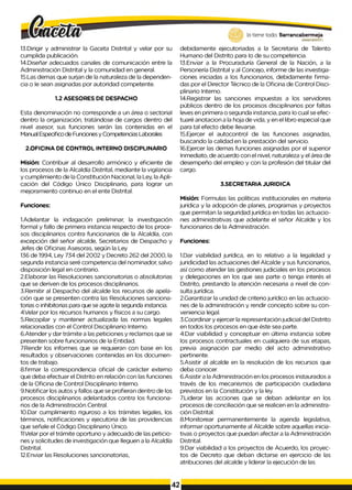 lo tiene todo. Barrancabermeja
13.Dirigir y administrar la Gaceta Distrital y velar por su
cumplida publicación.
14.Diseñar adecuados canales de comunicación entre la
Administración Distrital y la comunidad en general.
15.Las demas que surjan de la naturaleza de la dependen­
cia o Ie sean asignadas por autoridad competente.
1.2 ASESORES DE DESPACHO
Esta denominación no corresponde a un área o sectorial
dentro la organización, tratándose de cargos dentro del
nivel asesor, sus funciones serán las contenidas en el
Manual Especifico de Funciones y Competencias Laborales
2.OFICINA DE CONTROL INTERNO DISCIPLINARIO
Misión: Contribuir al desarrollo armónico y eficiente de
los procesos de la Alcaldía Distrital, mediante la vigilancia
y cumplimiento de la Constitución Nacional, la Ley, la Apli­
cación del Código Único Disciplinario, para lograr un
mejoramiento continuo en el ente Distrital.
Funciones:
1.Adelantar la indagación preliminar, la investigación
formal y fallo de primera instancia respecto de los proce­
sos disciplinarios contra funcionarios de la Alcaldía, con
excepción del señor alcalde, Secretarios de Despacho y
Jefes de Oficinas Asesoras, según la Ley
136 de 1994, Ley 734 del 2002 y Decreto 262 del 2000, la
segunda instancia seré competencia del nominador, salvo
disposición legal en contrario.
2.Elaborar las Resoluciones sancionatorias o absolutorias
que se deriven de los procesos disciplinarios.
3.Remitir al Despacho del alcalde los recursos de apela­
ción que se presenten contra las Resoluciones sanciona-
torias o inhibitorias para que se agote la segunda instancia.
4Velar por los recursos humanos y físicos a su cargo.
5.Recopilar y mantener actualizada las normas legales
relacionadas con el Control Disciplinario Interno.
6.Atender y dar trámite a las peticiones y reclamos que se
presenten sobre funcionarios de la Entidad.
7.Rendir los informes que se requieran con base en los
resultados y observaciones contenidas en los documen­
tos de trabajo.
8.firmar la correspondencia oficial de carácter externo
que deba efectuar el Distrito en relación con las funciones
de la Oficina de Control Disciplinario Interno.
9.Notificar los autos y fallos que se profieran dentro de los
procesos disciplinarios adelantados contra los funciona­
rios de la Administración Central.
10.Dar cumplimiento riguroso a los trámites legales, los
términos, notificaciones y ejecutoria de las providencias
que señale el Código Disciplinario Único.
11Velar por el trámite oportuno y adecuado de las peticio­
nes y solicitudes de investigación que Ileguen a la Alcaldía
Distrital.
12.Enviar las Resoluciones sancionatorias,
GOBERNODB
TR
TTAlO
debidamente ejecutoriadas a la Secretaria de Talento
Humano del Distrito para Io de su competencia.
13.Enviar a la Procuraduría General de la Nación, a la
Personería Distrital y al Concejo, informe de las investiga­
ciones iniciadas a los funcionarios, debidamente firma­
das por el Director Técnico de la Oficina de Control Disci­
plinario Interno.
14.Registrar las sanciones impuestas a los servidores
públicos dentro de los procesos disciplinarios por faltas
leves en primera o segunda instancia, para Io cual se efec­
tuaré anotacion a la hoja de vida, y en el libro especial que
para tal efecto debe Ilevarse.
15.Ejercer el autocontrol de las funciones asignadas,
buscando la calidad en la prestación del servicio.
16.Ejercer las demas funciones asignadas por el superior
Inmediato, de acuerdo con el nivel, naturaleza y el área de
desempeño del empleo y con la profesión del titular del
cargo.
3.SECRETARIA JURIDICA
Misión: Formulas las políticas institucionales en materia
jurídica y la adopción de planes, programas y proyectos
que permitan la seguridad jurídica en todas las actuacio­
nes administrativas que adelante el señor Alcalde y los
funcionarios de la Administración.
Funciones:
1.Dar viabilidad jurídica, en Io relativo a la legalidad y
juridicidad las actuaciones del Alcalde y sus funcionarios,
así como atender las gestiones judiciales en los procesos
y delegaciones en los que sea parte o tenga interés el
Distrito, prestando la atención necesaria a nivel de con­
sulta jurídica.
2.Garantizar la unidad de criterio jurídico en las actuacio­
nes de la administración y rendir concepto sobre su con­
veniencia legal.
3.Coordinar y ejercer la representación judicial del Distrito
en todos los procesos en que éste sea parte.
4.Dar viabilidad y conceptuar en última instancia sobre
los procesos contractuales en cualquiera de sus etapas,
previa asignación par medio del acto administrativo
pertinente.
5.Asistir al alcalde en la resolución de los recursos que
deba conocer.
6.Asistir a la Administración en los procesos instaurados a
través de los mecanismos de participación ciudadana
previstos en la Constitución y la ley.
7.Liderar las acciones que se deban adelantar en los
procesos de conciliación que se realicen en la administra­
ción Distrital.
8.Monitorear permanentemente la agenda legislativa,
informar oportunamente al Alcalde sobre aquellas inicia­
tivas o proyectos que puedan afectar a la Administración
Distrital.
9.Dar viabilidad a los proyectos de Acuerdo, los proyec­
tos de Decreto que deban dictarse en ejercicio de las
atribuciones del alcalde y liderar la ejecución de las
42
 