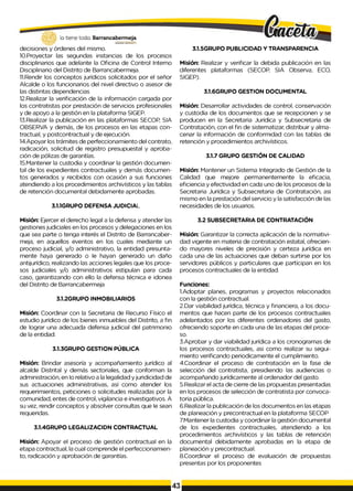 3.1.5GRUPO PUBLICIDAD Y TRANSPARENCIA
lo tiene todo. Barrancabermeja
GOBIERNODKTRITAlO
decisiones y órdenes del mismo.
10.Proyectar las segundas instancias de los procesos
disciplinarios que adelante la Oficina de Control Interno
Disciplinario del Distrito de Barrancabermeja.
11.Rendir los conceptos jurídicos solicitados por el señor
Alcalde o los funcionarios del nivel directivo o asesor de
las distintas dependencias
12.Realizar la verificación de la información cargada por
los contratistas por prestación de servicios profesionales
y de apoyo a la gestión en la plataforma SIGEP.
13.Realizar la publicación en las plataformas SECOP, SIA
OBSERVA y demás, de los procesos en las etapas con­
tractual, y postcontractual y de ejecución.
14.Apoyar los trámites de perfeccionamiento del contrato,
radicación, solicitud de registro presupuestal y aproba­
ción de pólizas de garantías.
15.Mantener la custodia y coordinar la gestión documen­
tal de los expedientes contractuales y demás documen­
tos generados y recibidos con ocasión a sus funciones
atendiendo a los procedimientos archivísticos y las tablas
de retención documental debidamente aprobadas.
3.1.1GRUPO DEFENSA JUDICIAL
Misión: Ejercer el derecho legal a la defensa y atender las
gestiones judiciales en los procesos y delegaciones en los
que sea parte o tenga interés el Distrito de Barrancaber­
meja, en aquellos eventos en los cuales mediante un
proceso judicial, y/o administrativo, la entidad presunta­
mente haya generado o Ie hayan generado un daño
antijurídico, realizando las acciones legales que los proce­
sos judiciales y/o administrativos estipulan para cada
caso, garantizando con ello la defensa técnica e idonea
del Distrito de Barrancabermeja
3.1.2GRUPO INMOBILIARIOS
Misión: Coordinar con la Secretaria de Recurso Físico el
estudio jurídico de los bienes inmuebles del Distrito, a fin
de lograr una adecuada defensa judicial del patrimonio
de la entidad.
3.1.3GRUPO GESTION PÚBLICA
Misión: Brindar asesoría y acompañamiento jurídico al
alcalde Distrital y demás sectoriales, que conforman la
administración, en Io relativo a la legalidad y juridicidad de
sus actuaciones administrativas, así como atender los
requerimientos, peticiones o solicitudes realizadas por la
comunidad, entes de control, vigilancia e investigativos. A
su vez, rendir conceptos y absolver consultas que Ie sean
requeridas.
3.1.4GRUPO LEGALIZACIDN CONTRACTUAL
Misión: Apoyar el proceso de gestión contractual en la
etapa contractual, la cual comprende el perfeccionamien­
to, radicación y aprobación de garantías.
Misión: Realizar y verificar la debida publicación en las
diferentes plataformas (SECOP, SIA Observa, ECO,
SIGEP).
3.1.6GRUPO GESTION DOCUMENTAL
Misión: Desarrollar actividades de control, conservación
y custodia de los documentos que se recepcionen y se
producen en la Secretaria Jurídica y Subsecretaria de
Contratación, con el fin de sistematizar, distribuir y alma­
cenar la información de conformidad con las tablas de
retención y procedimientos archivísticos.
3.1.7 GRUPO GESTIÓN DE CALIDAD
Misión: Mantener un Sistema Integrado de Gestión de la
Calidad que mejore permanentemente la eficacia,
eficiencia y efectividad en cada uno de los procesos de la
Secretaria Jurídica y Subsecretaria de Contratación, asi
mismo en la prestación del servicio y la satisfacción de las
necesidades de los usuarios.
3.2 SUBSECRETARIA DE CONTRATACIÓN
Misión: Garantizar la correcta aplicación de la normativi-
dad vigente en materia de contratación estatal, ofrecien­
do mayores niveles de precisión y certeza jurídica en
cada una de las actuaciones que deban surtirse por los
servidores públicos y particulares que participan en los
procesos contractuales de la entidad.
Funciones:
1.Adoptar planes, programas y proyectos relacionados
con la gestión contractual.
2.Dar viabilidad jurídica, técnica y financiera, a los docu­
mentos que hacen parte de los procesos contractuales
adelantados por los diferentes ordenadores del gasto,
ofreciendo soporte en cada una de las etapas del proce­
so.
3.Aprobar y dar viabilidad jurídica a los cronogramas de
los procesos contractuales, asi como realizar su segui­
miento verificando periodicamente el cumplimiento.
4.Coordinar el proceso de contratación en la fase de
selección del contratista, presidiendo las audiencias o
acompañando jurídicamente al ordenador del gasto.
5.Realizar el acta de cierre de las propuestas presentadas
en los procesos de selección de contratista por convoca­
toria pública.
6.Realizar la publicación de los documentos en las etapas
de planeación y precontractual en la plataforma SECOP
7.Mantener la custodia y coordinar la gestión documental
de los expedientes contractuales, atendiendo a los
procedimientos archivísticos y las tablas de retención
documental debidamente aprobadas en la etapa de
planeación y precontractual.
8.Coordinar el proceso de evaluación de propuestas
presentas por los proponentes
 