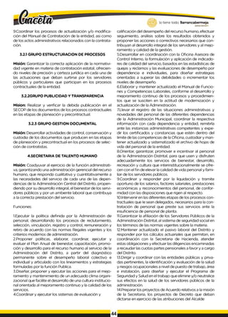 9.Coordinar los procesos de actualización y/o modifica­
ción del Manual de Contratación de la entidad, asi como
de los actos administrativos relacionados con la contrata­
ción.
3.2.1 GRUPO ESTRUCTURACION DE PROCESOS
Misión: Garantizar la correcta aplicación de la normativi-
dad vigente en materia de contratación estatal, ofrecien­
do niveles de precisión y certeza jurídica en cada una de
las actuaciones que deban surtirse por los servidores
públicos y particulares que participan en los procesos
contractuales de la entidad.
3.2.2GRUPO PUBLICIDAD Y TRANSPARENCIA
Mision: Realizar y verificar la debida publicación en el
SECOP de los documentos de los procesos contractuales
en las etapas de planeación y precontractual.
3.2.3 GRUPO GESTION DOCUMENTAL
Misión: Desarrollar actividades de control, conservación y
custodia de los documentos que producen en las etapas
de planeación y precontractual en los procesos de selec­
ción de contratistas.
4.SECRETARIA DE TALENTO HUMANO
Misión: Coadyuvar al ejercicio de la función administrati­
va, garantizando una administración gerencial del recurso
humano, que responda cualitativa y cuantitativamente a
las necesidades del servicio de cada una de las depen­
dencias de la Administración Central del Distrito, propen­
diendo por su desarrollo integral, el bienestar de los servi­
dores públicos y por un ambiente laboral que contribuya
a la correcta prestación del servicio.
Funciones:
1.Ejecutar la política definida por la Administración de
personal, desarrollando los procesos de reclutamiento,
selección, vinculación, registro y control, remuneración y
retiro de acuerdo con las normas Regales vigentes y los
criterios modernos de administración.
2.Proponer políticas, elaborar, coordinar, ejecutar y
evaluar el Plan Anual de bienestar, capacitación, promo­
ción y desarrollo para el recurso humano al servicio de la
Administración del Distrito, a partir del diagnóstico
permanente sobre el desempeño laboral colectivo e
individual y articulado con los lineamientos y estrategias
formuladas por la función Publica.
3.Diseñar, proponer y ejecutar las acciones para el mejo­
ramiento y mantenimiento de un adecuado clima organi-
zacional que facilite el desarrollo de una cultura institucio­
nal orientada al mejoramiento continuo y la calidad de los
servicios.
4.Coordinar y ejecutar los sistemas de evaluación y
lo tiene todo. Barrancabermeja
GOBIERNODISTRITAlO
calificación del desempeño del recurso humano, efectuar
seguimiento, análisis sobre los resultados obtenidos y
proponer las acciones o correctivos necesarios que con­
tribuyan al desarrollo integral de los servidores y al mejo­
ramiento y calidad de la gestión.
5.Desarrollar en coordinación con la Oficina Asesora de
Control Interno, la formulación y aplicación de indicado­
res de calidad del servicio, basados en las estadísticas de
quejas y reclamos y las evaluaciones de desempeño por
dependencia e individuales, para diseñar estrategias
orientadas a superar las debilidades o incrementar los
niveles de desempeño.
6.Elaborar y mantener actualizado el Manual de Funcio­
nes y Competencias Laborales, conforme al desarrollo y
mejoramiento continuo de los procesos y procedimien­
tos que se susciten en la actitud de modernización y
actualización de la Administración.
7.Llevar el registro de las situaciones administrativas y
novedades del personal de las diferentes dependencias
de la Administración Municipal, coordinar la respectiva
información con cada dependencia y entidad, remitirla
ante las instancias administrativas competentes y expe­
dir los certificados y constancias que estén dentro del
Iimite de las competencias de la Oficina, custodiar y man­
tener actualizado y sistematizado el archivo de hojas de
vida del personal de la entidad.
8.Orientar, garantizar, promover e incentivar al personal
de la Administración Distrital, para que usen y disfruten
adecuadamente los servicios de bienestar, desarrollo,
recreación y cultura que interinstitucionalmente se ofre­
cen con el fin de elevar la calidad de vida personal y fami­
liar de los servidores públicos.
9.Coordinar y responder por la liquidación y tramite
oportuno de los salarios, factores salariales, prestaciones
económicas y reconocimientos del personal, de confor­
midad con las disposiciones que rigen al respecto.
10.lntervenir en las diferentes etapas de los procesos con­
tractuales que Ie sean delegados, necesarios para la con­
tratación de personal que preste sus servicios ante la
insuficiencia de personal de planta.
11.Garantizar la afiliación de los Servidores Públicos de la
Administración Distrital, al sistema de seguridad social en
los términos de las normas vigentes sobre la materia.
12.Mantener actualizado el pasivo laboral del Distrito y
responder por los cálculos actuariales que permitan, en
coordinación con la Secretaria de Hacienda, atender
estas obligaciones y efectuar las diligencias encaminadas
a recaudar las cuotas partes pensionales a favor y a cargo
del Distrito.
13.Dirigir y coordinar con las entidades públicas y priva­
das pertinentes, la identificación y evaluación de la salud
y riesgos ocupacionales a nivel de puesto de trabajo, área
e instalación, para diseñar y ejecutar el Programa de
Seguridad y Salud en el trabajo que elimine y/o neutralice
sus efectos en la salud de los servidores públicos de la
administración.
14.Preparar los proyectos de Acuerdo relativos a la misión
de la Secretaria, los proyectos de Decreto que deban
dictarse en ejercicio de las atribuciones del Alcalde
44
 