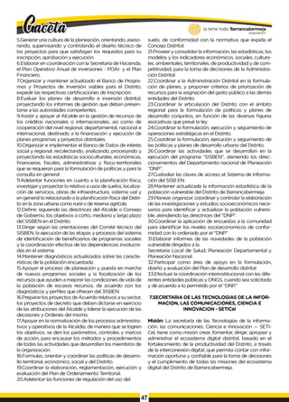 5.Generar una cultura de la planeación, orientando, aseso­
rando, supervisando y controlando el diseño técnico de
los proyectos para que satisfagan los requisitos para su
inscripción, aprobación y ejecución.
6.Elaborar en coordinación con la Secretaria de Hacienda,
el Plan Operativo Anual de inversiones - POAI- y el Plan
Financiero.
7.Organizar y mantener actualizado el Banco de Progra­
mas y Proyectos de Inversión viables para el Distrito,
expedir las respectivas certificaciones de Inscripción.
8.Evaluar los planes de desarrollo e inversión distrital,
proyectando los informes de gestión que deban presen­
tarse a las autoridades competentes.
9.Asistir y apoyar al Alcalde en la gestión de recursos de
los créditos nacionales o internacionales, así como de
cooperación del nivel regional, departamental, nacional e
internacional, destinado a la financiación y ejecución de
planes programas y proyectos distritales.
10.Organizar e implementar el Banco de Datos de interés
social y regional, recolectando, analizando, procesando y
proyectando las estadísticas socioculturales, económicas,
financieras, fiscales, administrativas y físico-territoriales
que se requieran para la formulación de políticas y para la
consulta en general.
11.Adelantar funciones en cuanto a la planificación física,
investigar y proyectar lo relativo a usos de suelos, localiza­
ción de servicios, obras de infraestructura, sistema vial y
en general Io relacionado a la planificación física del Distri­
to en la zona urbana como rural o de reserva agrícola.
12.Definir, siguiendo las directrices del Alcalde o Consejo
de Gobierno, los objetivos a corto, mediano y largo plazo
del SISBEN en el Distrito.
13.Dirigir según las orientaciones del Comité técnico del
SISBEN, la ejecución de las etapas y procesos del sistema
de identificación de beneficiarios de programas sociales
y la coordinación efectiva de las dependencias involucra­
das en el sistema.
14.Mantener diagnósticos actualizados sobre las caracte­
rísticas de la población encuestada.
15.Apoyar el proceso de planeación y puesta en marcha
de nuevos programas sociales y la focalización de los
recursos que ayuden a mejorar las condiciones de vida de
la población de escasos recursos, de acuerdo con los
diagnósticos y perfiles que ofrecen del 3ISBEN.
16.Preparar los proyectos de Acuerdo relativos a su sector,
los proyectos de decreto que deban dictarse en ejercicio
de las atribuciones del Alcalde y liderar la ejecución de las
decisiones y Ordenes del mismo.
17.Apoyar en la normalización de los procesos administra­
tivos y operativos de la Alcaldía, de manera que se logren
los objetivos, se den los parámetros, controles y marcos
de acción, para encausar los métodos y procedimientos
de todas las actividades que desarrollan los miembros de
la organización.
18.Formulas, orientar y coordinar las políticas de desarro­
llo territorial, económico, social y del Distrito.
19.Coordinar la elaboración, reglamentación, ejecución y
evaluación del Plan de Ordenamiento Territorial.
20.Adelantar las funciones de regulación del uso del
lo tiene todo. Barrancabermeja
GOBIERNODBTRITAL0
suelo, de conformidad con la normativa que expida el
Concejo Distrital.
21.Proveer y consolidar la información, las estadísticas, los
modelos y los indicadores económicos, sociales, cultura­
les, ambientales, territoriales, de productividad y de com-
petitividad, para la toma de decisiones de la Administra­
ción Distrital.
22.Coordinar a la Administración Distrital en la formula­
ción de planes, y proponer criterios de priorización de
recursos para la asignación del gasto público a las demás
entidades del Distrito.
23.Coordinar la articulación del Distrito con el ámbito
regional para la formulación de políticas y planes de
desarrollo conjuntos, en función de las diversas figuras
asociativas que prevé Ia ley.
24.Coordinar la formulación, ejecución y seguimiento de
operaciones estratégicas en el Distrito.
25.Coordinar la formulación, ejecución y seguimiento de
las políticas y planes de desarrollo urbano del Distrito.
26.Coordinar las actividades que se desarrollan en la
ejecución del programa “SISBEN”, ateniendo los direc-
cionamientos del Departamento nacional de Planeación
“DNP”.
27.Custodiar las claves de acceso at Sistema de Informa­
ción del SISB EN.
28.Mantener actualizada la información estadística de la
población vulnerable del Distrito de Barrancabermeja.
29.Planear, organizar, coordinar y controlar la elaboración
de las investigaciones y estudios socioeconómicos nece­
sarios para identificar y actualizar la población vulnera­
ble, atendiendo las directrices del "DNP".
30.Coordinar la aplicación de encuestas a la comunidad
para identificar los niveles socioeconomicos de confor­
midad con lo ordenado por el "DNP"
31.Elaborar informes de las novedades de la población
vulnerable dirigidos a la
Secretaria Local de Salud, Planeación Departamental y
Planeación Nacional.
32.Participar como área de apoyo en la formulación,
diseño y evaluación del Plan de desarrollo distrital.
33.Efectuar la coordinación interinstitucional con las dife­
rentes entidades públicas y ONGS, cuando sea solicitado
y de acuerdo a lo permitido por el “DNP.”
7.SECRETARIA DE LAS TECNOLOGIAS DE LA INFOR­
MACION, LAS COMUNICACIONES, CIENCIA E
INNOVACION - SETlCeI
Misión: La secretaría de las Tecnologías de la informa­
ción, las comunicaciones, Ciencia e Innovación — SETI-
Cel, tiene como misión crear, fomentar, dirigir, apropiar y
administrar el ecosistema digital distrital, basado en el
fortalecimiento de la productividad del Distrito, a través
de la interconexión digital, que permita contar con infor­
mación oportuna y confiable para la toma de decisiones
y el cumplimiento de todas las misiones del ecosistema
digital del Distrito de Barrancabermeja.
47
 