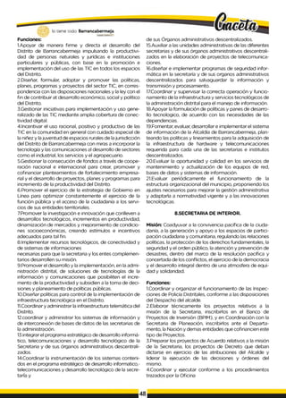 lo tiene todo. Barrancabermeja
G
O
BIERNOBBTWTAlO
Funciones:
1.Apoyar de manera firme y directa el desarrollo del
Distrito de Barrancabermeja impulsando la productivi­
dad de personas naturales y jurídicas e instituciones
particulares y públicas, con base en la promoción e
implementación del uso de las TIC en todos los espacios
del Distrito.
2.Diseñar, formular, adoptar y promover las políticas,
planes, programas y proyectos del sector TIC, en corres­
pondencia con las disposiciones nacionales y la ley con el
fin de contribuir at desarrollo económico, social y político
del Distrito.
3.Gestionar iniciativas para implementación y uso gene­
ralizado de las TIC mediante amplia cobertura de conec-
tividad digital.
4.Incentivar el uso racional, positivo y productivo de las
TIC en la comunidad en general con cuidado especial de
la niñez y lajuventud de espacios rurales de lajurisdicción
del Distrito de Barrancabermeja con miras a incorporar la
tecnología y las comunicaciones al desarrollo de sectores
como el industrial, los servicios y el agropecuario.
5.Gestionar la consecución de fondos a través de coope­
ración nacional e internacional para crear, promover y
cofinanciar planteamientos de fortalecimiento empresa­
rial y el desarrollo de proyectos, planes y programas para
incremento de la productividad del Distrito.
6.Promover el ejercicio de la estrategia de Gobierno en
Línea para optimizar constantemente el ejercicio de la
función pública y el acceso de la ciudadanía a los servi­
cios de sus entidades territoriales.
7.Promover la investigación e innovación que conlleven a
desarrollos tecnológicos, incrementos en productividad,
dinamización de mercados y mejoramiento de condicio­
nes socioeconómicas, creando estímulos e incentivos
adecuados para tal fin.
8.Implementar recursos tecnológicos, de conectividad y
de sistemas de informaciones
necesarias para que la secretaria y los entes complemen­
tarios desarrollen su misión.
9.Promover el desarrollo y la implementación, en la admi­
nistración distrital, de soluciones de tecnologías de la
información y comunicaciones que posibiliten el incre­
mento de la productividad y subsidien a la toma de deci­
siones y planeamiento de políticas públicas.
10.Diseñar políticas para control de la implementación de
infraestructura tecnológica en el Distrito.
11.Coordinar y administrar la infraestructura telemática del
Distrito.
12.coordinar y administrar los sistemas de información y
de interconexión de bases de datos de las secretarias de
la administración.
13.integrar el programa estratégico de desarrollo informá­
tico, telecomunicaciones y desarrollo tecnológico de la
Secretaria y de sus órganos administrativos descentrali­
zados.
14.Coordinar la instrumentación de los sistemas conteni­
dos en el programa estratégico de desarrollo informatico,-
telecomunicaciones y desarrollo tecnológico de la secre­
tarÍa y
de sus Órganos administrativos descentralizados.
15.Auxiliar a las unidades administrativas de las diferentes
secretarias y de sus órganos administrativos descentrali­
zados en la elaboración de proyectos de telecomunica­
ciones.
16.diseñar e implementar programas de seguridad infor­
mática en la secretaría y de sus organos administrativos
descentralizados para salvaguardar la información y
transmisión y procesamiento.
17.Coordinar y supervisar la correcta operación y funcio­
namiento de la infraestructura y servicios tecnológicos de
la administración distrital para el manejo de información.
18.Apoyar la formulación de políticas y panes de desarro­
llo tecnologico, de acuerdo con las necesidades de las
dependencias.
19.Fomentar, evaluar, desarrollar e implementar el sistema
de información de la Alcaldía de Barrancabermeja, plan­
teando las políticas y lineamientos para la adquisición de
la infraestructura de hardware y telecomunicaciones
requerida para cada una de las secretarias e institutos
descentralizados.
20.Evaluar la oportunidad y calidad en los servicios de
mantenimiento y actualización de los equipos de red,
bases de datos y sistemas de información.
21.Evaluar periódicamente el funcionamiento de la
estructura organizacional del municipio, proponiendo los
ajustes necesarios para mejorar la gestión administrativa
y adaptarla a normatividad vigente y a las innovaciones
tecnológicas.
8.SECRETARIA DE INTERIOR.
Misión: Coadyuvar a la convivencia pacífica de la ciuda­
danía, a la generación y apoyo a los espacios de partici­
pación ciudadana y comunitaria, regulando las relaciones
políticas, la protección de los derechos fundamentales, la
seguridad y el orden público, la atención y prevención de
desastres, dentro del marco de la resolución pacífica y
concertada de los conflictos, el ejercicio de la democracia
y el desarrollo integral dentro de una atmosfera de equi­
dad y solidaridad.
Funciones:
1.Coordinar y organizar el funcionamiento de las Inspec­
ciones de Policía Distritales, conforme a las disposiciones
del Despacho del alcalde.
2.Elaborar técnicamente los proyectos relativos a la
misión de la Secretaria, inscribirlos en el Banco de
Proyectos de Inversión (BPIM), y en Coordinación con la
Secretaria de Planeación, inscribirlos ante el Departa­
mento, la Nación y demas entidades que cofinancien este
tipo de Proyectos.
3.Preparar los proyectos de Acuerdo relativos a la misión
de la Secretaria, los proyectos de Decreto que deban
dictarse en ejercicio de las atribuciones del Alcalde y
liderar la ejecución de las decisiones y órdenes del
mismo.
4.Coordinar y ejecutar conforme a los procedimientos
trazados por la Oficina
 