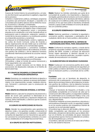 lo tiene todo. Barrancabermeja
G
O
BIERNOHSTWTAtfJ
G
O
B
IERN
ODISTWTAl/J
Asesora de Control Interno, los procedimientos y el siste­
ma de información que garanticen la agilidad y seguridad
de los procesos.
5.Diseñar e implementar políticas, estrategias programas
y proyectos que promuevan, divulguen y capaciten a la
comunidad para el pleno ejercicio de los Derechos Socia­
les, Económicos, Culturales y Ambientales.
6.Diseñar e implementar políticas, programas, proyectos y
actividades que tengan por objetivo crear e institucionali­
zar las formas de organización social y comunitaria,
previstas en la constitución y en la ley, haciendo eficaz su
participación para la planeación, asignación, veeduría y
control de los recursos públicos y su contribución positiva
en el desarrollo económico y social local.
7.Coadyuvar en el fortalecimiento, control y vigilancia de
las Juntas de Acción Comunal, Juntas de Vivienda y
demas organizaciones de esta indole que se conformen
en el Distrito de acuerdo con la normatividad vigente.
8.Promover la participación y convivencia ciudadana
dentro de los principios basicos de la tolerancia, la resolu­
ción pacífica de conflictos y de los derechos humanos;
coordinando interinstitucionalmente las acciones necesa­
rias.
9.Coordinar en Convenio con el INPEC, los aspectos de
vigilancia del C entro Penitenciario en el Municipio.
10.Coordinar y dirigir el Comité de justicia transicional y
hacer seguimiento a los subcomités.
11.Organizar y presidir reuniones con los líderes de las
asociaciones de desplazados radicadas en el Distrito de
Barrancabermeja.
8.1.1 GRUPO DE DESARROLLO COMUNITARIO Y
PARTICIPACIÓN DEMOCRATICA
Misión: Garantizar a la ciudadanía del Distrito el derecho a
la participación efectiva y generar un proceso de fortaleci­
miento a las organizaciones sociales, mediante informa­
ción, formación y promoción, para la construcción de
democracia.
8.1.2. GRUPO DE ATENCION INTEGRAL A VICTIMAS
Misión: Elaborar y ejecutar los programas de prevención y
planes de acción para garantizar la efectividad en la
asistencia, atención, protección y reparación integral a las
víctimas, daños individuales y colectivos que les ocasiono
el conflicto armado.
8.1.3.GRUPO DE INSPECCIONES DE POLICIA
Misión: Atender los procedimientos para garantizar los
derechos civiles y las garantías sociales, conservando el
orden público y la tranquilidad ciudadana y emprender
campañas de seguridad con los mecanismos que permi­
tan sancionar los comportamientos contrarios a la convi­
vencia, establecidos en el Codigo Nacional de Policía.
8.1.4 GRUPO DE GESTIÓN INSTITUCIONAL
Misión: Realizar los trámites solicitados por parte de la
comunidad de acuerdo a los lineamientos y disposicio­
nes legales, garantizando el contacto con la comunidad y
el desarrollo Interno de la Secretaria del Interior, ademas
de coadyuvar en la defensa jurídica de la entidad en los
procesos en los que hace parte la Secretaria, brindando
asesoría y apoyo al jefe inmediato en la toma de decisio­
nes con contenido jurídico.
8.1.5.GRUPO GOBERNANZA Y CONVIVENCIA
Misión: Gestionar, garantizar y mantener la seguridad y
convivencia pacífica, organizada y participativa de la
ciudadanía. dentro de un marco jurídico y democrático.
8.1.6.GRUPO DE SEGUIMIENTO AL SISTEMA DE
RESPONISABILIDAD PENAL PARA ADOLESCENTES
Misión: Conforme la normativa vigente y a través de los
programas nacionales contribuir a que los adolescentes y
jóvenes del SRPA, accedan a procesos de educación
formal, logren descentrar la atención ubicada en si
mismos y en su situación particular, y accedan a oportu­
nidades de resocialización a la sociedad.
8.2.SUBSECRETARIA DE SEGURIDAD CIUDADANA
Mision: Coadyuvar a la convivencia pacífica de la ciuda­
danía, procurando óptimas condiciones de seguridad y el
orden público al interior del Distrito, con una orientación
hacia la resolución pacífica y concertada de los conflic­
tos.
Funciones:
1.Coordinar, junto con el Secretario de despacho, la
promoción de la participación y convivencia ciudadana
dentro de los principios básicos de la tolerancia, la resolu­
ción pacífica de conflictos y de los derechos humanos;
coordinando interinstitucionalmente la s acciones nece­
sarias.
2.Apoyar al Secretario de Despacho, al Alcalde y a las
autoridades competentes en la función de velar por la
conservación del orden publico y la seguridad ciudadana,
de conformidad con la Constitución Política, la ley y las
orientaciones que al respecto imparta el gobierno nacio­
nal y departamental.
3.Garantizar mediante acciones preventivas, educativas y
sancionatorias el bienestar social y la seguridad ciudada­
na en los asuntos policivos de competencia Distrital de
acuerdo con la normatividad vigente.
4.Coordinar bajo la dirección del Alcalde y demas autori­
dades competentes que intervienen en los procesos
electorales y de ejercicio democrático que se deban efec­
tuar en el Distrito, las actividades de apoyo necesarias
para garantizar que los mismos se adelanten en condicio­
nes de tranquilidad, paz y armonía.
5.Coordinar y ejecutar acciones en el marco de la Política
de Paz del Gobierno Nacional.
49
 