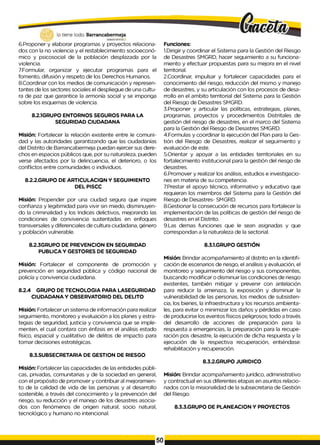 6.Proponer y elaborar programas y proyectos relaciona­
dos con la no violencia y el restablecimiento socioeconó­
mico y psicosocial de la población desplazada por la
violencia.
7.Formular, organizar y ejecutar programas para el
fomento, difusión y respeto de los Derechos Humanos.
8.Coordinar con los medios de comunicación y represen­
tantes de los sectores sociales el despliegue de una cultu­
ra de paz que garantice la armonía social y se imponga
sobre los esquemas de violencia.
8.2.1GRUPO ENTORNOS SEGUROS PARA LA
SEGURIDAD CIUDADANA
Misión: Fortalecer la relación existente entre Ie comuni­
dad y las autoridades garantizando que las ciudadanías
del Distrito de Barrancabermeja puedan ejercer sus dere­
chos en espacios públicos que, por su naturaleza, pueden
verse afectados por la delincuencia, el deterioro, o los
conflictos entre comunidades o individuos.
8.2.2.GRUPO DE ARTICULACIQN Y SEGUIMIENTO
DEL PISCC
Misión: Propender por una ciudad segura que inspire
confianza y legitimidad para vivir sin miedo, disminuyen­
do la criminalidad y los Indices delictivos, mejorando las
condiciones de convivencia sustentadas en enfoques
transversales y diferenciales de cultura ciudadana, género
y población vulnerable.
8.2.3GRUPO DE PREVENCION EN SEGURIDAD
PUBLICA Y GESTORES DE SEGURIDAD
Misión: Fortalecer el componente de promoción y
prevención en seguridad pública y código nacional de
policía y convivencia ciudadana.
8.2.4 GRUPO DE TECNOLOGIA PARA LASEGURIDAD
CIUDADANA Y OBSERVATORIO DEL DELITO
Misión: Fortalecer un sistema de información para realizar
seguimiento, monitoreo y evaluación a los planes y estra­
tegias de seguridad, justicia y convivencia que se imple-
menten, el cual contara con énfasis en el análisis estado
físico, espacial y cualitativo de delitos de impacto para
tomar decisiones estratégicas.
8.3.SUBSECRETARIA DE GESTION DE RIESGO
Misión: Fortalecer las capacidades de las entidades públi­
cas, privadas, comunitarias y de la sociedad en general,
con el propósito de promover y contribuir al mejoramien­
to de la calidad de vida de las personas y al desarrollo
sostenible, a través del conocimiento y la prevención del
riesgo, su reducción y el manejo de los desastres asocia­
dos con fenómenos de origen natural, socio natural,
tecnológico y humano no intencional.
Funciones:
1.Dirigir y coordinar el Sistema para la Gestión del Riesgo
de Desastres SMGRD, hacer seguimiento a su funciona­
miento y efectuar propuestas para su mejora en el nivel
territorial.
2.Coordinar, impulsar y fortalecer capacidades para eI
conocimiento del riesgo, reducción del mismo y manejo
de desastres, y su articulación con los procesos de desa­
rrollo en el ambito territorial del Sistema para la Gestión
del Riesgo de Desastres SMGRD.
3.Proponer y articular las políticas, estrategias, planes,
programas, proyectos y procedimientos Distritales de
gestión del riesgo de desastres, en el marco del Sistema
para la Gestión del Riesgo de Desastres SMGRD.
4.Formulas y coordinar la ejecución del Plan para la Ges­
tión del Riesgo de Desastres, realizar el seguimiento y
evaluación de este.
5.Orientar y apoyar a las entidades territoriales en su
fortalecimiento institucional para la gestión del riesgo de
desastres.
6.Promover y realizar los análisis, estudios e investigacio­
nes en materia de su competencia.
7.Prestar el apoyo técnico, informativo y educativo que
requieran los miembros del Sistema para la Gestión del
Riesgo de Desastres- SMGRD.
8.Gestionar la consecución de recursos para fortalecer la
implementación de las políticas de gestión del riesgo de
desastres en el Distrito.
9.Las demas funciones que Ie sean asignadas y que
correspondan a la naturaleza de la sectorial.
8.3.1.GRUPO GESTIÓN
Misión: Brindar acompañamiento al distrito en la identifi­
cación de escenarios de riesgo, el análisis y evaluación, el
monitoreo y seguimiento del riesgo y sus componentes,
buscando modificar o disminuir las condiciones de riesgo
existentes, también mitigar y prevenir con antelación
para reducir la amenaza, la exposición y disminuir la
vulnerabilidad de las personas, los medios de subsisten­
cia, los bienes, la infraestructura y los recursos ambienta­
les, para evitar o minimizar los daños y pérdidas en caso
de producirse los eventos físicos peligrosos; todo a través
del desarrollo de acciones de preparación para la
respuesta a emergencias, la preparación para la recupe­
ración pos desastre, la ejecución de dicha respuesta y la
ejecución de la respectiva recuperación, entiéndase:
rehabilitación y recuperación.
8.3.2.GRUPO JURIDICO
Misión: Brindar acompañamiento jurídico, administrativo
y contractual en sus diferentes etapas en asuntos relacio­
nados con la misionalidad de la subsecretaria de Gestión
del Riesgo.
8.3.3.GRUPO DE PLANEACION Y PROYECTOS
 