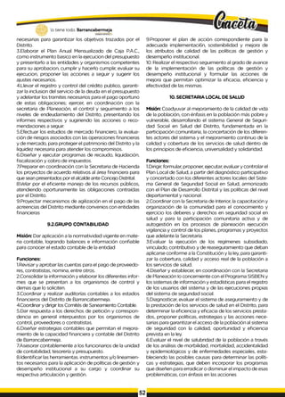 necesarias para garantizar los objetivos trazados por el
Distrito.
3.Elaborar el Plan Anual Mensualizado de Caja P.A.C.,
como instrumento basico en la ejecucion del presupuesto
y presentarlo a las entidades y organismos competentes
para su aprobacion, cumplir y hacerlo cumplir, evaluar su
ejecucion, proponer las acciones a seguir y sugerir los
ajustes necesarios.
4.Llevar el registro y control del crédito publico, garanti­
zar la inclusion del servicio de la deuda en el presupuesto
y adelantar los tramites necesarios para el pago oportuno
de estas obligaciones; ejercer, en coordinación con la
secretaria de Planeación, el control y seguimiento a los
niveles de endeudamiento del Distrito, presentando los
informes respectivos y sugiriendo las acciones o reco­
mendaciones a seguir.
5.Efectuar los estudios de mercado financiero, la evalua­
ción de riesgos asociados con las operaciones financieras
y de mercado, para proteger el patrimonio del Distrito y la
liquidez necesaria para atender los compromisos.
6.Diseñar y ejecutar programas de recaudo, liquidación,
fiscalización y cobro de impuestos.
7Preparar en coordinación con la Secretaria de Hacienda
los proyectos de acuerdo relativos al área financiera para
que sean presentados por el alcalde ante Concejo Distrital.
8Velar por el eficiente manejo de los recursos públicos,
atendiendo oportunamente las obligaciones contraídas
por el Distrito.
9.Proyectar mecanismos de agilización en el pago de las
acreencias del Distrito mediante convenios con entidades
financieras
9.2.GRUPO CONTABILIDAD
Misión: Dar aplicación a la normatividad vigente en mate­
ria contable, logrando balances e información confiable
para conocer el estado contable de la entidad
Funciones:
1.Revisar y aprobar las cuentas para el pago de proveedo­
res, contratistas, nomina, entre otros.
2.Consolidar la información y elaborar los diferentes infor­
mes que se presentan a los organismos de control y
demas que lo soliciten.
3.Coordinar y realizar auditorías contables a los estados
financieros del Distrito de Barrancabermeja.
4.Coordinar y dirigir los Comités de Saneamiento Contable.
5.Dar respuesta a los derechos de petición y correspon­
dencia en general interpuestos por los organismos de
control, proveedores o contratistas.
6.Diseñar estrategias contables que permitan el mejora­
miento de la capacidad financiera y contable del Distrito
de Barrancabermeja.
7.Asesorar contablemente a los funcionarios de la unidad
de contabilidad, tesorería y presupuesto.
8.Identificar las herramientas. instrumentos y/o lineamien-
tos necesarios para la aplicación de políticas de gestión y
desempeño institucional a su cargo y coordinar su
respectiva articulación y gestión.
9.Proponer el plan de acción correspondiente para la
adecuada implementaci6n, sostenibilidad y mejora de
los atributos de calidad de las políticas de gestión y
desempeño institucional.
10. Realizar el respectivo seguimiento al grado de avance
de la implementación de las políticas de gestión y
desempeño institucional y formular las acciones de
mejora que permitan optimizar la eficacia, eficiencia y
efectividad de las mismas.
10. SECRETARIA LOCAL DE SALUD
Misión: Coadyuvar al mejoramiento de la calidad de vida
de la población, con énfasis en la población más pobre y
vulnerable, desarrollando el sistema General de Seguri­
dad Social en Salud del Distrito, fundamentada en la
participación comunitaria, la concertación de los diferen­
tes actores del sistema y el mejoramiento continuo de la
calidad y cobertura de los servicios de salud dentro de
los principios de eficiencia, universalidad y solidaridad.
Funciones:
1.Dirigir, formular, proponer, ejecutar, evaluar y controlar el
Plan Local de Salud, a partir del diagnóstico participativo
y concertado con los diferentes actores locales del Siste­
ma General de Segundad Social en Salud, armonizado
con el Plan de Desarrollo Distrital y las políticas del nivel
departamental y nacional.
2.Coordinar con la Secretaria de Interior, la capacitación y
organización de la comunidad para el conocimiento y
ejercicio los deberes y derechos en seguridad social en
salud y para la participación comunitaria activa y de
autogestión en los procesos de planeación ejecución
vigilancia y control de los planes, programas y proyectos
que adelante la Secretaría.
3.Evaluar la ejecución de los regímenes subsidiado,
vinculado, contributivo y de reaseguramiento que deban
aplicarse conforme a la Constitución y la ley, para garanti­
zar la cobertura, calidad y acceso real de la población a
los servicios de salud.
4.Diseñar y establecer, en coordinación con la Secretaria
de Planeación Io concerniente con el Programa SISBEN y
los sistemas de información y estadísticas para el registro
de los usuarios del sistema y de las ejecuciones propias
del sistema de segundad social.
5.Diagnosticar, evaluar el sistema de aseguramiento y de
la prestación de los servicios de salud en el Distrito, para
determinar la eficiencia y eficacia de los servicios presta­
dos, proponer políticas, estrategias y las acciones nece­
sarias para garantizar el acceso de la población al sistema
de seguridad con la calidad, oportunidad y eficiencia
prevista en la ley.
6.Evaluar el nivel de salubridad de la población a través
de los análisis de morbilidad, mortalidad, accidentalidad
y epidemiológicos y de enfermedades especiales, esta­
bleciendo las posibles causas para determinar las políti­
cas y estrategias, que deben incorporar los programas
que diseñen para erradicar o disminuir el impacto de esas
problemáticas, con énfasis en las acciones
 