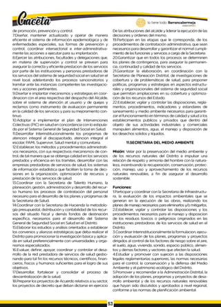 lo tiene todo. Barrancabermeja
G
O
B
IERN
ODISTRITAL
de promoción, prevención y control.
7.Diseñar, mantener actualizado y operar de manera
eficiente el sistema de información epidemiológica y de
enfermedades especiales, sus formas de prevención y
control; coordinar intersectorial e inter-administrativa-
mente las acciones a ejecutar para su implantación.
8.Ejercer las atribuciones, facultades y delegaciones que,
en materia de supervisión y control se prevean para
asegurar la correcta y eficiente prestacion de los servicios
por parte de las instituciones y personas prestadoras de
los servicios del sistema de seguridad social en salud en el
nivel local, adelantando los procesos sancionatorios y
lramitar ante las instancias competentes las investigacio­
nes y acciones pertinentes.
9.Diseñar e implantar mecanismos y estrategias en coor-
dinacion con el area respectiva del despacho del Alcalde,
sobre el sistema de atención at usuario y de quejas y
reclamos como instrumento de evaluacion permanente
en la calidad de los servicios y para su mejoramiento con­
tinuo.
10.Adoptar e implementar el plan de Intervenciones
Colectivas (PIC) en salud en concordancia con lo estipula­
do por el Sistema General de Seguridad Social en Salud.
11.Desarrollar lnterinstitucionalmente los programas de
atencion integral al discapacitado, atencion integral al
escolar, PAMI, Supervivir, Salud mental y comunitaria.
12.Establecer, los métodos y procedimientos administrati­
vos necesarios, con sus respectivos mecanismos de con­
trol, de tal manera que se obtenga calidad en los servicios
prestados y eficiencia en los tramites, desarrollar con las
empresas prestadoras de servicios de salud, los sistemas
de información estadística que faciliten la toma de deci­
siones en la organización, optimización de recursos y
prestación de los servicios de salud.
13.Coordinar con la Secretaria de Talento Humano, la
planeación, gestión, administración y desarrollo del recur­
so humano los procesos de contratación del personal
necesario para el desarrollo de los planes y programas de
la Secretaria de Salud.
14.Coordinar con la Secretaria de Hacienda la metodolo­
gía presupuestal, distribución y contabilidad de los recur­
sos del situado fiscal y demás fondos de destinación
específica, necesarios para el desarrollo del Sistema
General de Segundad Social en Salud en el Distrito.
15.Elaborar los estudios y análisis orientados a establecer
los convenios y alianzas estratégicas que deba realizar el
Distrito para promocionar la investigación básica y aplica­
da en salud preferencialrnente con universidades y orga­
nismos especializados.
16.Evaluar, definir, apoyar, coordinar y controlar el desa­
rrollo de la red prestadora de servicios de salud gestio­
nando para tal fin los recursos técnicos, científicos, finan­
cieros, fisicos y humanos suficientes para el logro de sus
objetivos.
17.Desarrollar, fortalecer y consolidar el proceso de
descentralización de la salud.
18.Preparar los proyectos de Acuerdo relativos a su sector,
los proyectos de decreto que deban dictarse en ejercicio
De las atribuciones del alcalde y liderar la ejecución de las
decisiones y ordenes del mismo.
19.Participan en las etapas que le corresponda, de los
procedimientos de contratación administrativa, que sean
necesarios para desarrollar y garantizar el normal cumpli­
miento de las funciones y servicios a cargo de la Secretaria.
20.Garantizar que en todos los procesos se determinen
los planes de contingencia, para asegurar la permanen­
cia, continuidad y calidad de los servicios.
21.Garantizar la elaboración, en coordinación con la
Secretaria de Planeación Distrital, de investigaciones de
cobertura y de problemáticas de salud, para proponer
políticas, programas y estrategias en aspectos estructu­
rales y organizacionales del sistema de seguridad social
que permitan ampliaciones en su cobertura y optimiza­
ción de los recursos del Estado.
22.Establecer, vigilar y controlar las disposiciones, regla­
mentos, procedimientos, indicadores y estandares de
saneamiento y medio ambiente necesarios para garanti­
zar el funcionamiento en términos de calidad y salud a los
establecimientos publicos y privados que dentro del
objeto de sus actividades industriales y comerciales
manipulen alimentos, agua, el manejo y disposición de
los desechos solidos y Iíquidos.
11.SECRETARIA DEL MEDIO AMBIENTE
Misión: Velar por la preservación del medio ambiente y
de los recursos naturales del Distrito e impulsar una
relación de respeto y armonía del hombre con la natura­
leza, incentivando la recuperación, conservación, protec­
ción, manejo, uso y aprovechamiento de los recursos
naturales renovables, a fin de asegurar el desarrollo
sostenible.
Funciones:
1.Participar y coordinar con la Secretaria de Infraestructu­
ra, la evaluación de los impactos ambientales que se
generan en la ejecución de las obras, realizando los
planes de manejo necesarios para eliminarlos y/o mitigarlos.
2.Establecer, vigilar y controlar las disposiciones y los
procedimientos necesarios para el manejo y disposicion
de los residuos toxicos o peligrosos originados en las
instituciones prestadoras de los servicios de salud en el
Distrito.
3.Coordinar Interinstitucionalmente la formulacion, ejecu­
ción y evaluación de los planes, programas y proyectos
dirigidos al control de los factores de riesgo sobre el aire,
el suelo, agua, vivienda, sonido, espacio público, alimen­
tos y demas factores y vectores que afecten la salud.
4.Estudiar y promover con sujeción a las disposiciones
legales reglamentarias superiores, las normas necesarias
para el control, la conservación y la defensa del Medio
Ambiente y el patrimonio ecológico del Distrito.
5.Promover y recomendar a la Administración Distrital, la
adopción de los planes, programas y proyectos de desa­
rrollo ambiental y de los recursos naturales renovables
que hayan sido discutidos y aprobados a nivel regional,
conforme a las normas de planificación ambiental.
53
 