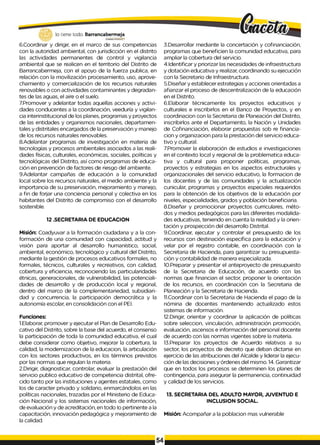 lo tiene todo. Barrancabermeja
GOBERNODBTRITAlO
6.Coordinar y dirigir, en el marco de sus competencias
con la autoridad ambiental, con jurisdicción en el distrito
las actividades permanentes de control y vigilancia
ambiental que se realicen en el territorio del Distrito de
Barrancabermeja, con el apoyo de la fuerza publica, en
relación con la movilización procesamiento, uso, aprove­
chamiento y comercialización de los recursos naturales
renovables o con actividades contaminantes y degradan­
tes de las aguas, el aire o el suelo.
7Promover y adelantar todas aquellas acciones y activi­
dades conducentes a la coordinación, veeduría y vigilan­
cia interinstitucional de los planes, programas y proyectos
de las entidades y organismos nacionales, departamen­
tales y distritales encargados de la preservación y manejo
de los recursos naturales renovables.
8.Adelantar programas de investigación en materia de
tecnologías y procesos ambientales asociados a las reali­
dades físicas, culturales, económicas, sociales, políticas y
tecnológicas del Distrito, así como programas de educa­
ción en prevención de factores de riesgo del ambiente.
9.Adelantar campañas de educación a la comunidad
local sobre los recursos naturales, el medio ambiente y la
importancia de su preservación, mejoramiento y manejo,
a fin de forjar una conciencia personal y colectiva en los
habitantes del Distrito de compromiso con el desarrollo
sostenible.
12 .SECRETARIA DE EDUCACION
Misión: Coadyuvar a la formación ciudadana y a la con­
formación de una comunidad con capacidad, actitud y
visión para aportar al desarrollo humanístico, social,
ambiental, económico, tecnológico y cultural del Distrito,
mediante la gestión de procesos educativos formales, no
formales, técnicos, culturales y recreativos, con calidad,
cobertura y eficiencia, reconociendo las particularidades
étnicas, generacionales, de vulnerabilidad, las potenciali­
dades de desarrollo y de producción local y regional,
dentro del marco de la complementariedad, subsidiari-
dad y concurrencia, la participación democrática y la
autonomía escolar, en consolidación con el PEI.
Funciones:
1.Elaborar, promover y ejecutar el Plan de Desarrollo Edu­
cativo del Distrito, sobre la base del acuerdo, el consenso
la participación de toda la comunidad educativa, el cual
debe considerar como objetivo, mejorar la cobertura, la
calidad, la modernizacion de la educacion, la articulación
con los sectores productivos, en los términos previstos
por las normas que regulan la materia.
2.Dirigir, diagnosticar, controlar, evaluar la prestación del
servicio publico educativo de competencia distrital, ofre­
cido tanto por las instituciones y agentes estatales, como
los de caracter privado y solidario, enmarcándolos en las
políticas nacionales, trazadas por el Ministerio de Educa­
ción Nacional y los sistemas nacionales de información,
de evaluación y de acreditación, en todo Io pertinente a la
capacitación, innovación pedagógica y mejoramiento de
la calidad.
3.Desarrollar mediante la concertación y cofinanciación,
programas que beneficien la comunidad educativa, para
ampliar la cobertura del servicio.
4.Identificar y priorizar las necesidades de infraestructura
y dotación educativa y realizar, coordinando su ejecución
con la Secretario de Infraestructura.
5.Diseñar y establecer estrategias y acciones orientadas a
afianzar el proceso de descentralización de la educación
en el Distrito.
6.Elaborar técnicamente los proyectos educativos y
culturales e inscribirlos en el Banco de Proyectos, y en
coordinacion con la Secretaria de Planeación del Distrito,
inscribirlos ante el Departamento, la Nación y Unidades
de Cofinanciación, elaborar propuestas sob re financia-
cion y organizacion para la prestación del servicio educa­
tivo y cultural.
7.Promover la elaboración de estudios e investigaciones
en el contexto local y regional de la problematica educa­
tiva y cultural para proponer políticas, programas,
proyectos y estrategias en los aspectos estructurales y
organizacionales del servicio educativo, la formacion de
los docentes y de las comunidades y la actualización
cunicular, programas y proyectos especiales requeridos
para la obtención de los objetivos de la educación por
niveles, especialidades, grados y población beneficiaria.
8.Diseñar y promocionar proyectos curriculares, méto­
dos y medios pedagógicos para las diferentes modalida­
des educativas, teniendo en cuenta la realidad y la orien­
tación y prospección del desarrollo Distrital.
9.Coordinar, ejecutar y controlar el presupuesto de los
recursos con destinación específica para la educación y
velar por el registro contable, en coordinación con la
Secretaria de Hacienda, para garantizar su presupuesta-
ción y contabilidad de manera especializada.
10.Preparar y presentar el anteproyecto de presupuesto
de la Secretaria de Educación, de acuerdo con las
normas que financian el sector, proponer la orientación
de los recursos, en coordinación con la Secretaria de
Planeación y la Secretaria de Hacienda.
11.Coordinar con la Secretaria de Hacienda el pago de la
nómina de docentes manteniendo actualizado estos
sistemas de información.
12.Dirigir, orientar y coordinar la aplicación de políticas
sobre seleccion, vinculación, administración promoción,
evaluación, ascensos e información del personal docente
de acuerdo con las normas vigentes sobre la materia.
13.Preparar los proyectos de Acuerdo relativos a su
sector, los proyectos de decreto que deban dictarse en
ejercicio de las atribuciones del Alcalde y liderar la ejecu­
ción de las decisiones y órdenes del mismo. 14. Garantizar
que en todos los procesos se determinen los planes de
contingencia, para asegurar la permanencia, continuidad
y calidad de los servicios.
13. SECRETARIA DEL ADULTO MAYOR, JUVENTUD E
INCLUSION SOCIAL.
Misión: Acompañar a la poblacion mas vulnerable
 