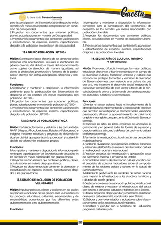 para la participación del Secretario(a) de despacho en los
comités y/o mesas relacionadas con poblacion en condi-
cion de discapacidad.
2.Proyectar Ion documentos que antienen políticas,
planes, actualizaciones en materia de Discapacidad.
3.Proyectar los documentos que contienen la planeacion
y estructuración de espacios, eventos, capacitaciones
dirigidos a la poblacion en condicion de discapacidad.
13.4.GRUPO POBLACION LGTBIQ+
Misión: Garantizar el goce efectivo de los derechos de las
personas con orientaciones sexuales e identidades de
género diversas del distrito a través del reconocimiento
como sujetes de derechos de manera igualitaria, así
como la proteccion, promoción y fomento de la partici­
pación efectiva con enfoque de género, diferencial y terri­
torial.
Funciones:
1.Acompañar y mantener a disposición la información
pertinente para la participación del Secretario(a) de
despacho en los comités y/o mesas relacionadas con
población LGTBIQ+
2.Proyectar los documentos que contienen políticas,
planes, actualizaciones en materia de poblacion LGTBIQ+
3.Proyectar los documentos que contienen la planeación
y estructuración de espacios, eventos, capacitaciones
dirigidos a la población LGTBIQ+
13.5.GRUPO DE POBLACION ETNICA
Misión: Fortalecer, fomentar y visibilizar a las comunidades
NARP (Negras, Afrocolombianas, Raizales y Palanqueras) e
indígena mediante iniciativas y proyectos de desarrollo de
alcance distrital que garanticen la promoción y sostenibili-
dad de los valores y las tradiciones propias.
Funciones:
1.Acompañar y mantener a disposicion la informacion perti­
nente para la participación del Secretario(a) de despacho en
los comités y/o mesas relacionadas con grupos étnicos.
2.Proyectar los documentos que contienen políticas, planes,
actualizaciones en materia de grupas étnicos.
3.Proyectar los documentos que contienen la planeacion y
estructuración de espacios, eventos, capacitaciones dirigi­
dos a los grupos étnicos.
13.6.GRUPO DE INCLUSION DE POBLACION
VULNERABLE
Misión: lmpulsar políticas, planes y acciones en los cuales
se procure la inclusión de los grupos mas vulnerables en
los procesos educativos, culturales, empresariales y de
empleabilidad adelantados por los diferentes entes
gubernamentales o no gubernamentales
Funciones:
1.Acompañar y mantener a disposición la información
pertinente para la participación del Secretario(a) de
despacho en los comités y/o mesas relacionadas con
población vulnerable.
2.Proyectar los documentos que contienen políticas,
planes, actualizaciones en materia de población vulnera­
ble.
3. Proyectar los documentos que contienen la planeación
y estructuración de espacios, eventos, capacitaciones
dirigidos a la población vulnerable.
14. SECRETARÍA DE CULTURA, TURISMO
Y PATRIMONIO
Misión: Promover, difundir, investigar, formular politicas,
establecer directrices y fijar lineamientos en el campo de
la diversidad cultural, formacion artistica y cultural que
reconozcan, protejan, fomenten y visibilicen la diversidad
de Barrancabermeja, promoviendo una cultura de paz
que a su vez incentive el desarrollo social, mejorando la
capacidad competitiva de este sector a través de la con­
solidación de la oferta y la demanda de nuestros produc­
tos culturales, turísticos y patrimoniales.
Funciones:
I.Orientar el sector cultural, hacia el fortalecimiento de la
identidad cultural, implementando y consolidando procesos
que permitan la investigación, el reconocimiento, valoracion,
preservación, difusión y aprovechamiento del patrimonio
tangible e intangible con que cuenta el Distrito de Barranca-
bermeja.
2.Promover las artes, las letras, el folclore, las artesanías, la
gastronomía y en general, todas las formas de expresion y
creacion artistica, asícomo ladefensa del patrimonio cultural
de Barrancabermeja.
3.Fomentar la investigación cultural desde una perspectiva
multidisciplinaria.
4.Facilitar la divulgación de expresiones artísticas, folclóricas
y artesanales del Distrito, en eventos de intercambio cultural
a nivel regional, nacional e internacional.
5.Propiciar procesos de investigación y apropiación social
del patrimonio material e inmaterial del Distrito.
6.Consolidar el sistema de información cultural y turística con
el propósito de construir indicadores sobre el comporta­
miento de los sectores cultura y turismo en la ciudad de
Barrancabermeja.
7.Adelantar la gestión ante las entidades del orden nacional
para mejorar la infraestructura y los atractivos turisticos y
culturales de interés general.
8.Gestionar convenios de asociación publico-privada, con el
objeto de mejorar y restaurar la infraestructura del sector,
con destino a proyectos culturales y turísticos en el Distrito.
9.Planear, organizar, dirigir, ejecutar y controlar la realización
de eventos culturales institucionalizados en el Distrito.
10.Elaborary promover estudios e indicadores sobre el com­
portamiento de los sectores cultural y turístico.
II.Coordinar y ejecutar con la Secretaria de educación,
programas culturales y de
 