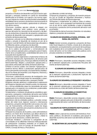 proyectos e iniciativas de desarrollo rural para el sector agro­
pecuario y pesquero, teniendo en cuenta las necesidades
identificadas en el Distrito, con sujeción a las normas vigen­
tes, que mejoren los niveles de productividad sostenibilidad y
rentabilidad de los procesos productivos promocionando la
participación de la comunidad y gestionando la cofinancia-
ción de los mismos.
2.Promover, coordinar, ejecutar, articular e integrar con
diferentes entidades tanto publicas como privadas y
gremios del sector los mecanismos de asociación y de alian­
zas de productores el desarrollo de proyectos, programas e
iniciativas de desarrollo rural, pesquero y agropecuario para
el Distrito de Barrancabermeja.
3.Gestionar y articular con las diferentes entidades del sector
publico y privado el desarrollo de iniciativas en pro de la
poblacion rural del Distrito de Barrancabermeja articulado a
los diferentes planes y programas de desarrollo.
4.Propiciar la adecuada articulacion de los diferentes eslabo­
nes de la cadena de producción y comercialización de
bienes y servicios agropecuarios y pesqueros para el mejora­
miento de la competitividad y sostenibilidad del sector en la
busqueda de la equidad rural.
5.Gestionar, Diseñar, reglamentar e implementar el Banco de
Maquinaria Agropecuaria, Agroindustrial y de servicios para
el Desarrollo Agropecuario y Rural que adelanta el Distrito de
Barrancabermeja, dirigido a productores agropecuarios y
pescadores artesanales del Distrito de Barrancabermeja.
6.Prestar el servicio público de Extensión Agropecuaria y
asistencia técnica directa a productores agropecuarios de
forma permanente armonizado a los lineamientos estableci­
dos en los Planes de Desarrollo Local, Regional y Nacional, y
en la normatividad vigente.
7Promover y gestionar los procesos de investigación, inno-
vacion, ciencia y tecnología segun las necesidades y poten­
cialidades del sector agropecuario y pesquero Distrital.
8.Elaborar, articular, gestionar e implementar la elaboración
del Programa Agropecuario Distrital acorde a los lineamien-
tos y normas establecidas segun las necesidades del sector
agropecuario y en especial a sus condiciones y potencialida­
des productivas y agroecológicas.
9.Implementar y mantener actualizada las estadísticas agro­
pecuarias y pesqueras e indicadores del sector para facilitar
el seguimiento, el control y toma de decisiones, así como la
presentación de los informes respectivos.
10.Gestionar ante las entidades publicas y privadas compe­
tentes del orden local, regional, nacional e internacional,
programas y proyectos de desarrollo rural, acceso a los siste­
mas de financiamiento, cofinanciación, capital de riesgo,
capital semilla y garantías para proyectos productivos en los
sectores de su competencia.
11.Preparar los proyectos de Acuerdo y actos administrativos
relativos a la misión de la Secretaria, que deban dictarse en
ejercicio de las atribuciones legales del Distrito y liderar la
ejecucion de las decisiones y ordenes del mismo.
12.Articular, fortalecer y promover la autogestión de las
comunidades en las diferentes instancias institucionalizadas
de participación ciudadana existentes en el Distrito de
Barrancabermeja, como el Concejo de Desarrollo Rural —
CMDR y Concejo de Pesca y Piscicultura y
sus diferentes comités de trabajo.
13.Apoyar los programas y proyectos de inversión propues­
tos por el Comité de Seguridad Alimentaria y Nutricio-
nal-CMSAN del Distrito de Barrancabermeja.
14.Proponer e implementar las políticas sobre el ordena­
miento social y de la propiedad rural territorial de acuerdo
con el uso de los suelos tendientes a lograr el desarrollo
económico y productivo de los productores del sector rural
en el Distrito.
15.Desarrollar las demas funciones inherentes a la naturaleza.
objetivos y propósito de la secretaría.
15.1.GRUPO DE DESARROLLO RURAL INTEGRAL - SOY
RURAL DEL DISTRITO
Misión: Generar acciones, programas y proyectos de Desa­
rrollo Rural Integral en el Distrito a través de la articulacion,
socialización, acompañamiento y promoción de la participa­
ción ciudadana de la comunidad rural, gremios y organiza­
ciones del sector, con las instituciones tanto publicas como
privadas existentes en el distrito.
15.2.GRUPO DE DESARROLLO PECUARIO
Misión: Promover y desarrollar acciones integrales a través
de la extensión agropecuaria a productores Pecuarios del
Distrito de Barrancabermeja.
15.3.GRUPO DE DESARROLLO AGRICOLA
Misión: Promover y desarrollar acciones integrales a través
de la extensión agropecuaria a productores Agrícolas del
Distrito de Barrancabermeja.
15.4.GRUPO DE DESARROLLO PESQUERO Y ACUICOLA
Misión: Promover y desarrollar acciones integrales a” través
de la extensión agropecuaria a pescadores artesanales y
productores acu ícolas del Distrito de Barrancabermeja.
15.5GRUPO DE DESARROLLO COMPETITIVO
Y AGROINDUSTRIAL
Misión: Promover y desarrollar acciones integrales a través
de la extensión agropecuaria para el desarrollo competitivo
y agroindustrial del sector rural del Distrito de Barrancaber-
meja.
15.6.GRUPO DE FORTALECIMIENTO INSTITUCIONAL Y
ADMINISTRATIVO
Misión: Liderar y ejecutar las acciones administrativas, finan­
cieras, jurídicas y de atención al ciudadano, para apoyar el
desarrollo económico del sector rural del Distrito de Barran-
cabermeja.
16. SECRETARIA DE LAS MUJERES Y LA FAMILIA:
 