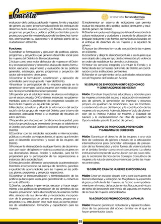 evaluacion de la política publica de mujeres, familia y equidad
de género, asi como la transversalización de los enfoques de
derechos de las mujeres, los niños y la familia, en los planes,
programas, proyectos y politicas públicas distritales para la
proteccion, garantía y materializacion de los derechos huma­
nos, promoviendo su autonomía y el ejercicio pleno de su
ciudadanía en el Distrito.
Funciones:
1.Coordinar la formulacion y ejecucion de políticas, planes,
programas y proyectos que generen desarrollo social para
las mujeres del Distrito de Barrancabermeja.
2.Actuar como ente rector del sector de mujeres en el Distri­
to y en especial, liderary orientar lasetapas de diseño, formu-
lacion, ejecucion, seguimiento y evaluación de las politicas
generales, estrategias, planes, programas y proyectos del
sector administrativo de mujeres.
3.Coordinar la formulación, coordinación y ejecución de
actividades para los grupos de mujer del Distrito.
4.Incentivar la participacion de la empresa privada en la
generacion de empleo para las mujeres por medio de accio­
nes de responsabilidad social empresarial.
5.Propender por el establecimiento de alianzas estratégicas
con el sector privado, ONG y demas instancias no gubema-
mentales, para el cumplimiento de programas sociales en
favor de las mujeres y la equidad de género.
6.Recolectar, actualizar y difundir la informacion del sector
social y de los grupos de mujer del Distrito para la toma de
decisiones adecuada frente a la inversión de recursos en
estos sectores.
7.Propender por el acceso en condiciones de equidad, para
todos los proyectos que, en materia de mujer, se adelante en
el Distrito por parte del Gobierno nacional, departamental y
Distrital.
8.Coordinar con las entidades nacionales e internacionales,
públicas y privadas correspondientes, el apoyo que brinden
para el desarrollo económico y social de las mujeres del
Distrito.
9.Promover la eliminación de cualquier forma de discrimina­
ción por razón del género y violencia contra las mujeres en
sus diversidades étnicas, raciales y culturales, para tal fin
propenderá por la participación de las organizaciones e
instancias de la sociedad civil.
10.Articularcon las diferentes sectoriales de laadministración
Distrital la incorporacion del enfoque de derechos, garantias
e igualdad de oportunidades para las mujeres, en las políti­
cas, planes, programas y proyectos respectivos.
11.Coordinar la transversalización y territorialización de las
políticas publicas para las mujeres garantizando su cobertura
en todo el Distrito.
12.Diseñar, coordinar, implementar, ejecutar y hacer segui­
miento a las politicas de promoción de los derechos de las
mujeres, prevención de los diversos tipos de violencia contra
ellas, atencion de sus demandas y necesidades, incorpora-
cion de la perspectiva de género en planes, programas y
proyectos y su articulación en el nivel local, así como proce­
sos de sensibilización, formación y capacitación para las
mujeres.
lo tiene todo. Barrancabermeja
GOBIERNODISTRITAlO
13.Implementar un sistema de indicadores que permita
evaluar los impactos de la política publica de mujeres y equi­
dad de género del Distrito.
14.Diseñare impulsarestrategias para latransformación de la
cultura institucional y ciudadana a través de la utilización de
lenguaje incluyente y de formas comunicativas basadas en
el enfoque de derechos de las mujeres y la equidad de
género.
15.Apoyar las diferentes formas de asociación de las mujeres
en el Distrito.
16.Coordinar y dirigir la atención oportuna a las mujeres que
sean objeto de cualquier tipo de discriminación y/o violencia
en orden de restablecer los derechos vulnerados.
17Prestar los servicios integrales a la Mujer, la Familia y la
Niñez desde las Comisarias de Familia del Distrito, en coordi­
nación con las instituciones pertinentes.
18.Atender el cumplimiento de las actividades relacionadas
con el Programa de Familias en Accion.
16.1.GRUPO DE EMPODERAMIENTO ECONOMICO
Y GENERACION DE BIENESTAR
Misión: Construir trayectorias educativas y laborales para
las mujeres a través del acceso a educación sin estereoti­
pos de género, la generación de ingresos y recursos
propios en igualdad de condiciones que los hombres,
considerando el uso del tiempo y la contribución de las
mujeres a la economía. Además, liderar el ciclo de planea­
ción de la Politica Publica de Mujeres y Equidad de
Género y la implementación del Plan de Igualdad de
Oportunidades para la Equidad de género.
16.2.GRUPO DE PROMOCION, PREVENCIÓN
Y GARANTIA DE DERECHOS
Misión: Garantizar el derecho de las mujeres a una vida
libre de violencias de género a través de la articulación
interinstitucional para concretar estrategias de preven­
ción de los feminicidios y otras formas de violencia tanto
en el ámbito familiar como en el comunitario. La oferta
institucional comprende la articulación con las casas refu­
gio, la secretaria técnica de los Consejos Consultivos de
mujeres y la ruta de atención a violencias contra las muje­
res entre otras.
16.3.GRUPO CASA DE MUJERES EMPODERADAS
Misión: Crear un espacio seguro por y para las mujeres de
Barrancabermeja y la Región del Magdalena que permita
el goce y disfrute de las mujeres, as f como su empodera-
miento en el marco de las autonomías física, económica y
de toma de decisiones por medio de la puesta en marcha
de la casa de mujeres empoderadas.
16.4.GRUPO DE PROMOCION DE LA FAMILIA
Misión: Prevenir, garantizar, restablecer y reparar los dere­
chos de las personas del núcleo familiar en el que se
hayan presentados casos
59
 