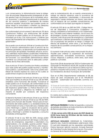 y en consecuencia, la Administración tiene la obliga­
ción de proceder diligentemente protegiendo el inte­
rés general, bajo los principios de la moralidad, efica­
cia, economía, y celeridad garantizando la prestación
de Jos servicios públicos y atendiendo de manera
oportuna aquellas situaciones que puedan poner en
grave riesgo la comunidad o vulneren sus derechos
efectivos, previniendo situaciones catastróficas.
De conformidad con el numeral 2 del artículo 315 de la
Constitución Política, son atribuciones del alcalde:
"Conservar el orden público en el municipio, de con­
formidad con la ley y las instrucciones y ordenes que
reciba del Presidente de la República y del respectivo
gobernador”.
De acuerdo con el artículo 209 de la Constitución Polí­
tica, la función administrativa esté al servicio de los
intereses generales y se desarrolla con fundamento en
los principios de igualdad, moralidad, eficacia, econo­
mía, celeridad, imparcialidad y publicidad, mediante la
descentralización, la delegación y la desconcentración
de funciones. Las autoridades administrativas deben
coordinar sus actuaciones para el adecuado cumpli­
miento de los fines del Estado.
Que el artículo 37 de la Constitución Política establece
que, toda parte del pueblo puede reunirse y manifes­
tarse pública y pacíficamente. Sólo la ley podrá esta­
blecer de manera expresa los casos en los cuales se
podrá limitar el ejercicio de este derecho.
El literal b) Numeral 1del artículo 29 de la Ley 1551 de
2012 que modifica el artículo 91 de la Ley 136 de 1994,
establece como funciones del alcalde, "Conservar el
orden público en el municipio, de conformidad con la
ley y las instrucciones del Presidente de la República y
del respectivo gobernador. La Policía Nacional cum­
plirá con prontitud y diligencia las Ordenes que le
imparta el alcalde por conducto del respectivo
comandante
El literal b) Numeral 2 del artículo 29 de la Ley 1551 de
2012 que modifica el articulo 91 de la Ley 136 de 1994,
señala como función del Alcalde: "Dictar para el man­
tenimiento del orden público o su restablecimiento de
conformidad con la ley. si fuera del caso, medidas tales
como: Restringir y vigilar la circulación de las perso­
nas por vías y lugares públicos; Decretar el toque de
queda y Restringir o prohibir el expendio y consumo
de bebidas embriagantes”
El artículo 14 de la Ley 1801 de 2016, otorga poder
extraordinario pare prevención del riesgo o ante situa­
ciones de emergencia, seguridad y calamidad a los
gobernadores y los alcaldes, quienes podrán "dispo­
ner de acciones transitorias de Policía, ante situacio­
nes extraordinarias que puedan amenazar o afectar
gravemente a la población, con el propósito de preve­
nir las consecuencias negativas
lo tiene todo. Barrancabermeja
GO
BIERNODUTOTAlO
ante la materialización de un evento amenazante o
mitigar los efectos adversos ante la ocurrencia de
desastres, epidemias, calamidades, o situaciones de
seguridad o media ambiente; así mismo, para dismi­
nuir el impacto de sus posibles consecuencias, de
conformidad con las leyes que regulan la materia."
El artículo 202 de la Ley 1801 de 2016 - Código Nacio­
nal de Seguridad y Convivencia Ciudadana— le
otorga competencia extraordinaria a los Gobernado­
res y Alcaldes para ordenar medidas, con el único fin
de proteger y auxiliar a las personas y evitar perjuicios
mayores, ante situaciones de emergencia y calamidad
que amenacen o afecten gravemente a la población y
con el propósito de prevenir el riesgo o mitigar los
efectos de epidemias, entre otros, y así disminuir el
impacto de sus posibles consecuencias, en su respec­
tivo territorio.
El numeral 4 del artículo antes mencionado faculta al
Alcalde para ordenar la suspensión de reuniones,
aglomeraciones, actividades económicas, sociales,
cívicas, religiosas o políticas, entre otras, sean estas
públicas o privadas.
Que el día 28 de diciembre de 2020 el Gobernador de
Santander Dr MAURICIO AGUILAR, expide el Decreto
No. 856 mediante el cual se declara la alerta roja hos­
pitalaria e imparte instrucciones y recomendaciones a
los mandatarios de doce municipios de Santander.
Que en el PMU Departamental celebrado el 06 de
enero de 2021, encabezado por el Dr. MAURICIO
AGULAR - Gobernador de Santander, conmina a lo
siguiente:
"El Toque de Queda debe continuar en todo el departamen­
to. Se restringe movilidad y se mantiene la ley seca desde el
viernes 8 de enero a las 10:00 de la noche hasta el martes 12
de enero a las 5:00 de la mañana "
En mérito de lo anterior, el Alcalde Distrital de
Barrancabermeja (e),
DECRETA
ARTICULO PRIMERO: Prohibir el expendio y consumo
de bebidas alcohólicas en todo el territorio del Distrito
de Barrancabermeja, iniciando:
• El día viernes ocho (08) de enero de 2021 desde las
22:00 horas hasta las 05:00am del día martes doce
(12) de enero de 2021.
ARTICULO SEGUNDO: ORDENAR EL FUNCIONA­
MIENTO DEL PUESTO DEMANDO UNIFICADO. PMU
El cual está integrado por las siguientes autoridades
Policía Nacional, ejército nacional, Armada Nacional
de Colombia,Fiscalía General de la nación, Procuradu­
ría General de la Nación,Defensoría del pueblo,
6
 