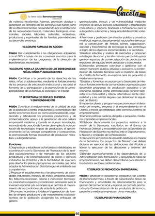 de violencia intrafamiliar. Ademas, promover, divulgar y
garantizar los derechos de las personas que hacen parte
de las diferentes familias propendiendo por la satisfacción
de las necesidades básicas, materiales, biologicas, emo­
cionales, sociales, laborales, culturales, recreativas,
productivas y espirituales de las familias, permitiéndoles
su desarrollo armónico.
16.5.GRUPO FAMILIAS EN ACCION
Mision: Dar cumplimiento a las obligaciones adquiridas
con el DPS a través de los convenios suscritos para la
implementación de los programas de la dirección de
transferencias monetarias.
16.6.GRUPO PARA LA GARANTIA DE LOS DERECHOS DE
NIÑAS, NIÑOS Y ADOLESCENTES
Misión: Contribuir a la garantía de los derechos de los
niños, niñas, y adolescentes, mediante el fortalecimiento
de los procesos de articulación institucional y sectorial, el
fomento de su participación y la promoción de la corres­
ponsabilidad de las familias, la sociedad y el Estado.
17. SECRETARIA DE EMPLEO, EMPRESA
Y EMPRENDIMIENTO
Misión: Contribuir al mejoramiento de la calidad de vida
de la población Distrito, impulsando la sostenibilidad del
sector economico local, asi como potencializando, orga­
nizando y articulando los procesos productivos y de
comercialización, apoyo a la generacion de una cultura
empresarial moderna y basada en nuevas tecnologías,
estimulando la creación de fuentes de empleo, la incorpo­
ración de tecnologías limpias de produccion, el aprove­
chamiento de las ventajas competitivas y comparativas,
la promocion de formas asociativas de producción renta­
bles y autogestionarias.
Funciones:
1.Diagnosticar y establecer las fortalezas y debilidades, en
coordinación con la Secretaria de Planeacion de la reali­
dad socioeconomica y de mercado de los sectores
productivos y de comercialización de bienes y servicios
instalados en el Distrito y de la factibilidad de inversion,
para diseñar los planes y programas sectoriales que deba
adoptar la Administracion Distrital segun el ambito de sus
competencias.
2.Propiciar el establecimiento y fortalecimiento de activi­
dades industriales, mineras, de medio ambiente, traspor­
tes, telecomunicaciones, ciencia e innovacion tecnologi-
ca, creando los espacios y condiciones necesarias para la
inversion nacional y/o extranjera que permita el mejora­
miento de las condiciones de vida de la población.
3.Promover, incentivar y fortalecer la generacion de fuen­
tes de empleo productivo y de mejoramiento socioeco-
nomico de la población acogiendo los enfoques de
género
generacionales, étnicos y de vulnerabilidad, mediante
procesos de apoyo, asesoria, capacitación y organización
comunitaria y solidaria, tendiente a fortalecerlas para la
autogestión, autonomía y búsqueda del desarrollo soste-
nible.
4.Promover y gestionar con el sector publico y privado a
nivel local, regional, departamental, nacional e internacio­
nal la consecución de fondos, bienes, capacitación,
asesoría y transferencia de tecnología la que contribuya
al logro de los objetivos encomendados a la Secretaria.
5.Realizar estudios y análisis de mercados y proponer
estrategias de accion y las alternativas que contribuyan a
generar espacios de comercialización de productos en
relaciones de equidad entre productor y consumidor.
6.Desarrollar, promover, coordinar y gestionar con el
sector financiero publico, privado y asociativo, la confor­
mación de capitales técnicos para la inversión, de líneas
de crédito de fomento, en especial para las pequeñas y
medianas empresas.
7.Diseñar y fomentar, en asocio con la Secretaria de Inte­
rior, el fortalecimiento de comunidades organizadas para
desarrollar programas de producción asociativa o de
economía solidaria, como estrategia para generar bien­
estar a la comunidad y ofrecer alternativas frente infor­
malidad y a las ofertas ilegales que deterioran la seguri­
dad del Distrito.
8.Imprentar planes y programas que promuevan el desa­
rrollo del empleo, empresa y el emprendimiento en el
Distrito, a través de estrategias tales como los centros de
emprendimiento.
9.Generar políticas publicas, dirigidas a pequeñas, media­
nas y grandes empresas locales.
10.Elaborar técnicamente los proyectos relativos a la
misión de la Secretaria, inscribirlos en el Banco de
Proyectos Distrital, y en coordinación con la Secretaria de
Planeación del Distrito inscribirlos ante el Departamento,
la Nacion y Unidades de Cofinanciación.
11.Preparar los proyectos de Acuerdo relativos a la mision
de la Secretaria, los proyectos de Decreto que deban
dictarse en ejercicio de las atribuciones del Alcalde y
liderar la ejecucion de las decisiones y órdenes del
mismo.
12.Brindar acompañamiento a las dependencias de la
Administración en la formulación y ejecución de rutas de
emprendimiento que deban desarrollarse para atender a
los distintos sectores poblacionales.
17.1.GRUPO DE PROMOCION EMPRESARIAL
Misión: Fortalecer el ecosistema productivo del Distrito
de Barrancabermeja, a través de capacitación, Iíneas de
financiación y actividades de relacionamiento para la
gestión del comercio local y regional, así como la promo­
ción y la Comercialización de los productos de la micro,
pequeña y mediana empresa en otros mercados.
17.2.GRUPO DE FINANCIACIÓN
 