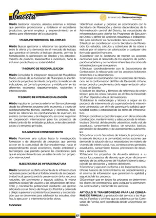 lo tiene todo. Barrancabermeja
G
O
BIERNOD
ISTRITAL..
Misión: Gestionar recursos, alianzas externas e internas
que permitan promocionar y fortalecer el ecosistema
productivo, generar empleos y emprendimiento en el
distrito para el bienestar de la ciudadanía.
17.3.GRUPO PROMOCION DEL EMPLEO
Misión: Buscar, gestionar y relacionar las oportunidades
entre la oferta y la demanda en el mercado de trabajo,
que garantice el derecho al trabajo decente, permita la
formalización, la generación de empleo y los estableci­
mientos de políticas, lineamientos e incentivos, hacia la
inclusion productiva y su sostenibilidad.
17.4.GRUPO DE REGIONALIZACIQN
Misión: Consolidar la integración regional del Magdalena
Medio, a través de la Asociacion de Municipios, la identifi-
cacion de proyectos de interés conjuntos, la medicion de
indicadores, así como la promocion y visibilizarían en los
diferentes escenarios departamentales, nacionales e
internacionales.
17.5.GRUPO DE INTERNACIONALIZACIÓN
Misión: Impulsar el comercio exterior en Barrancabermeja
desde los diferentes sectores de la economía, a través del
acompañamiento técnico, operativo y comercial, facili­
tando las relaciones, las oportunidades de inversión, los
eventos comerciales y de integración, asi como la gestión
en cooperación internacional para los proyectos de
interés tanto de las entidades publicas, entes descentrali­
zadas y la empresa privadas.
17.6.GRUPO DE EMPRENDIMIENTO
Misión: Promover una cultura hacia la investigación,
formacion y de desarrollo de proyectos que permita
activar en la comunidad de Barrancabermeja, hacia el
emprendimiento social, económico, medio ambiental y
tecnológico, que permita generar las condiciones para
que el emprendimiento sea un estilo de vida con proyec­
ción internacional.
18.SECRETARIA DE INFRAESTRUCTURA
Misión: Garantizar la oferta eficiente de la infraestructura
necesaria para contribuir al fortalecimiento de la competi-
tividad local, garantizando la preservación de los recursos
naturales, del patrimonio y espacio público, la mayor
cobertura social y de usuarios y las proyecciones de desa­
rrollo y crecimiento poblacional, mediante una gestión
articulada con el Banco de Proyectos Distrital y orientada
a dirigir, supervisar y controlar los convenios y la contrata­
ción que se determine para adelantar los estudios, dise­
ños, la ejecución e interventoría de las obras.
Funciones:
I.Identificar, evaluar y priorizar, en coordinación con la
Secretaria de Planeación y demas dependencias de la
Administración central del Distrito, las necesidades de
infraestructura para diseñar los Programas de Ejecucion
de Obras y definir las acciones requeridas e indispensa­
bles para satisfacer las necesidades de la comunidad.
2.Realizar en coordinacion con la Secretaria de Planea-
ción, los estudios, cálculos y coberturas de las obras a
realizar por el sistema de valorización o cualquier otra
forma de gestión financiera.
3.Coordinar con la Secretaria de Interior, las acciones
necesarias para el desarrollo de los aspectos de partici­
pación ciudadana y comunitaria inherentes a las obras de
infraestructura que Io requieran.
4.Efectuar, coordinadamente con la Subsecretaria de
Contratación, lo relacionado con los procesos licitatorios
inherentes a su dependencia.
5.Participar en coordinación con la secretaria de Planea-
cion, en la conformación del Plan de Desarrollo Urbano,
en su control y cumplimiento de la reglamentación urba­
nística del Distrito.
6.Realizar los diseños y términos de referencia de orden
técnico para las obras previstas en el Plan de Desarrollo
y/o Plan Operativo Anual de lnversiones.
7.Establecer la metodología y técnica a seguir en los
procesos de interventoría y/o supervisión de la interven-
toria contratada, con el fin de garantizar la calidad, opor­
tunidad, costos y estabilidad de las obras de infraestruc­
tura.
8.Dirigir, coordinar y controlar la ejecución de las obras de
construcción, mantenimiento y adecuacion de la infraes­
tructura Distrital, del desarrollo urbanístico, malla vial, de
acueducto, saneamiento basico, de servicios basicos,
prevención de desastres y de asentamientos subnorma­
les.
9.Coordinar con la Secretaria de Interior, la promoción y
la asesoría técnica a la comunidad, en las acciones que
demande la solución de sus necesidades en materia de
vivienda de interés social, vias, construcciones generales,
acueductos, saneamiento basico, prevencion de desas­
tres y servicios basicos.
10.Preparar los proyectos de Acuerdo relativos a su
sector, los proyectos de decreto que deban dictarse en
ejercicio de las atribuciones del Alcalde y liderar la ejecu­
ción de las decisiones y ordenes del mismo.
II.Coordinar y ejecutar conforme a los lineamientos de la
Oficina Asesora de Control Interno, los procedimientos y
el sistema de información que garanticen la agilidad y
seguridad de los procesos.
12.Garantizar que en todos los procesos se determinen
los planes de contingencia, para asegurar la permanen­
cia, continuidad y calidad de los servicios.
ARTICULO 11: TRANSITORIEDAD PARA LAS COMISA­
RIAS DE FAMILIA: La prestación del servicio a las Muje­
res, las Familias y la Niñez que se adelanta par las Comi­
sarias de Familia, seré coordinada desde la Secretaria del
Interior,
61
 