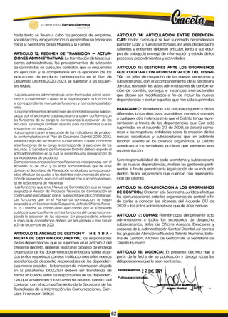 lo tiene todo. Barrancabermeja
GOBERNODOTRITAlO
hasta tanto se lleven a cabo los procesos de empalme,
socializacion y reorganización que permitan su transición
hacia la Secretaria de las Mujeres y la Familia.
ARTICULO 12: REGIMEN DE TRANSICION - ACTUA­
CIONES ADMINISTRATIVAS: La tramitación de las actua­
ciones administrativas, los procedimientos de selección
de contratistas en curso, los contratos que se encuentren
en ejecución y la competencia en la ejecucion de los
indicadores de producto contemplados en el Plan de
Desarrollo Distrital 2020-2023, se sujetarán a las siguien­
tes reglas:
-Las actuaciones administrativas seran tramitadas por el secre­
tario o subsecretario a quien se ie haya asignado la funcion en
el correspondiente manual de funciones y competencias labo­
rales.
-Los procedimientos de selección de contratistas seran adelan­
tados por el secretario o subsecretario a quien, conforme con
las funciones de su cargo le corresponda la ejecucion de los
recursos. Esta regla también aplicara para los contratos que se
encuentren en ejecución.
-La competencia en la ejecución de los indicadores de produc­
to contemplados en el Plan de Desarrollo Distrital 2020-2023,
estará a cargo del secretario o subsecretario a quien conforme
a las funciones de su cargo le corresponda la ejecución de los
recursos. El Secretario de Planeación Distrital debera expedir el
acto administrativo en la cual se especifique la reasignación de
los indicadores de producto.
Como consecuencia de las modificaciones incorporadas con el
Acuerdo 013 de 2020 y los actos administrativas que de él se
derivan, el Secretario de Planeación tendra bajo su responsabi­
lidad efectuar los ajustes a los distintos instrumentos de planea­
ción de la inversión, para lo cual contaré con el acompañamien­
to de la Secretaria de Hacienda.
-Las funciones que en el Manual de Contratación, que se hayan
asignado al Asesor de Procesos Técnicos de Contratación se
continuaran ejecutando por el Subsecretario de Contratación.
Las funciones que en el Manual de contratacion, se hayan
asignado a un Secretario de Despacho, Jefe de Oficina Aseso­
ra, o Director, se continuaran ejecutando por el Empleado
publico a quien conforme con las funciones del cargo le corres­
ponda la ejecucion de los recursos. Sin perjuicio de lo anterior
el manual de contratacion deberá ser actualizado a mas tardar
a 31 de diciembre de 2021.
ARTICULO 13:ARCHIVO DE GESTION Y H E R R A -
MIENTA DE GESTION DOCUMENTAL: los responsables
de las dependencias que se suprimen en el artículo 7 del
presente decreto, deberán realizar el proceso de entrega
organizada de los documentos de entrada y salida aloja­
dos en los respetivos correos institucionales a los nuevos
secretarios de despacho responsables de las dependen­
cias recién creadas . la transicion de informacion alojada
en la plataforma DOZZIER deberé ser transferida de
forma articulada entre los responsables de las dependen­
cias que se suprimen y los nuevos secretarios, para Io cual
contaran con el acompañamiento de la Secretaria de las
Tecnologías de la Información, las Comunicaciones, Cien­
cia e Innovación Seticel.
ARTICULO 14: ARTICULACION ENTRE DEPENDEN­
CIAS: En los casos que se han suprimido dependencias
para dar lugar a nuevas sectoriaIes, los jefes de despacha
salientes y entrantes deberán articular, junto a sus equi­
pos de trabajo, la entrega de información y estado de los
procesos, procedimientos y actividades.
ARTICULO 15: GESTIONES ANTE LOS ORGANISMOS
QUE CUENTAN CON REPRESENTACION DEL DISTRI­
TO: Los jefes de despacho de las nuevas secretarias y
subsecretarias, con el acompañamiento de la Secretaria
Juridica, revisarán los actos administrativos de conforma­
ción de comités, consejos e instancias intersactoriales
que deban ser modificados a fin de incluir las nuevas
dependencias y excluir aquellas que han sido suprimidas.
PARAGRAFO: Atendiendo a la naturaleza juridica de las
diferentes juntas directivas, asambleas, consejos, comités
a cualquier otra instancia en la que el Distrito tenga repre­
sentación a través de las dependencias que Can sido
suprimidas en el Acuerdo 013 de 2020, se deberá comu­
nicar a las respetivas entidades sobre la creación de las
nuevas secretarias y subsecretarias que en adelante
tendran asiento en bs diversos organismos. El Distrito
acreditara a los servidores publicos que ejercerán esta
representación.
Sera responsabilidad de cada secretario y subsecretario
de las nuevas dependencias, realizar las gestiones perti­
nentes a fin de garantizar la legalización de su inclusión
dentro de los organismos que cuentan con representa­
ción del Distrito.
ARTICULO 16: COMUNICACION A LOS ORGANISMOS
DE CONTROL: Ordenar a la Secretaria Jurídica efectuar
las comunicaciones ante los organismos de control a fin
de darles a conocer los alcances del Acuerdo 013 de
2020 y los actos administrativos que de él se derivan.
ARTICULO 17: COPIAS: Remitir copia del presente acto
administrativo a todos los secretarios de despacho,
subsecretarios, Jefes de Oficina Asesora, Directores y
asesores de la Administración Central Distrital, así como a
los grupos de Atención a Nuestro Talento Humano, Siste­
ma de Gestión, Archivo de Gestión de la Secretaria de
Talento Humano.
ARTICULO 18: VIGENCIA: El presente decreto rige a
partir de la fecha de su publicación y deroga todas las
ddisposiciones que le sean contrarias.
Barrancabermeja, 2 2 '
Publíquese y cúmpBse,   
 