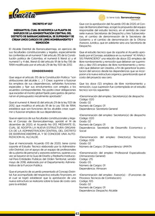 lo tiene todo. Barrancabermeja
G
O
B
IERN
OD
ISTR
ITA
L*
DECRETO N°.017
MEDIANTE ELCUAL SEMODIFICA LA PLANTA DE
EMPLEOS DELA ADMINISTRAClÓN CENTRAL DEL
DISTRITO DEBARRANCABERMEJA, SESUPRIMENY SE
CREAN UNOS CARGOS DELIBRENOMBRAMIENTOY
REMOClÓN
El Alcalde Distrital de Barrancabermeja, en ejercicio de
sus facultades constitucionales y legates, especialmente
las conferidas en el numeral 7 del articulo 315 de la Consti-
tuci6n politica de Colombia, el numeral 6 literal a) y el
numeral 1y 4 deL literal d) del articulo 91 de la fey 136 de
1994 modificado por el articulo 29 de fey 1551 de 2012.
CONSIDERANDO
Que segun el articulo 315 de la Constituci6n Politica: "son
atribuciones del alcalde: (. ..) 7. Crear, suprimir o fusionar
los empleos de sus dependencias, seflalarles funciones
especiales y fijar sus emolumentos con arreglos a los
acuerdos correspondientes. No podra crear obligaciones
que excedan el monto global fijado para gastos de perso­
nal en el presupuesto inicialmente aprobado".
Que el numeral 4, literal d) del articulo 29 de la ley 1551 de
2012, que modifica el articulo 91 de la Ley 136 de 1994,
establece que son funciones de los alcaldes crear, supri­
mir o fusionar empleos de sus dependencias.
Que en ejercicio de sus facultades constitucionales y lega­
les el Concejo de Barrancabermeja, aprob6 el 14 de
diciembre de 2020, el Acuerdo No 013, MEDIANTE EL
CUAL SE ADOPTA LA NUEVA ESTRUCTURA ORGANI­
CA DE LA ADMINISTRACION CENTRAL DEL DISTRITO
DE BARRANCABERMEJA, Y SE CONCEDE UNA AUTO­
RIZACION AL ALCALDE.
Que el mencionado Acuerdo 013 de 2020, tiene como
soporte el Estudio Tecnico elaborado por la Administra-
ci6n Distrital, con el apoyo de un equipo de profesionales
de su planta de personal y asesores externos, quienes a su
vez se basaron en la Guia de Diseño y Rediseño lnstitucio-
nal Para Entidades Publicas del Orden Territorial, versi6n
mayo de 2018, elaborada por el Departamento Adminis­
trativa de la Funcion Publica.
Que el proyecto de acuerdo presentado al Concejo Distri­
tal, fue acompañado del respectivo estudio financiero, en
el cual se logró establecer que la aprobación de una
nueva estructura se realizaría sobre la base de costo cero
para la entidad.
Que con la aprobación del Acuerdo 013 de 2020, el Con­
cejo de Barrancabermeja, acogió la propuesta del equipo
responsable del estudio tecnico, en el sentido de crear
siete nuevas Secretarias de Despacho y tres Subsecreta-
rias, el cambio de denominación de la Secretaria de
Gobierno y el cambio de denominación de la Oficina
Asesora Juridica, que en adelante sera una Secretaría de
Despacho.
Que el estudio tecnico que da soporte al Acuerdo apro­
bado por el Concejo, establece en su numeral "4.1 ANALI­
SIS FINANCIERO" una relaci6n de doce (12) empleos de
libre nombramiento y remoci6n que deberan ser suprimi­
dos y diez (10) empleos de libre nombramiento y remo-
ci6n que deberan ser creados, a fin de garantizar la pres-
tacion del servicio desde las dependencias que se incor­
poran a la nueva estructura organica, garantizando que el
costo del proyecto sea cero.
Que los doce (12) empleos de libre nombramiento y
remoción, cuya supresión fue contemplada en el estudio
tecnico son los siguientes:
•Denominación del empleo: Secretario(a) de despacho
Código: 020
Grado: 02
Numero de Cargos: 01
Dependencia: Secretaría General
•Denominación del empleo: Secretario(a) de despacho
Código: 020
Grado: 02
Numero de Cargos: 01
Dependencia: Secretaría de Desarrollo Economico y
Social
•Denominación del empleo: Director(a) Tecnico(a)
Código: 009
Grado: 02
Número de Cargos: 01 Dependencia: UMATA
•Denominación del empleo: Profesional Especializado
(Almacenista General)
Código: 215
Grado: 05
Número de Cargos: 01
Dependencia: Almacen
•Denominación del empleo: Asesor(a) - (Funciones de
Procesos Tecnicos de Contratación)
Codigo: 105
Grado: 02
Numero de Cargos: 01
Dependencia: Despacho Alcalde
63
 
