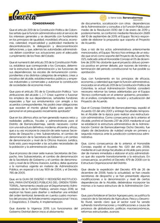 CONSIDERANDO
Que el articulo 209 de la Constitución Política de Colom­
bia señala que la función administrativa está al servicio de
los intereses generales y se desarrolla con fundamento
en los principios de igualdad, moralidad, eficacia, econo­
mía, celeridad, imparcialidad y publicidad mediante la
descentralización, la delegación y desconcentración
defunciones, y que, además las autoridades administrati­
vas deben coordinar sus actuaciones para el adecuado
cumplimiento de los fines del Estado.
Que el numeral 6 del artículo 313 de la Constitución Políti­
ca, establece que corresponde a los Concejos, determi­
nar la estructura de la administración y las funciones de
sus dependencias; las escalas de remuneración corres­
pondientes a las distintas categorías de empleos; crear, a
iniciativa del alcalde, establecimientos públicos y empre­
sas industriales y comerciales y autorizar la constitución
de sociedades de economía mixta.
Que para el artículo 315 de la Constitución Política: “son
atribuciones del alcaide: (...) 7. Crear, suprimir o fusionar
los empleos de sus dependencias, señalarles fundones
especiales y fijar sus emolumentos con arreglo a los
acuerdos correspondientes. No podrá crear obligaciones
que excedan el monto global fijado para gastos de
personal en el presupuesto inicialmente aprobado”.
Que en los últimos años se han generado nuevos retos y
realidades políticas, fiscales y administrativas para el
Distrito de Barrancabermeja, siendo necesario contar
con una estructura definitiva, moderna, eficiente y eficaz,
que a su vez incorpore la creación de siete nuevas Secre­
tarías de Despacho y tres Subsecretarías, el cambio de
denominación de la Secretaria de Gobierno y el cambio
de denominación y nivel de la Oficina Asesora Jurídica,
todo esto, para responder a las actuales necesidades de
la población y la administración pública.
Que el proceso de crear siete nuevas Secretarías de Des­
pacho, tres Subsecretarías, el cambio de denominación
de la Secretaría de Gobierno y el cambio de denomina­
ción y nivel de la Oficina Asesora Jurídica, debe ajustarse
a la normativa vigente en materia de Administración
Pública, en especial a la Ley 909 de 2004, y el Decreto
785 de 2005.
Que, en la GUIA DE DISEÑO Y REDISEÑO INSTITUCIO­
NAL PARA ENTIDADES PÚBLICAS DEL ORDEN TERRI­
TORIAL, herramienta creada por el Departamento Admi­
nistrativo de la Fundón Pública, versión mayo 2018, se
explican las fases para diseñar o rediseñar una entidad
del orden territorial, teniendo en cuenta cuatro momen­
tos del proceso de fortalecimiento organizacional: 1Inicio,
2. Diagnóstico, 3. Diseño, 4. Implementación.
Que durante la Vigencia 2019, Los funcionarios del
Gobierno Distrital dieron inicio al alistamiento
de documentos, socialización con otras dependencias
de la Administración y consultas a la Función Pública por
medio de la Resolución 0010 del 3 de enero de 2019 y
posteriormente, se conformó mediante Resolución 2689
del 10 de septiembre de 2019, el Equipo Técnico respon­
sable de elaborar la propuesta que soporta el Proyecto
de Acuerdo.
Que, a raíz de los actos administrativos anteriormente
mencionados, el Equipo Técnico hizo entrega de un estu­
dio que sirvió como soporte del Proyecto de Acuerdo No.
025, radicado ante el Honorable Concejo el 05 de diciem­
bre de 2019. No obstante que el proyecto obtuvo ponen­
cia positiva en primer debate, por razones de trámite y
terminación del periodo constitucional no fue posible su
aprobación.
Que, con fundamento en los principios de eficacia,
economía, y celeridad que rigen la función administrativa,
invocados en el artículo 209 de la Constitución Política de
Colombia, la actual Administración Distrital, consideró
necesario retomar las tareas adelantadas por el Equipo
Técnico conformado en el anterior gobierno, procedien­
do al análisis, complemento, revisión y actualización del
Proyecto de Acuerdo.
Que el Concejo Distrital de Barrancabermeja, expidió el
Acuerdo 03 del año 2001 y entregó facultades tempora­
les al Alcalde de la época para realizar una restructura­
ción administrativa. Como consecuencia de lo anterior, el
Alcalde, profirió el Decreto 237 de 2001, mediante el cual
se estableció la estructura administrativa de la Adminis­
tración Centra! de Barrancabermeja Dicho Decreto, fue
objeto de declaratoria de nulidad simple en primera y
segunda instancia ante la jurisdicción contenciosa admi­
nistrativa.
Que, como consecuencia de lo anterior, el Honorable
Concejo, expidió el Acuerdo No. 020 del arto 2008,
mediante el cual otorga facultades al Alcalde para proce­
der de manera inmediata a elaborar el acto administrati­
vo que dio soporte transitoriamente a la estructura. En
consecuencia, se profirió el Decreto 479 de 2008 con la
Estructura Organizacional del Distrito.
Que desde la expedición del Decreto 479 de 26 de
diciembre de 2008, hasta la actualidad, se han creado
secretarias de despacho y se han presentado algunas
modificaciones a la denominación y nivel de ciertas
dependencias de la Alcaldía, debiéndose incorporar las
mismas a la nueva estructura de la Administración Cen­
tral.
Que, para fortalecer el Sector Agropecuario, sejustifica fa
creación de la Secretaría de Agricultura, Pesca y Desarro­
llo Rural, siendo claro que el sector rural ha venido
sufriendo transformaciones y modificaciones a causa de
procesos de globalización, políticas macroeconómicas,
reformas estructurales, avances
95
 