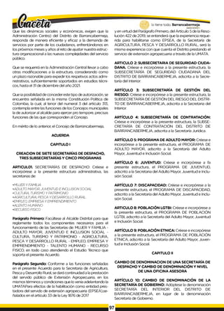 Que las dinámicas sociales y económicas, exigen que la
Administración Centra) del Distrito de Barrancabermeja,
responda de manera eficiente y eficaz a la demanda de
servicios por parte de los ciudadanos, enfrentándonos en
los próximos meses y años al reto de ajustar nuestra estruc­
tura organizacional a las nuevas complejidades del servicio
público.
Que se requerirá en la Administración Central llevar a cabo
otras modificaciones a la estructura, considerando como
un plazo razonable para expedir los respetivos actos admi­
nistrativos, suficientemente soportados en estudios técni­
cos, hasta el 31 de diciembre del año 2021.
Que ia posibilidad de conceder este tipo de autorización, se
encuentra señalada en la misma Constitución Política de
Colombia, la cual, al tenor del numeral 3 del artículo 313,
contempla entre las funciones de los Concejos municipales
la de autorizar al alcalde para ejercer pro tempore, precisas
funciones de las que corresponden al Concejo.
En mérito de lo anterior, el Concejo de Barrancabermeja,
ACUERDA
CAPITULO I
CREACION DE SIETE SECRETARÍAS DE DESPACHO,
TRES SUBSECRETARÍAS Y CINCO PROGRAMAS
ARTICUL01. SECRETARÍAS DE DESPACHO: Créese e
incorpórese a la presente estructura administrativa, las
secretarias de:
y en virtud del Parágrafo Primero, del Artículo 5 de la Reso­
lución 422 de 2019, se entenderá que la experiencia reque­
rida para habilitarse como EPSEA, de la Secretaría de
AGRICULTURA, PESCA Y DESARROLLO RURAL, será la
misma experiencia con que cuenta el Distrito prestando el
servicio de extensión agropecuaria a través de la UMATA.
ARTICULO 2: SUBSECRETARIA DE SEGURIDAD CIUDA­
DANA. Créese e incorpórese a la presente estructura, la
SUBSECRETARÍA DE SEGURIDAD CIUDADANA DEL
DISTRITO DE BARRANCABERMEJA, adscrita a la Secre­
taría del Interior.
ARTÍCULO 3: SUBSECRETARÍA DE GESTIÓN DEL
RIESGO: Créese e incorpórese a la presente estructura, la
SUBSECRETARÍA DE GESTIÓN DEL RIESGO DEL DISTRI­
TO DE BARRANCABERMEJA, adscrita a la Secretaria del
Interior.
ARTÍCULO 4: SUBSECRETARÍA DE CONTRATACIÓN:
Créese e incorpórese a la presente estructura, la SUBSE­
CRETARÍA DE CONTRATACIÓN DEL DISTRITO DE
BARRANCABERMEJA, adscrita a la Secretaría Jurídica.
ARTÍCULO 5: PROGRAMA DE ADULTO MAYOR: Créese e
incorpórese a la presente estructura, el PROGRAMA DE
ADULTO MAYOR, adscrito a la Secretaría del Adulto
Mayor, Juventud e Inclusión Social.
ARTÍCULO 6: JUVENTUD: Créese e incorpórese a fa
presente estructura, el PROGRAMA DE JUVENTUD,
adscrito a la Secretaria del Adulto Mayor, Juventud e Inclu­
sión Social.
•MUJER YFAMILIA
•ADULTO MAYOR. JUVENTUD E INCLUSIONSOCIAL
•CULTURA, TURISMO YPATRIMONIO
• AGRICULTURA, PESCA YDESARROLLO RURAL
•EMPLEO, EMPRESA YEMPRENDIMIENTO
•ALENTO HUMANO
•RECURSO FISICO
Parágrafo Primero: Facúltese al Alcalde Distrital para que
reglamente todos los componentes necesarios para el
funcionamiento de las Secretarías de: MUJER Y FAMILIA -
ADULTO MAYOR, JUVENTUD E INCLUSION SOCIAL -
CULTURA, TURISMO Y PATRIMONIO - AGRICULTURA,
PESCA Y DESARROLLO RURAL - EMPLEO, EMPRESA Y
EMPRENDIMIENTO - TALENTO HUMANO - RECURSO
FISICO, en todo caso atendiendo el Estudio Técnico que
soporta el presente Acuerdo.
Parágrafo Segundo: Conforme a las funciones señaladas
en el presente Acuerdo para la Secretaria de Agricultura,
Pesca y Desarrollo Rural, se dará continuidad a la prestación
del servido público de Extensión Agropecuaria, en los
mismos términos y condiciones que lo venía adelantando la
UMATAPara efectos de la habilitación como entidad pres­
tadora del servido de extensión agropecuaria (EPSEA),se-
ñalados en el artículo 33 de la Ley 1876 de 2017
ARTÍCULO 7: DISCAPACIDAD: Créese e incorpórese a la
presente estructura, el PROGRAMA DE DISCAPACIDAD,
adscrito a la Secretaría del Adulto Mayor, Juventud e Inclu­
sión Social.
ARTICULO 8: POBLACIÓN LGTBI: Créese e incorpórese a
la presente estructura, el PROGRAMA DE POBLACIÓN
LGTBI, adscrito a la Secretarla del Adulto Mayor, Juventud
e Inclusión Social.
ARTÍCULO 9: POBLACIÓN ETNICA: Créese e incorpórese
a la presente estructura, el PROGRAMA DE POBLACIÓN
ETNICA, adscrito a la Secretaría del Adulto Mayor, Juven­
tud e Inclusión Social.
CAPITULO II
CAMBIO DE DENOMINACION DE UNA SECRETARÍA DE
DESPACHO Y CAMBIO DE DENOMINACIÓN Y NIVEL
DE UNA OFICINA ASESORA
ARTÍCULO 10: CAMBIO DE DENOMINACIÓN DE LA
SECRETARÍA DE GOBIERNO: Adóptese la denominación
SECRETARÍA DEL INTERIOR DEL DISTRITO DE
BARRANCABERMEJA, en lugar de la denominación
Secretaría de Gobierno.
97
 