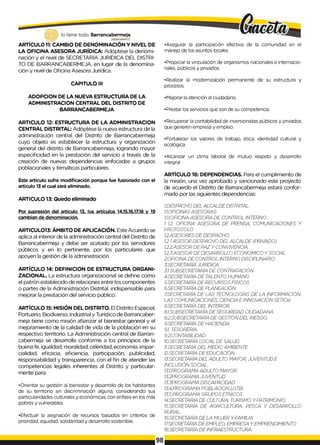 lo tiene todo. Barrancabermeja
GOBIERNODBTRTTAUO
ARTÍCULO 11: CAMBIO DE DENOMINACIÓN Y NIVEL DE
LA OFICINA ASESORA JURÍDICA: Adóptese la denomi­
nación y el nivel de SECRETARÍA JURÍDICA DEL DISTRI­
TO DE BARRANCABERMEJA, en lugar de la denomina­
ción y nivel de Oficina Asesora Jurídica.
CAPITULO III
ADOPCION DE LA NUEVA ESTRUCTURA DE LA
ADMINISTRACION CENTRAL DEL DISTRITO DE
BARRANCABERMEJA
ARTICULO 12: ESTRUCTURA DE LA ADMINISTRACION
CENTRAL DISTRITAL: Adóptese la nueva estructura de la
administración central del Distrito de Barrancabermeja
cuyo objeto es establecer la estructura y organización
general del distrito de Barrancabermeja, logrando mayor
especificidad en la prestación del servicio a través de la
creación de nuevas dependencias enfocadas a grupos
poblacionales y temáticas particulares.
Este articulo sufre modificación porque fue fusionado con el
articulo 13 el cual será eliminado.
ARTICULO 13: Quedo eliminado
Por supresión del articulo 13, los artículos 14.15.16.17.18 y 19
cambian de denominación.
ARTICULO13: ÁMBITO DE APLICACIÓN. Este Acuerdo se
aplica al interior de la administración central del Distrito de
Barrancabermeja y debe ser acatado por los servidores
públicos y en lo pertinente, por los particulares que
apoyen la gestión de la administración.
ARTÍCULO 14: DEFINICION DE ESTRUCTURA ORGANI-
ZACIONAL. La estructura organizacional se define como
el patrón establecido de relaciones entre los componentes
o partes de la Administración Distrital, indispensable para
mejorar la prestación del servicio público.
ARTÍCULO 15: MISIÓN DEL DISTRITO. El Distrito Especial,
Portuario, Biodiverso, Industrial y Turístico de Barrancaber-
meja tiene como misión afianzar el bienestar general y el
mejoramiento de la calidad de vida de la población en su
respectivo territorio. La Administración central de Barran-
cabermeja se desarrolla conforme a los principios de la
buena fe, igualdad, moralidad, celeridad, economía, impar­
cialidad, eficacia, eficiencia, participación, publicidad,
responsabilidad y transparencia, con el fin de atender las
competencias legales inherentes al Distrito y particular­
mente para:
•Orientar su gestión al bienestar y desarrollo de los habitantes
de su territorio sin discriminación alguna, considerando sus
particularidades culturales y económicas, con énfasis en los más
pobres y vulnerables.
•Efectuar la asignación de recursos basados en criterios de
prioridad, equidad, solidaridad y desarrollo sostenible.
•Asegurar la participación efectiva de la comunidad en el
manejo de los asuntos locales.
•Propiciar la vinculación de organismos nacionales e internacio­
nales, públicos y privados.
•Realizar la modernización permanente de su estructura y
procesos.
•Mejorar la atención al ciudadano.
•Prestar los servicios que son de su competencia.
•Recuperar la contabilidad de inversionistas públicos y privados
que generen empresa y empleo.
•Fortalecer los valores de trabajo, ética, identidad cultural y
ecológica.
•Alcanzar un clima laboral de mutuo respeto y desarrollo
integral.
ARTÍCULO 16: DEPENDENCIAS. Para el cumplimiento de
la misión, una vez aprobado y sancionado este proyecto
de acuerdo el Distrito de Barrancabermeja estará confor­
mado por las siguientes dependencias:
1.DESPACHO DEL ALCALDE DISTRITAL.
1
.1
.OFICINASASESORAS:
1.1.1.OFICINAASESORA DE CONTROL INTERNO
1 1
.2. OFICINA ASESORA DE PRENSA, COMUNICACIONES Y
PROTOCOLO
1.2.ASESORESDE DESPACHO:
1.21ASESOR DESPACHO DEL ALCALDE (PRIVADO)
1.2.2.ASESORDE PAZ Y CONVIVENCIA..
1.2.3.ASESORDE DESARROLLO ECONOMICO YSOCIAL
2.OFICINA DE CONTROL INTERNO DISCIPLINARIO
3.SECRETARÍA JURIDICA
3.1SUBSECRETARÍA DE CONTRATACIÓN
4.SECRETARÍA DE TALENTO HUMANO
5.SECRETARÍA DE RECURSOS FISICOS
6.SECRETARÍA DE PLANEACIÓN
7SECRETARÍA DE LAS TECNOLOGÍAS DE LA INFORMACIÓN
LAS COMUNICACIONES, CIENCIA E INNOVACIÓN SETICel
8.SECRETARÍA DEL INTERIOR.
8.1.SUBSECRETARÍA DE SEGURIDAD CIUDADANA
8.2.SUBSECRETARÍA DE GESTIÓNDEL RIESGO.
9.SECRETARÍA DE HACIENDA.
9.1. TESORERÍA..
9.2.CONTABILIDAD.
10.SECRETARÍA LOCAL DE SALUD
11.SECRETARÍA DEL MEDIO AMBIENTE.
12.SECRETARÍA DE EDUCACIÓN
13.SECRETARÍA DEL ADULTO MAYOR, JUVENTUD E
INCLUSIÓN SOCIAL.
13.1.PROGRAMA ADULTO MAYOR
13.2PROGRAMA JUVENTUD
13.3PROGRAMA DISCAPACIDAD
13.4.PROGRAMA POBLACION LGTBI
13.5.PROGRAMA GRUPOS ETNICOS
14.SECRETARÍA DE CULTURA., TURISMO YPATRIMONIO.
15.SECRETARÍA DE AGRICULTURA., PESCA Y DESARROLLO
RURAL.
16.SECRETARÍA DE LA MUJER YFAMILIA
17SECRETARÍA DE EMPLEO, EMPRESA YEMPRENDIMIENTO
18.SECRETARÍA DE INFRAESTRUCTURA.
98
 