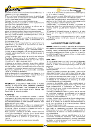2.Elaborar las Resoluciones sancionatorias o absolutorias que se
deriven de los procesos disciplinarios.
3. Remitir al Despacho del alcalde los recursos de apelación que
se presenten contra las Resoluciones sancionatorias o inhibito­
rias para que se agote la segunda instancia.
4Velar por Jos recursos humanos y físicos a su cargo.
5.Recopilar y mantener actualizada las normas legales relaciona­
das con el Control Disciplinario Interno.
6.Atender y dar trámite a las peticiones y redamos que se
presenten sobre funcionarios de la Entidad.
7.Rendirlos informes que se requieran con base en los resultados
y observaciones contenidas en los documentos de trabajo
8.firmar la correspondencia oficial de carácter externo que deba
efectuar el Distrito en relación con las funciones de la Oficina de
Control Disciplinario Interno.
9.Notificar los autos y fallos que se profieran dentro de los proce­
sos disciplinarios adelantados contra los funcionarios de la
Administración Central.
10.Dar cumplimiento riguroso alos trámites legales, los términos,
notificaciones y ejecutoria de las providencias que señale el
Código Disciplinario Único.
1
1Velar por el trámite oportuno y adecuado de las peticiones y
solicitudes de investigación que lleguen a la Alcaldía Distrital.
12.Enviar las Resoluciones sancionatorias, debidamente ejecuto­
riadas a la Secretaría de Talento Humano del Distrito para lo de
su competencia.
13.Enviar a la Procuraduría General de la Nación, a la Personería
Distrital y al Concejo, informe de las investigaciones iniciadas a
los funcionarios, debidamente firmadas por el Director Técnico
de la Oficina de Control Disciplinario interno.
14.Registrar las sanciones impuestas a los servidores públicos
dentro de los procesos disciplinarios por faltas leves en primera o
segunda instancia, para lo cual se efectuará anotación a la hoja
de vida, y en el libro especial que para tal efecto debe llevarse
15.Ejercer el autocontrol de las funciones asignadas, buscando la
calidad en la prestación del servicio.
16.Ejercer las demás funciones asignadas por el superior Inme­
diato, de acuerdo con el nivel, naturaleza y el área de desempeño
del empleo y con la profesión del titular del cargo.
3.SECRETARÍA JURÍDICA
MISIÓN: Formular las políticas institucionales en materia
jurídica y la adopción de planes, programas y proyectos
que permitan la seguridad jurídica en todas las actuacio­
nes administrativas que adelante el señor Alcalde y los
funcionarios de la Administración.
FUNCIONES:
1.Dar viabilidad jurídica, en lo relativo a !a legalidad y juridicidad
las actuaciones del Alcalde y sus funcionarios, así como atender
las gestiones judiciales en los procesos y delegaciones en los que
sea parte o tenga interés el Distrito, prestando la atención nece­
saria a nivel de consulta jurídica.
2.Garantizar la unidad de criterio jurídico en las actuaciones de la
administración y rendir concepto sobre su conveniencia legal.
3.Coordinar y ejercer la representación judicial del Distrito en
todos los procesos en que éste sea parte.
4.Dar viabilidad y conceptuar en última instancia sobre los
procesos contractuales en cualquiera de sus etapas, previa
asignación por medio del acto administrativo pertinente.
5.Asistir al alcalde en la resolución de los recursos que deba
conocer.
6.Asistir ala Administración en los procesos instaurados
a través de los mecanismos de participación ciudadana previs­
tos en la Constitución y la ley.
7.Liderar las acciones que se deban adelantar en ¡os procesos de
conciliación que se realicen en la administración Distrital.
8.Monitorear permanentemente la agenda legislativa, informar
oportunamente al Alcalde sobre aquellas iniciativas o proyectos
que puedan afectar a la Administración Distrital.
9.Dar viabilidad a los proyectos de Acuerdo, los proyectos de
Decreto que deban dictarse en ejercicio de las atribuciones del
alcalde y liderar la ejecución de las decisiones y órdenes del
mismo.
10.Proyectar por delegación expresa las actuaciones de orden
policivo, que como segunda instancia san de competencia del
alcalde.
11.Rendir los conceptos jurídicos solicitados por el señor Alcalde
0 los funcionarios del nivel directivo o asesor de las distintas
dependencias
3.1.SUBSECRETARÍA DE CONTRATACIÓN
MISION: Garantizar la correcta aplicación de la normativi-
dad vigente en materia de contratación estatal, ofreciendo
mayores niveles de precisión y certeza jurídica en cada
una de las actuaciones que deban surtirse por los servido­
res públicos y particulares que participan en los procesos
contractuales de la entidad.
FUNCIONES:
1Actuar como dependencia ordenadora de! gasto, en los proce­
sos contractuales que previamente le sean delegados, por
medio de los actos administrativos idóneos por parte del Alcal­
de Distrital.
2. Adoptar planes, programas y proyectos relacionados con la
gestión contractual.
3.Actuar como segunda instancia, Aprobando y dando viabili­
dad jurídica, técnica y financiera, a los documentos que hacen
parte de los procesos contractuales adelantados por los diferen­
tes ordenadores del gasto. Ofreciendo soporte en cada una de
las etapas del proceso. Lo anterior, previa definición por parte
del Alcalde, de las modalidades de selección y las etapas
contractuales en que habrá de intervenir.
4.Aprobar y dar viabilidad jurídica a tos cronogramas de los
procesos contractuales, así como realizar su seguimiento verifi­
cando periódicamente el cumplimiento. Lo anterior, previa
definición por parte del Alcalde, de las modalidades de selec­
ción en que habrá de intervenir.
5.Coordinar el proceso de contratación en la fase de selección
del contratista, presidiendo las audiencias o acompañando
jurídicamente al ordenador del gasto, según se establezca
previamente por el señor Alcalde.
6.Publicar el listado de presentación de ofertas recibidas (dejan­
do constancia del nombre de los proponentes y hora de presen­
tación de las mismas), de acuerdo con el orden cronológico en
el que fueron entregadas en la Subsecretaría de Contratación
del Distrito de Barrancabermeja.
7.Realizarla publicación de los documentos que por disposición
legal deben ser cargados en el portal de Colombia Compra
Eficiente. Lo anterior, previa definición por parte del Alcalde, de
las modalidades de selección y las etapas contractuales en que
habrá de intervenir.
8.Mantener la custodia y coordinar la gestión documental de los
expedientes contractuales, atendiendo a los procedimientos
archivísticos y las tablas de retención documental debidamente
aprobadas. Lo anterior, previa definición por parte del Alcalde,
de las modalidades de selección
101
 