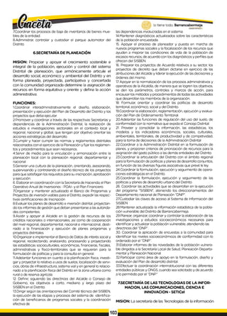 7.Coordinar los procesos de baja de inventarios de bienes mue­
bles de la entidad.
8.Administrar, controlar y custodiar el parque automotor del
Distrito.
6.SECRETARÍA DE PLANEACIÓN
MISION: Propiciar y apoyar el crecimiento sostenible e
integral de la población, ejecución y control del sistema
Distrital de planeación, que armónicamente articule el
desarrollo social, económico y ambiental del Distrito y en
forma planeada, proyectada, particípativa y concertada
con la comunidad organizada determine la asignación de
recursos en forma equitativa y oriente y defina la acción
administrativa.
FUNCIONES:
1.Coordinar interadministrativamente el diseño, elaboración,
presentación y ejecución del Plan de Desarrollo del Distrito y los
proyectos que deba ejecutar.
2.Promover y coordinar a través de las respectivas Secretarías y
dependencias de la Administración Distrital, la realización de
estudios e investigaciones sectoriales en el contexto local y
regional, nacional y global, que tengan por objetivo orientar las
acciones estratégicas del desarrollo.
3.Cumplir y hacer cumplir las normas y reglamentos distritales
relacionados con el ejercicio de la Planeación y fijar los reglamen­
tos y procedimientos que sean necesarios.
4.Servir de medio para la vinculación y armonización entre la
planeación local con la planeación regional, departamental y
nacional.
5.Generar una cultura de la planeación, orientando, asesorando,
supervisando y controlando el diseño técnico de los proyectos
para que satisfagan los requisitos para su inscripción, aprobación
y ejecución.
6. Elaborar en coordinación con laSecretaría de Hacienda, el Plan
Operativo Anual de Inversiones - POAI- y el Plan Financiero.
7.Organ¡zar y mantener actualizado el Banco de Programas y
Proyectos de inversión viables para el Distrito, expedir las respec­
tivas certificaciones de Inscripción
8.Evaluar los planes de desarrollo e inversión distrital, proyectan­
do los informes de gestión que deban presentarse a las autorida­
des competentes.
9.Asistir y apoyar al Alcalde en la gestión de recursos de los
créditos nacionales o internacionales, así como de cooperación
del nivel regional, departamental, nacional e internacional, desti­
nado a la financiación y ejecución de planes programas y
proyectos distritales.
10.Organizar e implementar el Banco de Datos de interés social y
regional, recolectando, analizando, procesando y proyectando
las estadísticas socioculturales, económicas, financieras, fiscales,
administrativas y físico-territoriales que se requieran para la
formulación de políticas y para la consulta en general.
11.Adelantar funciones en cuanto a la planificación física, investi­
gar y proyectar lo relativo a usos de suelos, localización de servi­
cios, obras de infraestructura, sistema vial y en general lo relacio­
nado a la planificación física del Distrito en la zona urbana como
rural o de reserva agrícola.
12. Definir, siguiendo las directrices del Alcalde o Consejo de
Gobierno, los objetivos a corto, mediano y largo plazo del
SISBEN en el Distrito.
13.Dirigir según las orientaciones del Comité técnico del SISBEN,
la ejecución de las etapas y procesos del sistema de identifica­
ción de beneficiarios de programas sociales y la coordinación
efectiva de
las dependencias involucradas en el sistema.
14.Mantener diagnósticos actualizados sobre las características
de la población encuestada.
15. Apoyar el proceso de planeador y puesta en marcha de
nuevos programas sociales y la focalización de los recursos que
ayuden a mejorar las condiciones de vida de la población de
escasos recursos, de acuerdo con los diagnósticos y perfiles que
ofrecen del SISBEN.
16. Preparar los proyectos de Acuerdo relativos a su sector, los
proyectos de decreto que deban dictarse en ejercicio de las
atribuciones del Alcalde y liderar la ejecución de las decisiones y
órdenes del mismo.
17Apoyar en la normalización de los procesos administrativos y
operativos de la Alcaldía, de manera que se logren los objetivos,
se den los parámetros, controles y marcos de acción, para
encausar los métodos y procedimientos de todas lasactividades
que desarrollan los miembros de la organización.
18. Formular, orientar y coordinar las políticas de desarrollo
territorial, económico, social y del Distrito.
19.Coordinar la elaboración, reglamentación, ejecución y evalua­
ción del Plan de Ordenamiento Territorial.
20.Adelantar las funciones de regulación del uso del suelo, de
conformidad con la normativa que expida el Concejo Distrital.
21. Proveer y consolidar la información, las estadísticas, los
modelos y los indicadores económicos, sociales, culturales,
ambientales, territoriales, de productividad y de competividad,
para la toma de decisiones de la Administración Distrital
22.Coordinar a la Administración Distrital en ia formulación de
planes, y proponer criterios de priorización de recursos para la
asignación del gasto público a las demás entidades del Distrito.
23.Coordinar la articulación del Distrito con el ámbito regional
para laformulación de políticas y planes de desarrollo conjuntos,
en función de las diversas figuras asociativas que prevé le ley.
24.Coordinar la formulación, ejecución y seguimiento de opera­
ciones estratégicas en el Distrito.
25.Coordinar la formulación, ejecución y seguimiento de las
políticas y planes de desarrollo urbano del Distrito.
26. Coordinar las actividades que se desarrollan en la ejecución
del programa "SISBEN", ateniendo los direccionamientos del
Departamento nacional de Planeación “DNP".
27.Custodiar las claves de acceso al Sistema de Información del
SISBEN
28.Mantener actualizada la información estadística de la pobla­
ción vulnerable del Distrito de Barrancabermeja.
29.Planear, organizar, coordinar y controlar la elaboración de las
investigaciones y estudios socioeconómicos necesarios para
identificar y actualizar la población vulnerable, atendiendo las
directrices del “DNP”.
30. Coordinar la aplicación de encuestas a la comunidad para
identificar los niveles socioeconómicos de conformidad con lo
ordenado por el “DNP”.
31.Elaborar informes de las novedades de la población vulnera­
ble dirigidos a la Secretaría Local de Salud, Planeación Departa­
mental y Planeación Nacional.
32.Participar como área de apoyo en la formulación, diseño y
evaluación del Plan de desarrollo distrital.
33.Efectuar la coordinación interinstitucional con las diferentes
entidades públicas y ONGS, cuando sea solicitado y de acuerdo
a lo permitido por el “DNP.'’
7.SECRETARÍA DE LAS TECNOLOGIAS DE LA INFOR­
MACION, LAS COMUNICACIONES, CIENCIA E
INNOVACION - SETICel
MISION: La secretaría de las Tecnologías de la información
103
 