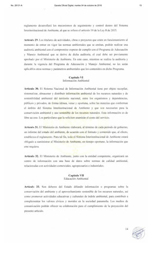 No. 28131-A Gaceta Oficial Digital, martes 04 de octubre de 2016 15
reglamento desarrollará los mecanismos de seguimiento y control dentro del Sistema
Imerinstiwcional de Ambicnte, al que se refiere el articulo 10 de la Ley 8 de 20 15.
Articulo 29. Los titulares de actividades, obras o proyectos que estén en funcionamiento al
momento de entrar en vigor las normas ambientales que se emitan, podran realizar una
audltoria ambiental con el compromiso ex preso de cumplir con el Programa de Adecuación
y Manejo Ambiental que se derive de dicha auditoría, el cual debe ser previamente
aprobadl) por el Mini s t~ri o de Ambiente, En este caso, mientras se realiza la auditoría y
durante la vigencia del Programa de Adecuación y Manejo Ambiental, 110 les serán
aplicables otras normas y parámetros ambientales que los contenidos en dicho Programa.
Capítulo VI
Infonnación Ambiental
Artículo 30. El Sistema Nacional de Información Ambiental tiene por objeto recopilar.
sistematizar, almacenar y distribuir información ambiental de los recursos naturales y de
sostenibil idad ambiental del territorio nacional. entre los organismos y dependencias.
públicos y privados. de forma idónea, vera7 y oportuna, sobre las materias que confonnan
el ámbito del Sistema Inlerinstilucional de Ambiente y que son necesarias para la
conservación ambiental y uso sostenible de los recursos naturales. Esta información es de
libre acceso. Los particulares que la soliciten asumirán el costo del servicio.
Artículo 31 . El Ministerio de Ambiente elaborará, al término de cada periodo de gobierno.
un informe del estado del ambiente, de acuerdo con el formato)' contenido que, al efecto,
establezca el reglamento. Para tal fin, todo el Sistema Interinstitucional de Ambiente estará
obilgado a suministrar al Ministerio de Ambiente, en tiempo oportuno, la infomlación que
este requiera.
Artículo 32. El Ministerio de Ambiente, junto con la entidad competente. organizará un
centro de información con una base de datos sobre normas de calidad ambiental.
relaciollldas con actividades comerciales. agropecuarias e industriales.
Capít ulo VII
Educación Ambiental
Artículo 33. Son deberes del Estado difundir información o programas sobre la
conselvación del nmbiellte y el aprovechamiento sostenible de los recursos naturales, así
como promover actividades educativas y culturales de índole ambicntal, para contribuir a
complementar los valores cívicos y morales en la sociedad panameña. los medios de
cOlllunil:ación podrán ofrecer su colaboración para el cumplimiento de la proyección del
presente artículo.
14
 