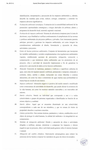 No. 28131-A Gaceta Oficial Digital, martes 04 de octubre de 2016 6
identificación, intcrpretación y proyección de los impactos ambientales y. además,
descri be las medidas para evitar, reducir, corregir, compensar y controlar los
impactos advcrsos significati vos.
42. Evalllación ambiemal estratégica. Evaluación de la sostcni bilidad ambiental de las
potenciales oportunidades estratégicas y riesgos deri vados de políticas. planes y
programas de desarrollo local, sectorial. regional o nacional.
43. EWllllación de impacto ambiental. Sistcma de adverlencia tcmprana para la toma de
dccisiones. cuya finalidad es vcrificar continuamente el cumpl imiento de las normas
y políticas ambientales de proyectos públicos y privados. Este instrumento perm ite
anticipar, prevcnir y gestionar los impactos ambientales, así como integrar las
considcraciones ambie.ntales al discll0. fo rmulación y ejecución de obras,
actividadcs y proyectos.
44. Gllias de buenas prácticas ambie"lales. Conj unto de herram ientas que incorporan
las variables ambientales y sociales complementarias a las regulaciones ambientales
vigentes, estableciendo acciones de prevención, mitigación. corrección o
compensación y que minimicen daños ambientales que los promotores de un
proyecto, obra o actividad de desarrollo implementen a fi n de garantizar la
protección y prevención de daños en los fac tores ambientales.
45. Humedal. Extensión de marismas, pantanos y turberas o superficies cubiertas de
agua, sean estas de régimen natural o artificial, pemlanente o temporal , estancado o
corriente, dulce, salobre o salado, incluyendo sus zonas ribereñas o cosIeras
adyacentes, así como las islas o extensiones de agua marina cuya profundidad en
marea baja no exceda de seis metros.
46. Impaclo ambienlal. Alteración negativa o positiva del medio natural o modificado
como consecuencia de actividades de desarrollo, que puede afectar la ex istencia de
la vida humana. así como los recursos natural es renovables y no renovables del
entorno.
47. ¡meré." co!eclim. Interés no individual que corresponde a una o a vanas
colectividades o grupos de personas organizadas e ident ificadas en función de un
mismo objetivo y cualidad.
48. Interés difilso. Aquel que se encuentra diseminado en tilla colectividad.
correspondiente a cada uno de sus miembros. y que no emana de títulos de
propiedad. derechos o acciones concretas.
49. Límifes permisibles. Son normas técnicas. parámetros y valores, establecidos con el
objeto de proteger la salud humana. la calidad del ambiente o la integridad de sus
componentes.
50. Medidas de "'iligación ambienral. Diseño y ejecución de obras o actividades
diri gidas a nulificar, atenuar, minimizar o compensar los impactos y efectos
negativos que un proyecto. obra o actividad pueda generar sobre el entorno humano
o natural.
51. Milig(lóón del cambio climálico. Intervención antropogénica para reducir las
emisiones de las fuentes o mejorar los sumideros de gases de efecto invemadero.
5
 