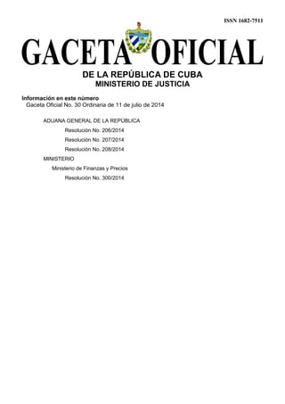 ISSN 1682-7511
DE LA REPÚBLICA DE CUBA
MINISTERIO DE JUSTICIA
Información en este número
Gaceta Oficial No. 30 Ordinaria de 11 de julio de 2014
ADUANA GENERAL DE LA REPÚBLICA
Resolución No. 206/2014
Resolución No. 207/2014
Resolución No. 208/2014
MINISTERIO
Ministerio de Finanzas y Precios
Resolución No. 300/2014
 
