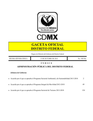 GACETA OFICIAL DISTRITO FEDERAL 
Órgano de Difusión del Gobierno del Distrito Federal 
DÉCIMA SÉPTIMA ÉPOCA 
15 DE OCTUBRE DE 2014 
No. 1965 Bis 
Í N D I C E 
 
ADMINISTRACIÓN PÚBLICA DEL DISTRITO FEDERAL 
 
Jefatura de Gobierno 
 
Acuerdo por el que se aprueba el Programa Sectorial Ambiental y de Sustentabilidad 2013-2018 
2 
 
Acuerdo por el que se aprueba el Programa Integral de Movilidad 2013-2018 
49 
 
Acuerdo por el que se aprueba el Programa Sectorial de Turismo 2013-2018 
154 
 