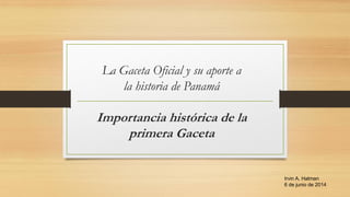 La Gaceta Oficial y su aporte a
la historia de Panamá
Importancia histórica de la
primera Gaceta
Irvin A. Halman
6 de junio de 2014
 