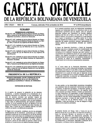 DE LA REPÚBLICA BOLIVARIANA DE VENEZUELA
AÑO CXLII- MES 11 Caracas, miércoles 19 de noviembre de 2014 Nº 6.155 Extraordinario
SUMARIO
PRESIDENCIADE LAREPÚBLICA
Decreto Nº 1.404, mediante el cual se dicta el Decreto con Rango,
Valor y Fuerza de Ley de Reforma Parcial de la Ley del Banco de
Desarrollo Económico y Social de Venezuela.
Decreto Nº 1.407, mediante el cual se dicta el Decreto con Rango,
Valor y Fuerza de Ley de Reforma Parcial del Decreto con Ran-
go, Valor y Fuerza de Ley Orgánica de Bienes Públicos.
Decreto Nº 1.41O, mediante el cual se dicta el Decreto con Rango,
Valor y Fuerza de Ley de Reforma de la Ley Contra la
Corrupción.
Decreto Nº 1.412, mediante el cual se dicta el Decreto con Rango,
Valor y Fuerza de Ley de Reforma de la Ley Orgánica de
Identificación.
Decreto Nº 1.414, mediante el cual se dicta el Decreto con Rango,
Valor y Fuerza de Ley del Instituto Nacional de Capacitación y
Educación Socialista.
Decreto Nº 1.416, mediante el cual se dicta el Decreto con Rango,
Valor y Fuerza de Ley de Reforma de la Ley Orgánica de Aduanas.
Decreto Nº 1.419, mediante el cual se dicta el Decreto con Rango,
Valor y Fuerza de Ley de Reforma Parcial de la Ley del Banco
Central de Venezuela.
PRESIDENCIA DE LA REPÚBLICA
DECRETO CON RANGO, VALOR Y FUERZA DE LEY DE
REFORMA PARCIAL DE LA LEY DEL BANCO DE
DESARROLLO ECONOMICO Y SOCIAL DE VENEZUELA
EXPOSICIÓN DE MOTIVOS
En el espíritu de asegurar la protección de los derechos
económicos y sociales consagrados en la Constitución de la
República Bolivariana de Venezuela, se han emprendido una
serie de acciones concretas que permitan mejorar las
condiciones para enfrentar la guerra económica que se libra
actualmente en territorio venezolano. Como vía para establecer
a largo plazo el perfeccionamiento del escenario económico
nacional, el 19 de noviembre de 2013, se decreta la Ley que
autoriza al Presidente de la República para dictar Decretos con
Rango, Valor y Fuerza de Ley en materias relativas a la lucha
contra la corrupción y la defensa de la economía.
El flagelo de la corrupción, constituye una de las principales
manifestaciones de los antivalores promovidos por el sistema
capitalista mundial que se ha convertido en una de las premisas
de lucha en esta nueva etapa de consolidación de la Revolución
Bolivariana; por ello entre las facultades otorgadas al Ejecutivo
Nacional se hizo especial referencia a la lucha contra la
corrupción y dentro de éste ámbito se autoriza a dictar normas
tendentes al fortalecimiento del sistema financiero nacional.
En el contexto económico actual, las instituciones venezolanas
requieren ser fortalecidas tanto en su estructura como en los
instrumentos normativos que las regulan, para en conjunto
desarrollar políticas que materialicen los grandes objetivos
históricos del Plan de la Patria, en este caso, el Tercer Gran
Objetivo Histórico, de convertir a Venezuela en un país potencia
en lo social, lo económico y lo político dentro de la Gran
Potencia Naciente de América Latina y El Caribe, a través del
desarrollo del poderío económico nacional, aprovechando de
manera óptima las potencialidades ofrecidas por nuestros
recursos.
El Banco de Desarrollo Económico y Social de Venezuela
(Bandes) nace de un necesario proceso de transformación del
sistema financiero, pasando de ser un ente privatizador a
convertirse en la institución financiera que abrió camino a la
consolidación de la plataforma actual con que cuenta la Banca
pública, cuyo objetivo primordial es el apalancamiento de un
aparato productivo que garantice una equitativa distribución de
los recursos en apoyo de la expansión, diversificación y
modernización de la estructura socioproductiva venezolana.
En la nueva etapa de la Revolución Bolivariana, resulta
necesario revisar la visión institucional de Bandes, los proyectos
que financia, así como el rol que debe cumplir en este proceso
de transformación histórica, en el que la cooperación financiera
internacional es la punta de lanza para el desarrollo de los
pueblos y la consecución de un mundo multipolar, que permita
el desarrollo sostenible, la protección del medioambiente y el
respeto a la soberanía de los pueblos.
En este sentido, se han desarrollado mecanismos innovadores
para establecer lazos de cooperación internacional que abarcan
la industria, el desarrollo tecnológico, el desarrollo agrícola, el
sector construcción, el sector financiero y de negocios, entre
otros; situación que obliga a Bandes a ampliar sus operaciones,
su visión institucional, sus capacidades, su perfil reputacional y
sus límites, a fin de convertirse en el gran Banco de Desarrollo
de la Nación. Por ello, resulta indispensable la adaptación de su
estructura normativa, a través de este Decreto con Rango,
Valor y Fuerza de Ley de Reforma Parcial, a las nuevas
realidades y retos que enfrenta, en aras de asegurar el logro
efectivo de los objetivos planteados.
El presente Decreto con Rango, Valor y Fuerza de Ley de
Reforma Parcial de la Ley del Banco de Desarrollo Económico y
Social de Venezuela (Bandes), se estructura en siete (07)
capítulos, que desarrollan las disposiciones generales; las
operaciones del Banco; la Organización Interna del Banco; la
evaluación, inspección y control de las actividades del Banco;
las prohibiciones; la Información, Seguridad y protección de la
información; y la Notaria Interna, respectivamente.
 