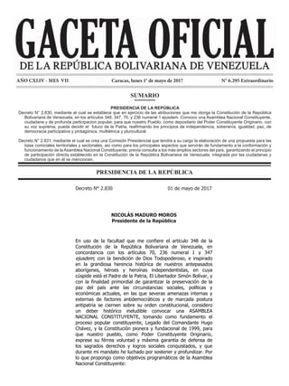 AÑO CXLIV - MES VII N° 6.295 ExtraordinarioCaracas, lunes 1° de mayo de 2017
PRESIDENCIA DE LA REPÚBLICA
SUMARIO
PRESIDENCIA DE LA REPÚBLICA
Decreto N° 2.830, mediante el cual se establece que en ejercicio de las atribuciones que me otorga la Constitución de la República
Bolivariana de Venezuela, en los artículos 348, 347, 70, y 236 numeral 1 ejusdem Convoco una Asamblea Nacional Constituyente,
ciudadana y de profunda participacion popular, para que nuestro Pueblo, como depositario del Poder Constituyente Originario, con
su voz suprema, pueda decidir el futuro de la Patria, reafirmando los principios de independencia, soberanía, igualdad, paz, de
democracia participativa y protagónica, multiétnica y pluricultural.
Decreto N° 2.831, mediante el cual se crea una Comisión Presidencial que tendrá a su cargo la elaboración de una propuesta para las
base comiciales territoriales y sectoriales, así como para los principales aspectos que servirán de fundamento a la conformación y
funcionamiento de la Asamblea Nacional Constituyente, previa consulta a los más amplios sectores del país, garantizando el principio
de participación directa establecido en la Constitución de la República Bolivariana de Venezuela, integrada por las ciudadanas y
ciudadanos que en él se mencionan. REPÚBLICA BOLIVARIANA DE VENEZUELA
DESPACHO DEL PRESIDENTE
 








            
       
         

       
      

         
        
 
       
       
      
     
      

      
         
        



 
       
REPÚBLICA BOLIVARIANA DE VENEZUELA
DESPACHO DEL PRESIDENTE
 








            
       
         

       
      

         
        
 
       
       
      
     
      

      
         
        



 
       
REPÚBLICA BOLIVARIANA DE VENEZUELA
DESPACHO DEL PRESIDENTE
 








            
       
         

       
      

         
        
 
       
       
      
     
      

      
         
        



 
       
       
 