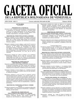 AÑO CXLIII - MES X			 Caracas, miércoles 20 de julio de 2016			 Número 40.948
Resoluciones mediante las cuales se delega en el ciudadano
Randolfo Emeterio Fernández Peñuela, en su carácter de
Director General del Despacho, y en la ciudadana Marinel del
Carmen Peña, en su carácter de Directora General de la Oficina
de Gestión Administrativa de este Ministerio, las atribuciones
que en ellas se especifican.
MINISTERIO DEL PODER POPULAR
PARA EDUCACIÓN UNIVERSITARIA, CIENCIA Y TECNOLOGÍA
Resolución mediante la cual se delega el refrendo de los Títulos
Universitarios expedidos por las instituciones de Educación
Universitaria de Gestión Privada, en las ciudadanas y los
ciudadanos que en ella se mencionan.
Resolución mediante la cual se designa como Miembros del Consejo
Directivo Provisional de la Universidad Nacional Experimental
Indígena del Taúca, a las ciudadanas y ciudadanos que en ella
se indican.
Fundación Misión Sucre
Providencia mediante la cual se delega en el ciudadano José de
Jesús Monsalve Paredes, en su carácter de Vicepresidente
Ejecutivo de esta Fundación, las atribuciones conferidas a la
Presidenta de este Organismo.
MINISTERIO DEL PODER POPULAR PARA LA EDUCACIÓN
Resolución mediante la cual se corrige por error material la Resolución
N° 0038, de fecha 30 de junio de 2016, donde se designa al
ciudadano Gilberto Daniel Escalona Acosta, como Director (E) de
Comunicación, adscrito a la Dirección General de la Oficina de
Gestión Comunicacional, de este Ministerio.
Resolución mediante la cual se designa a la ciudadana Biad Grosby
Morales Barrios, como Directora de Línea (E), adscrita a la
Dirección General de Educación de Jóvenes, Adultas y Adultos,
de este Ministerio.
Resolución mediante la cual se designa a la ciudadana Sheila
Josefina Saavedra Vásquez, como Directora Encargada de la
Zona Educativa del estado Bolívar, de este Ministerio.
MINISTERIO DEL PODER POULAR PARA LA SALUD
Resolución mediante la cual se delega en el ciudadano José Antonio
Marino Martínez Pereira, en su carácter de Director General de
Consultoría Jurídica de este Ministerio, las atribuciones y firma
de los actos y documentos que en ella se especifican.
CONTRALORÍA GENERAL DE LA REPÚBLICA
Resolución mediante la cual se delega en la ciudadana Inés María
Cartagena León, en su carácter deAbogado Coordinador, adscrita
a la Dirección General de Control de la Administración Nacional
Descentralizada, de este Organismo, la facultad para certificar
las copias de los documentos y demás actos administrativos que
no sean de carácter reservado, cuyos originales reposan en los
archivos de esta Dirección.
Resolución mediante la cual se interviene a la Unidad de Auditoría
Interna de la Corporación Venezolana para laAgricultura Urbana y
Periurbana, S.A. (CVAUP), y se designa con carácter Provisional
al ciudadano Yamil Antonio Cham Duque como Auditor Interno en
calidad de Interventor, de esta Unidad.
Resoluciones mediante las cuales se otorga el beneficio de
Jubilación, a la ciudadana y al ciudadano que en ellas se
mencionan.
SUMARIO
PRESIDENCIA DE LA REPÚBLICA
Decreto N° 2.381, mediante el cual se confiere la “Orden Libertadores
y Libertadoras de Venezuela” Post-Mortem al Alcalde Aníbal
Chávez por ser digno representante de los Hijos de Bolívar,
del pueblo de Sabaneta de Barinas, municipio Alberto Arvelo
Torrealba, estado Barinas, y del pueblo venezolano.
MINISTERIO DEL PODER POPULAR PARA LA DEFENSA
Resolución mediante la cual se designa al ciudadano General de
Brigada Víctor Hugo Guerrero Rivodo, como Director del Hospital
Militar Tipo II “Doctor Vicente Salias Sanoja” de la Dirección
General de Salud del Despacho del Viceministro de Servicios,
Personal y Logística.
Resolución mediante la cual se delega, a partir del 07 de julio de
2016, en el ciudadano Mayor General Rodrigo Edson Guerrero
Contreras, en su carácter de Comandante de Defensa
Aeroespacial Integral, la aprobación y ordenación de los pagos
que afecten los Créditos Desconcentrados acordados en la
Ley de Presupuesto y sus modificaciones a favor de la Unidad
Administradora Desconcentrada, con firma, que en ella se
menciona.
Resoluciones mediante las cuales se designa a los ciudadanos
Profesionales Militares que en ellas se mencionan, como
Responsables del manejo de los Fondos de Funcionamiento
(Partidas 402 y 403) que se giren a las Unidades Administradoras
Desconcentradas que en ellas se especifican.
MINISTERIO DEL PODER POPULAR
PARA INDUSTRIA Y COMERCIO
Resolución mediante la cual se designa la Comisión Ministerial para
la supresión del Ministerio del Poder Popular para Industrias y
el Ministerio del Poder Popular para el Comercio, la cual estará
integrada por las ciudadanas y ciudadanos que en ella se señalan.
Resolución mediante la cual se designa a la ciudadana Consuelo
Josefina Leal Gómez, como Auditora Interna de este Ministerio,
en calidad de Encargada.
Resolución mediante la cual se incluye la sustancia química
alfa-fenilacetoacetonitrilo (APAAN), y sus isómeros ópticos, así
como las sales de las sustancias mencionadas, siempre que la
existencia de dichas sales sea posible, dentro de las sustancias
químicas sujetas a control por parte del Estado Venezolano, por
cuanto la misma puede ser utilizada en la producción, fabricación,
preparación o extracción ilícita de estupefacientes y sustancias
psicotrópicas.
MINISTERIO DEL PODER POPULAR PARA EL TURISMO
INATUR
Providencia mediante la cual se designa a la ciudadana Iris Mercedes
Castillo Salazar, como Directora de Planificación Estrátegica y
Sistemas, de este Instituto.
MINISTERIO DEL PODER POPULAR
PARA LA AGRICULTURA PRODUCTIVA Y TIERRAS
Resolución mediante la cual se designa al ciudadano Randolfo
Emeterio Fernández Peñuela, como Director General del
Despacho de este Ministerio, en calidad de Encargado.
 