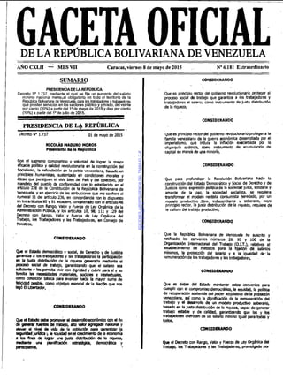Il
GACETA OFICIALDE LA REPÚBLICA BOLIVARIANA DE VENEZUELA
AROCXLII - MES VI1 Caracas, viernes 8 de mayo d e 2015 No6.181 Extraordinario
SUMARIO
I CONSIDERANDO
PRESIDENCIADELAREPUBLICA
Decreto No 1.737, mediante el cual se fija un aumento del salario
minimo nacional mensual obligatorio en todo el territorio de la
RepúblicaBolimnanadevenezueh,para b Wbaladores babawms
que presten serviciosen los sectores públicoy privado, delveinte
oor ciento (20%)a oarlirdel lode mavo de 2015 v diez por ciento
(10%) a partir dé1i0de iulio de 2015:
PRESIDENCIA DE ~qREP~BLICA
Decreto No 1.737 01 de mayo de 2015
NICOI& MADURO MOROS
Presidentede la RepObliea
Con el supremo compromiso y voluntad delograr la mayor
eficacia p o l i b y calidad revolucionaria en la consirqción del
Socialismo, la refundación de la pabia-venezolana, basado en
principios humanistas, sustentado en condiciones morales y
&ticasque persiguen el vivir bien del Pais y del mlediw, por
mandato del pueblo de conformidad con lo establecido en el
artículo ,226de la Constitución de la República,Bollvariana.de
Venezuela, y en elercicio de las atribuciones que me confiere el
numeral 11 del artículo 236,en concordancia con lo dispuesto
en 10sarotulos 80 y 91 eiosdem,concatenado con elaiticulo46
del Decreto con Rango, Valor y Fuem de L+ Orgánica de la
Administración Públlca, y los artículos 10, 98, 111y 129 del
üecreto con Rango, Valor y Fuerza de Ley Orghnica del
Trabajo, los Trabajadores y las Trabajadoras, 'm Consejo de
Minisiros,
CONSIDERANDO
Que el Estado demwático y &al, de Derecho y de Justicia
garantiza a los trabajadores y las trabajadoras la partidpadón
en la justa dlsbibucih de la riqueza generada mediante el
proceso social de trabajo, garantizando que el salano sea
xmdmte y les pennita vivir con dlgnidad y cubrir para sí y su
familia las necesidades materiales, sodales e Inteiechiales,
mmo condición tdsica para avanzar hacla la mayor suma de
felicidad Wble, mmo objetiyo esencial &.la Nación que nos
legó El Ubertador,
CONSIDERANDO
Que el Mado debe -& el dearrolloecon6mlm mndRn
de generar tuentes de baba*, alto Mkr agregado nadonal y
ekvar el nivel de VI&de la población para garantizar la
seguridadjurkli b b quid* en elPedmlentode la economía
a bs fines de loqrar una justa dl?iblkrlón de la riqueza,
mdiante una planiRcadón estrategia, demwdtlca y
W p a t f v s ,
Que es principio rector del gobierno revolucionario proteger al
procem social & babajo que. garantia a 40s .traiyijadoxs y
trabajadoras el salario, como instrumento de justa distribución
de la riqueza,
Que es principiorector del gobierno revolucionarioproteger a la
familia venezolana de la guerra ,anómlca desanollada por el
imperialismo, que induce la inflación exacerbada por la
oligarquía apátrida, mmo innnimento de acumulación de
capital en man& de una minoría,
CONSIDERANDO
Que para profundizar la Revolución Bolivarlana hacia la
construaión del Estado 'Democrático y Social de Derechoy de
Justicia wmo expresión política de la sociedad justa, solidaria y
amante de la paz, la' sociedad socialista, se requiere
transformar el modelo rentista consumista heredado, por un
modelo.,produciivo iibre. indewndiente v soberano, nn/o
principio rector, la justa distribución de la riqueza, requierede
la cultura del trabajo productivo,
Que la República Bolivanana de Venezuela ha suscrito y
ratificado los convenios números 26, 95 y 100 de la
Organización Internatimal del Trabajo [O.I.T.), relativos al
establecimiento de métcdos para la fijadón de salarios
mínimos, la protección del salario y a la igualdad &.la
remuneraciónde los trabajadoresy lasbabaladoras,
CONSIDERANDO
Que es deber del Estado mantener estos convenios para
cumpllr con el compmmiso derndtiw, la equidad, la politica
de recuperaciónsostenida del poder adquisitivode la pobladón
venezolana, así como la dlgnfficación de la remuneración del
trabajo v el d m m l l o de un modelo productivo sobwario,
basado en la justa disbibuclh de la riqueza, capaz de generar
trabajo estable y de calidad, garantizando que las y los
trabajalores dlshuten de un salario mlnimo Igual para todas y
todos,
CONSIDERANDO
Queel Decretocon Rango, Valor y Fuem de Ley Orgbnlca d d
Trabap, 105 Trabajadores y las Trabajadoras, promulgado por
EDICIONESJURISPRUDENCIADELTRABAJO,C.A.
RIF:J-00178041-6
 
